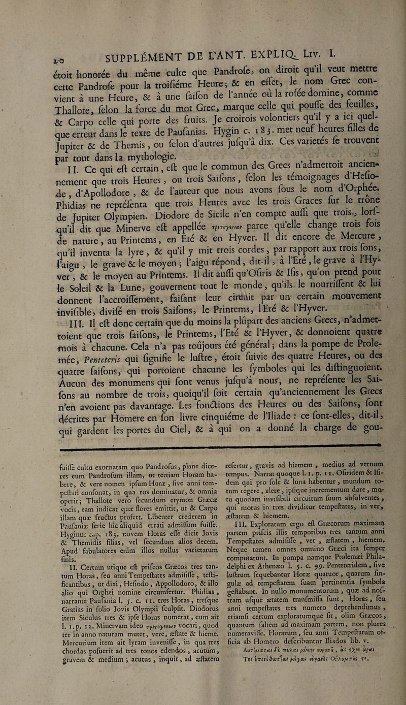 étoit honorée du même culte que Pandrofe, on diroit qu’il veut mettre cette Pandrofe pour la troifiéme Heure; & en effet, le nom Grec con¬ vient à une Heure, & à une faifon de l'annee ou la rofee domine, comme Thallote, félon la force du mot Grec, marque cel e qui pouffe des feuilles, & Carpo celle qui porte des fruits. Je croirois volontiers qui y a ici quel¬ que erreur dans le texte de Paufanias. Hygin c. . 83. met neuf heures filles de Jupiter & de Thémis, ou félon d'autres jufqu’a dix. Ces variétés fe trouvent par tout dans la mythologie. . 11 Ce qui eft certain, eft que le commun des Grecs n admettoit ancien* nement que trois Heures, ou trois Saifons, félon les témoignages d’Hdio- de, d’Apollodore , & de fauteur que nous avons fous le nom dOrphée* Phidias ne repréfenta que trois Heures avec les trois Grâces fur le trône de Jupiter Olympien. Diodore de Sicile n’en compte aufli que trois-, lori- qu il dit que Minerve eft appellée tparce qu elle change trois fois de nature, au Printems, en Eté & en Hyver. Il dit encore de Mercure , qui! inventa la lyre, & qu’il y mit trois cordes , par rapport aux trois Ions, l’aio-u , le grave & le moyen ; l’aigu répond, dit-il, a 1 Eté , le grave a Hy- ver* * * * * &, & le moyen au Printems. Il dit aufti qu’Ofiris & Ifis, quon prend pour le Soleil & la Lune, gouvernent tout le monde, quils le nourriffent & lui donnent laccroiffement, faifant leur circuit par^ un certain mouvement invifible5 divife en trois Saifons, le Printems, lEte & 1 Hyver. III. il eft donc certain que du moins la plupart des anciens Grecs, n admet- toient que trois faifons, le Printems, l’Eté 5c l’Hyver, & donnoient quatre mois à chacune. Cela n’a pas toujours ete general ; dans la pompe de Ptole- mée, Penteteris qui fignifie le luftre, étoit fuivie des quatre Heures, ou des quatre faifons, qui portoient chacune les fymboles qui les diftingiiOient. Aucun des monumens qui font venus jufqu à nous', ne reprefente les Sai¬ fons au nombre de trois, quoiqu’il foit certain qu anciennement les Grecs n’en avoient pas davantage. Les fonéttons des Heures ou des Saifons, font décrites par Homere en fon livre cinquième de 1 Iliade i ce font-elles, dit-il5 qui gardent les portes du Ciel, & a qui on a donne la charge de gou- fuiffe cultu exornatam quo Pandrofus, plane dice- res eum Pandrofum illam, ut tertiam Horam ha- bere, & vere nomen ipfum Horæ , five anni tem- peftati confonat, in qua ros dominatur, & omnia operit; Thallote vero fecundum etymon Græcæ vocis, eam indicat quæ flores emittit, ut & Carpo illam quæ fru&us profère. Libenter crederem in Paufaniæ ferie hic aliquid errati admiftum fuifle.. Hyginu: Cep. 183. novem Horas eftè dicit Jovis & Themidis filias, vel fecundum alios decem. Apud fabulatores enim illos nullus varietatum finis. II. Certum utique eft prifeos Græcos très tan¬ tum Horas, feu anniTempeftates admififte , tefti- ficantibus, ut dixi, Hefiodo , Appollodoro, & illo alio qui Orphei nomine circumfertur. Phidias , narrante Paufania 1. y. c. ti. très Horas, trefque Gratias in folio Jovis Olympii fculpfit. Diodorus item Siculus très & ipfe Horas numerat, cum ait 1. i.p. 11. Minervam ideo r?noyivtav vocari, quod ter in anno naturam muret, vere, æftate & hieme. Mercurium item ait lyram invenifte , in qua très chordas pofuerit ad très tonos edendos, acutum, gravem & medium ; acutus , inquit, ad æftatem refertur, gravis ad hiemem , médius ad vernum tempus. Narrat quoque 1. 1. p. 11. Ofiridem &c lfi- dem qui pro foie & luna habentur, mundum to- tum regere , alere , ipfique incrementum dare , mev- tu quodam invifibili circuitum fuum abfolventes , qui motus in très dividitur tempeftates, in ver, æftatem & hiemem. III. Exploratum ergo eft Græcorum maximam partem prifeis illis temporibus très tantum anni Tempeftates admififte , ver , æftatem , hiemem, Neque tamen omnes omnino Græci ita fempeç computarunt. In pompa namque Pcolemæi Phila- delphi ex Athenæo 1. y. c. 99. Penteteridem, five luftrum fequebantur Horæ quatuor , quarum fin- gulæ ad tempeftatem fuam pertinentia fymbola geftabant. In nullo monumentorum , quæ ad nof- tram ufque ætatem tranfmifta funt, Horas, feu anni tempeftates très numéro deprehendimus , etiamfi certum exploratumque fit, olim Græcos, quantum faltem ad maximam partem, non plures numeraviftè. Horarum, feu anni Tempeftarum of¬ ficia ab Homero deferibuntur Iliados lib. v. Auloy.OCTctt ffè ’TTVhdl [AVKOV IVÇO.YX y 0C> iXcv <*>?cu Tiff l-ziii'S-ct'/la.t yt^ctf ulpzvof Oïh'jyz»i tî.