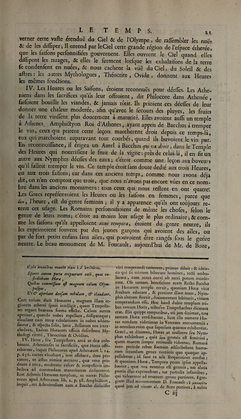 verner cette vafte étendue du Ciel & de l’Olympe, de raflêmbler les nues Sc de les diffiper; Il entend par le Ciel cette grande région de l’efpace étherée, que les faifons petfonnifiées gouvernent. Elles ouvrent le Ciel quand elles dilLpent les nuages, &c elles le ferment lorlque les exhaiailons de la terre fe condenfent en nuées, & nous cachent la vue du Ciel, du Soleil & des aftres : les autres Mythologues, Théocrite , Ovide , donnent aux Heures les mêmes fondrions. IV. Les Heures ou les Saifons, étoient reconnues pour déciles. Les Athé¬ niens dans les facrifices qu’ils leur offroient, dit Philocore dans Athenée , faifoient bouillir les viandes, & jamais rôtir. Ils prioient ces déeffes de leur donner une chaleur moderee, afin quavec le lecours des pluyes, les fruits de la terre vinffeht plus doucement à maturité. Elles avoient auffi un temple à Athènes. Amphi&yon Roi d’Athenes, ayant appris de Bacchus à tremper le vin} ceux qui prirent cette leçon marchèrent droit depuis ce temps-là, eux qui marchoient auparavant tout courbés, quand ils buvoient le vin pur. En reconnoiffance, il érigea un Autel à Bacchus qui va droit, dans le Temple des Heures qui nourriffent le fruit de la vigne: près de celui-là, il en ht un autre aux Nymphes deelïes des eaux ; c etoit comme une leçon aux buveurs qu il falloir tremper le vin. Ce temple etoit fans doute dedie aux crois Heures, ou aux trois faifons; car dans ces anciens temps, comme nous avons déjà dit, on n en comptoit que trois, que nous n’avons pas encore vues en ce nom¬ bre dans les anciens monumens : tous ceux qui nous relient en ont quatre. Les Grecs reprefentoient les Heures ou les faifons en femmes, parce que l'heure , eft du genre féminin ; il y a apparence qu’ils ont toujours re¬ tenu cet ufage. Les Romains perfonnifioient de même les chofès, félon le genre de leurs noms; c etoit au moins leur ufage le plus ordinaire ;& com¬ me les laifons qu’ils appelloient anni tempora, étoient du genre neutre, ils les exprimoient fouvent par des jeunes garçons qui avoient des aîles, ou par de fort petits enfans fans aîles, qui pou voient erre rangés fous le genre neutre. Le beau monument de M. Foucault, aujourd’hui de Mr. de Boze, H [A.V àvciXX'ÎViU 7TVKIV0V Vi(po( H J[ iTt3tïv<tl. Sponte autem porttt crepuerunt cœli, quai cu- jloditbant H or a , Quibus commijfum tjl magnum calum Oljm- pufque U t & aperiant denfam nebulam , & claudant. Cum cælum dicit Borneras , magnam illam re- gionem ætherei fpacii intelligit, quam Tempefta- tes regunt humana forma effidtæ. Cælum autem aperiunt, quatido nubes expellunt, dilTipantque ; claudunt cum terræ exhalationes in nubes adden- fantur , & afpedtu folis, lunæ , ftellarum nos inter- cludunt. Eadem Horarum officia deferibunt My- thologi cæteri , Theocritus & Ovidius. IV. Eloræ , feu Tempeftates anni ut deæ cole- bantur. Athénien fes in lacrificiis, quæ Hons offe- rebantur, inquit Philocoras apud Athenæum 1. 14. p. 656. carnes elixabant, non aflabant, deas pla¬ çantes, ut æftus nimios arcerent, quæ vero pro- deunr e terra, moderato calore & tempeftivis im- bribus ad commodam maturitatem deducerent. Erat Athenis Horarum templum, ut narrat Philo¬ corus apud Athenæum lib. z. p. 38. Amphicftion , inquit, rex Athenienfium cum a Baccho didicifîet vini temperandi rationem, primus diluit : & ideir- co qui fie mixrum biberunt homines, redti ambu- larunt, cum antea curvi ob men potum incede- rent. Ob tantum beneficium aram Re&o Baccho in Horarum templo erexit, quoniam Horæ vitis fruétum educant , & proxime illam aram , Nym- phis alteram ftruxit, documentum bibituris, vinum temperandum efïè. Hoc haud dubie templum tri¬ bus tantum Horis , tribufve Tempeftatibus dicatum erat. Illis quippe temporibus, uti jamdiximus, très tantum Horæ cenfebantur, licet illo numéro Ho- ras nondum viderimus in Veterum monumentis * in omnibus enim quæ fuperfunt quatuor exhibentur. Græci, ut diximus, Horas ut mulieres feu Nym- phas exhibebant , quia oifst generis eft feminini , quem morem femper retinuiffe videntur. Romani vero perinde rebus formam adfcribebant huma- nam fecundum genus nominis quo quæque ap- pellabatur ; id fane ex ufu frequentiore confiât : & quoniam Horæ , Tempora penes ipfos appella- bantur, quæ vox neutrius eft generis , aut alatis pueris illas exprimebanr, aut puerulis infantibus , qui viderentur ad neutrum genus pertinere. Egre- gium illud monumentum D. Foucault t? n quod jam ad virum cl. de Boze pertinet, à nobis C iij