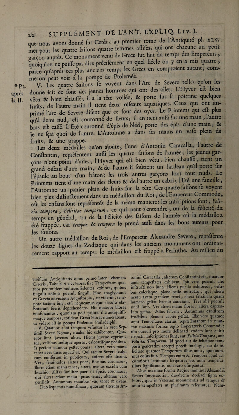 *Pl après la IL V2< SUPPLÉMENT DE L’ANT. ENPLIÇL Liv. I. que nous avons donné fur Cerès, au premier tome de l'Antiquité pl. XLV. met pour les quatre faifons quatre femmes affifes, qui ont chacune un petit garçon auprès. Ce monument venu de Grcce fut. fait du temps des Empereurs, quoiqu’on ne puifTe pas dire précifément en quel fiécle on y en a mis quatre , parce quaprès ces plus anciens temps les Grecs en comptoient autant, corn* me on peut voir à la pompe de Ptoiemee. , T V. Les quatre Saifons le voyent dans l’Arc de Severe telles quioni les donne ici: ce font des jeunes hommes qui ont des ailes LHyver eit Lien vêtu ôc bien chauffé-, il a la tête voilée, & porte fur fa poitrine quelques fruits, de l’autre main il tient deux oifeaux aquatiques. Ceux qui ont im¬ primé l’arc de Severe difent que ce font des oye$. Le Printems qui eit plus qu’à demi nud, eft couronné de fleurs; il en tient aufli nir une main , 1 autre bras efl: caffé. L’Eté couronné d’épis de bled, porte des épis d une main, & je ne fçai quoi de l’autre, L’Automne a dans fes mains un vafe plein de fruits j & une grappe. , Les deux médailles qu’on ajoute) l’une d’Antonm Caracalla, 1 autre de Conftantin, repréfentent aufli les quatre faifons de lannee; les jeunes gar¬ çons n’ont point d’ailes ; l’Hyver qui eft bien vêtu, bien chauffe, tient un grand oifeau d’une main, &de l’autre il foûtienr un fardeau qu’il porte fur Lépaule au bout d’un bâton- les trois autres garçons font tout nuds. Le Printems tient d’une main des fleurs & de l’autre un cabri; lEte une faucille, î’Automne un panier plein de fruits fur la tête. Ces quatre faifons fe voyent bien plus diftindement dans un médaillon du Roi, de l’Empereur Commode, où les enfansfonc repréfentés de la même maniéré; les inferiptions font, Feli- cia tempora , Félicitas temporum* ce qui peut s’entendre , ou de^ la félicité du temps en général, où de la Félicité des faifons de l’année ou la médaillé a été frappée; car tempus &: tempora (e prend aufli dans les bons auteurs pour les faifons. 41 f „ ,r Un autre médaillon du Roi, de l'Empereur Alexandre Severe, reprefentc les douze fignes du Zodiaque qui dans les anciens monumens ont ordinai¬ rement rapport au temps: le médaillon efl: frappe a Perinthe. Au milieu du emiflum Annquicatis tomo primo inter fehemata Cereris, Tabula UV. Horas five Tempeftates qua¬ tuor per totidem mulieres fedentes exhiber, quibus lîngulis adfunt pueruli (inguli. Ho£ anagiyphum ex Græcia advebtum Auguftorum, utvidetur, tem- pore faétum fuit j etfi nequeamus quo fæculo ela- boratunï fuerit deprehendere. Hic quatuor Horas Confpicimus , quoniam poft priora ilia antiquilfi- maque tempora, totidem Græci Horas numerabant, ut videre eft in pompa Ptolemæi Philadelphi. V. Quatuor anni tempora vifuntur in areu Sep- timii Severi R<?mæ , qualia hic exhibentur. Qua¬ tuor funt juvenes alites. Hiems juvene exprimi- tur, veftibus undique operto, calceatifque pedibus. Is pedlori admota geftat poma ; altéra vero manu tenet aves duas aquatiles. Qui arcum Severi fculp- tum emiferunt in publicum, anferes eftè dicunt. Ver , feminudus alatus puer , floribus coronatur , flores etiam manu tenet, altéra manus excidit cum brachio. Æftas fimiliter puer eft fpicis coronatus , qui altéra etiam manu fpicas tenet, alteram vero perdidit. Autumnus manibus vas tenet & uvam. Duo fequentia numifmata , quorum alrerum An- tonini Caracallæ, altetum Conftantini eft, quatuor anni tempeftates exhibent. Ipft vero pueruli alis inftrudti non funt. Hiems puello exhibetur, vefti¬ bus calceifque plane belle inftrudto , qui altéra manu kvem grandem tenet, altéra farcinam quam humero geftat baculo annexam. Très alii pueruli nucii funt. Ver altéra manu flores , altéra capreo- lum geftat. Æftas falcem , Autumnus Caniftrurn fru&ibus plénum capite geftat. Illæ vero quatuor anni Tempeftates clarius repræfentantur in num- mo maximæ formæ regio Imperatoris Commodi t ubi pueruli pro more delineati eodem funt culcU depidti. Infcriptiones funt, aut Fdicta Tempora, aut Félicitas Temporum. ld quod aut de felicitate tem- poris generatim accepti poteft intelligi, aut de fe¬ licitate quatuor Temporum illius anni, quo num- mus eufus fuit. Tempus enim & Tempora apud ac- curatioris latinitatis feriptores pro anni tempefta- tibus fignificandis non raro ufurpantur. Alius maximæ formæ Regius nummus Alexandri Severi Imperatoris , duodecim Zodiaci ligna ex- hibet, quæ in Vererum monumentis ad remplis Sc anni tempeftates ut plurimum referuntur. Num-