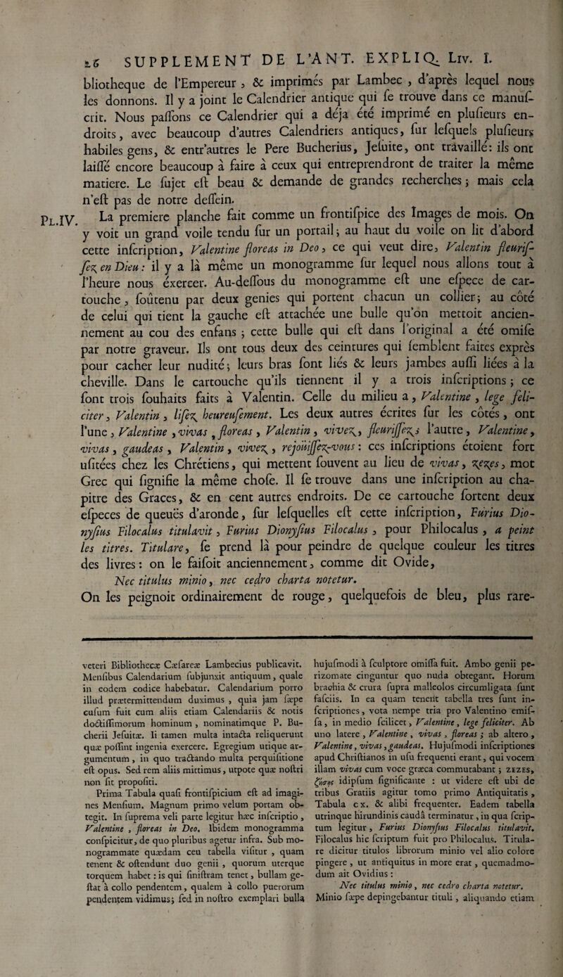 bliotheque de l’Empereur , & imprimés par Lambec , d’après lequel nous les donnons. Il y a joint le Calendrier antique qui fe trouve dans ce manuf- crit. Nous paflons ce Calendrier qui a déjà ete imprime en plusieurs en¬ droits, avec beaucoup d’autres Calendriers antiques, fur lefquels plufieurs habiles gens, & entr’autres le Pere Bucherius, Jeluite, ont travaillé: ils ont laifle encore beaucoup à faire à ceux qui entreprendront de traiter la même matière. Le fujet eft beau & demande de grandes recherches ; mais cela n’eft pas de notre defïein. Pl IV La première planche fait comme un frontifpice des Images de mois. On y voit un grand voile tendu fur un portail ; au haut du voile on lit d abord cette infeription, Valentine floreas in Deo , ce qui veut dire, Valentin fleurif fez, en Dieu : il y a là même un monogramme fur lequel nous allons tout à l’heure nous exercer. Au-delTous du monogramme eft une efpece de car¬ touche 3 foûtenu par deux genies qui portent chacun un collier; au côté de celui qui tient la gauche eft attachée une bulle qu’on mettoit ancien¬ nement au cou des enfans ; cette bulle qui eft dans 1 original a ete omifè par notre graveur. Ils ont tous deux des ceintures qui fembient faites exprès pour cacher leur nudité; leurs bras font liés & leurs jambes aufti liées à la cheville. Dans le cartouche qu’ils tiennent il y a trois inferiptions ; ce font trois fouhaits faits à Valentin. Celle du milieu a, Valentine , lege féli¬ citer , Valentin , lifez, heureufement. Les deux autres écrites fur les côtés, ont l’une , Valentine , vivas floreas , Valentin , vi-vez^y fleurijfez^s 1 autre, Valentine y vivas , gaudeas, Valentin , 'vivez,, rejdùifljez^vous : ces inferiptions étoient fort ufitées chez les Chrétiens, qui mettent fouvent au lieu de vivas, zezes, mot Grec qui flgnifie la même chofe. Il fe trouve dans une infeription au cha¬ pitre des Grâces, & en cent autres endroits. De ce cartouche fortent deux efpeces de queuës d’aronde, fur lefquelles eft cette infeription, Furius Dio- nyfws Filocalus titulavit, Furius Dionyfius Filocalus , pour Philocalus , a peint les titres. Titulare, fe prend là pour peindre de quelque couleur les titres des livres: on le faifoit anciennement, comme dit Ovide, Nec titulus minio, nec cedro charta notetur. On les peignoit ordinairement de rouge, quelquefois de bleu, plus rare- veteri Bibliothecæ Cæfareæ Lambecius publicavit. Menfibus Calendarium fubjunxit antiquum, quale in eodem codice habebatur. Calendarium porro illud prætermittendum duximus , quia jam fæpe eufum fuit cura aliis etiam Calendariis & notis dodiffimorum hominum , nominatimque P. Bu- cherii Jefuitæ. Ii tamen multa intada reliquerunt quæ polïint ingénia exercere. Egregium utique ar- gumentum, in quo tradando multa perquifitione eft opus. Sed rem aliis mittimus, utpote quæ noftri non fit propofiti. Prima Tabula quafi frontifpicium eft ad imagi¬ nes Menfium. Magnum primo vélum portam ob- tegit. In fuprema veli parte legitur hæc inferiptio , Valentine , floreas in Deo. Ibidem monogramma confpicitur, de quo pluribus agetur infra. Sub mo- nogrammate quædam ceu tabella vifitur , quam tenent & oftendunt duo genii , quorum uterque torquem habet : is qui finiftram tenet s bullam ge- ftat à collo pendentem, qualem à collo puerorum pendentem vidimus ; fed in noftro exemplari bulU hujufmodi à fculptore omifla fuit. Ambo genii pe- rizomate dnguntur quo nuda obtegant. Horum brachia & crura fupra malleolos circumligata funt fafciis. In ea quam teneiit tabella très funt in- feriptiones, vota nempe tria pro Valentino emif- fa j in medio fcilicet, Valentine , lege féliciter. Ab uno latere , Valentine , vivas , floreas ; ab altero , Valentine, vivas, gaudeas. Hujufmodi inferiptiones apud Chriftianos in ufu frequenti erant, qui vocem illam vivas cum voce græca commutabant ; zezes, idipfum fignificante : ut videre eft ubi de tribus Gratiis agitur tomo primo Antiquitatis, Tabula ex. & alibi fréquenter. Eadem tabella utrinque hirundinis caudâ terminatur , in qua ferip- tum legitur, Furius Dionyflus Filocalus titulavit. Filocalus hic feriptum fuit pro PhilocaluS. Titula¬ re dicitur titulos librorum minio vei alio colore pingere , ut antiquitus in more erat , quemadmo- dum ait Ovidius : Nec titulus minio, nec cedro charta notetur. Minio fæpe depingebantur tituli, aliquando etiam
