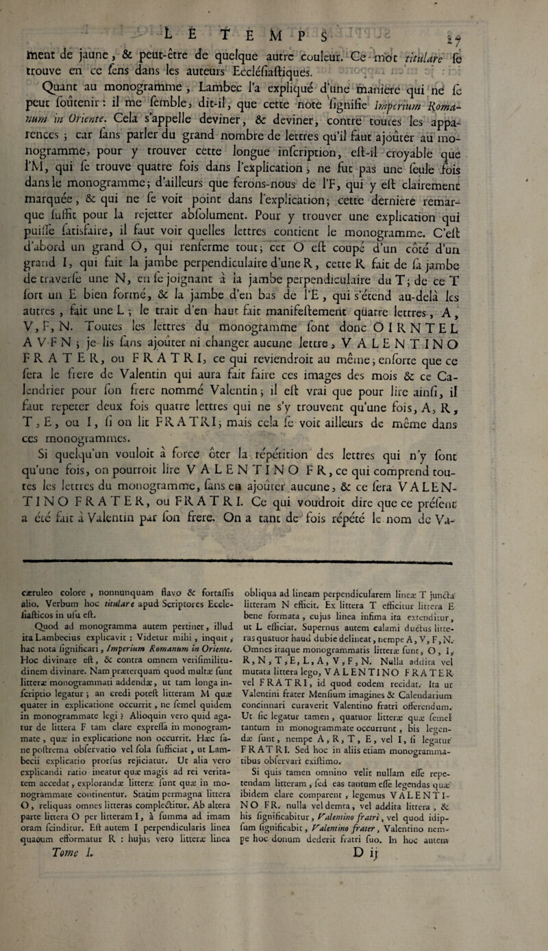- L ë Temps - ^ de j<iunc y & peut-être de quelque autre couleur. Ce friot titùlure fe trouve en ce fens dans les auteurs Eccléflaftiques. Quant au monogramme , Lambec la expliqué dune maniéré qui ne fe peut fou tenir : il me femble, dit-il, que cette note lignifie imperium Roma- nurn in Oriente. Cela s’appelle deviner, & deviner, contre toutes les appa¬ rences ; car fans parler du grand nombre de lettres qu’il faut ajouter au mo¬ nogramme, pour y trouver cette longue infeription, eft-il croyable que ÏM, qui fe trouve quatre fois dans l’explication, ne fut pas une feule fois dans le monogramme; d’ailleurs que ferons-nous de l’F, qui y eft clairement marquée, & qui ne fe voit point dans l’explication; cette derniere remar¬ que lu flic pour la rejetter abfolument. Pour y trouver une explication qui puifle fatisfaire, il faut voir quelles lettres contient le monogramme. C’eft d’abord un grand O, qui renferme tout; cet O eft coupé d’un côté d’un grand I, qui fait la jambe perpendiculaire d’une R, cette R fait de fa jambe de traverfe une N, en fe joignant à la jambe perpendiculaire du T; de ce T fort un E bien formé, & la jambe d’en bas de Î’E , qui s’étend au-delà les autres , fait une L ; le trait d’en haut fait manifeftement quatre lettres, A, V,E,N. Toutes les lettres du monogramme font donc OIRNTEL A VF N ; je lis fans ajouter ni changer aucune lettre, V ALENTINO FRATER, ou FRATRI, ce qui reviendroit au même; enforte que ce fera le frere de Valentin qui aura fait faire ces images des mois & ce Ca¬ lendrier pour fon frere nommé Valentin; il eft vrai que pour lire ainfi, il faut repecer deux fois quatre lettres qui ne s’y trouvent qu’une fois, A, R, T, £, ou I, fi on lit FRATRI; mais cela fe voie ailleurs de même dans ces monogrammes. Si quelqu’un vouloir à force ôter la répétition des lettres qui n’y fonc qu’une fois, on pourroic lire VALENTINO FR, ce qui comprend tou¬ tes les lettres du monogramme, fans e a ajouter aucune, & ce fera VALEN¬ CE I N O FRATER, ou F R A T R I. Ce qui voudroit dire que ce préfent a été fait à Valentin par Ion frere. On a tant de fois répété le nom de Va-> cæruleo colore , nonnanquam ftavo & fortafifis àlio. Verbum hoc titulare apud Scriptorcs Eccle- iîafticos in ufu eft. Quod ad monogramma autem pertinet, illud itaLambecius explicavit ; Videtur mihi , inquit, hac nota figniheari, Imperium Romanum in Oriente. Hoc divinare eft, ôc contra omnem verifimilitu- dinem divinare. Nam præterquam quod multæ funt litterae monogrammati addenda;, ut tam longa in- feriptio legatur ; an eredi poteft litteram M quæ quater in explicatione occurrit > ne fcmel quidem in monogrammate legi ? Alioquin veto quid aga- tur de littera F tam clare expreflà in monogram¬ mate , quæ in explicatione non occurrit. Hæc là- ne poftrema obfervatio vel fola fufnciat , ut Lam- becii explicatio prorfus rejiciatuiv Uc alia veto explicandi ratio ineatur quæ magis ad rei verita- tem accedat,- explorandæ litteræ lunt quæ in mo¬ nogrammate continentur. Statim permagna littera O , reliquas omnes litteras comple&itur. Ab altéra parte littera O per litteram I, à fumma ad imam oram feinditur. Eft autem I perpendicularis linea quaeum eftormatur R : hujtis vero litteræ linea Tome L obliqua ad lineam perpendicularem lineæ T jurufta' litteram N efficit. Ex littera T efficitur littera E bene formata, eujus linea infima ita extenditur, ut L effieiar. Supernus autem calami duétus litte¬ ras quatuor haud dubie delineat, nempe A, V, F, N.’ Omnes itaque monogrammatis litteræ funt, O, Iy R,N,T,E,L,A, V,F,N, Nulla addita vel mutata littera lego, VALENTINO F RATER vel FRATRI, id quod eodem recidat. Ita uc Valentini frater Menfium imagines & Calendarium concinnari curaverit Valentino fratri ofterendum. Ut fie legatur tamen , quatuor litteræ quæ femet tantum in monogrammate occurrunt, bis legen- dæ funt, nempe A , R, T , E , vel I, fi legatur FRATRI. Sed hoc in aliis etiam monogramma- tibus oblervari exiftimo. Si quis tamen omnino velit nullam eflê repe- tendam litteram , fed eas tantum elfe legendas quæ ibidem clare comparent , legemus VALENTI¬ NO FR. nulla vel demra, vel addita littera, &: his fignificabitur, Valentino fratri, vel quod idip- lum fignificabit, F'alentino frater, Valentino nem¬ pe hoc donum dederit fratri fuo. In hoc autem D ij;