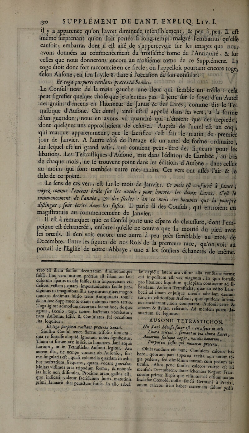 il y a apparence qu'on l’a voit diminuée inienfiblemenc 3 &c peu à. peu. Il eft même furprenant qu'on l’ait portée fi long-temps malgré 1 embarras qu'elle caufoitj embarras dont il efl: ailé de s’appercevoir fur les images cjue nous? avons données au commencement du troifiéme tome de l’Antiquité, & fur celles que nous donnerons encore au troifiéme tome de ce Suppæment. La toge étoit donc fort raccourcie en ce fiecle ; on l’appellcit pourtant encore toge, félon Aufone, en fon Idylle 8. faite à l’occafion de Ion confulau Et toga purpurei rat dan s prétexta Semti. Le Conful tient de la main gauche une fleur qui femble un trèfle : cela peut fignifier quelque choie que je nentens pas. Il jette fur le foyer d’un Autel des grains d’encens en l'honneur de Janus & des Lares, comme dit le Te- traftique d’Aufone. Cet autel, ainfi eft-il appelle dans les vers , a la forme d’un guéridon j nous en avons vu quantité qui n’étoienr que des trépieds, •dont quelques uns approchoient de celui-ci. Auprès de l’autel eft un coq , qui marque apparemment, que le facnfice s’efl: fait le matin du premier jour de Janvier. A l’autre côté de l’image efl: un autel de forme ordinaire , iur lequel efl un grand vale } qui contient peut - etre des liqueurs pour les libations. Les Teftraftiques d’Aufone, mis dans l’édition de Lambèc , au bas de chaque mois, ne fe trouvent point dans les éditions d’Aufone : dans celles au moins qui font tombées entre mes mains. Ces vers ont allés l’air & le ftile de ce poëte. Le fens de ces vers * efl: fur le mois de Janvier. Ce mois efl confàcré à Janus ; voye\ comme l'encens brûle fur les autels, pour honorer les dieux Lares. Cefl le commencement de Cannée, <& des fiecles : en ce mois ces hommes' que la pourpre difhngue , font écrits dans les fafes. Il parle la des Conluls j> qui entroient en magiflrature au commencement de Janvier. Il efl à remarquer que ce Conful porte une efpece de chauflure, dont l’em¬ peigne efl: echancree , enforte quelle ne couvre que la moitié du pied avec les orteils. Il s’en voit encore une autre à peu près femblable au mois de Décembre. Entre les figures de nos Rois de la première race, qu’on voit au portail de lEglife de notre Abbaye > une a les fouliers échancrés de même. vero eft illam fenfim decurtatam dirhinutanique fuille. Imo vero mirum prorfus eft illam toc fæ- culorum fpatiis in ufu fuiftèi tam importunam vi- delicet veftem ; quam importunicatem facile per- cipimus in imaginibus illis togatorum quas magno numéro dedimus initio tertii Antiquicatis tomi , & in hoc Supplemento etiam dabimus tomo tertio. Toga igitur admodum decurtata fuerat hoc, de quo agitur , fæculo : toga tamen hadtenus vocabatur , nam Aufonius Idill. 8. Gonfulatus fui occalione ita loquitur : Et toga, purpurei rutilant prétexta Senati. Siniftra Conful tenet florem trifolio fimilcm : qua re fortaftè aliquid ignotum nobis fignificatur. Thura in focum aræ injicit in honorem Jani atque Larium , ut in Tetrafticho Aufonii legitur. Ara autem ilia, fie nempe vocatur ab Aufonio , for¬ ma: fingularis eft , quafi columella quædam in ædi- bus noftratium frequens , quam vocant guéridon. Multas vidimus aras tripodum forma , &c nonnul- las huic non diffimiles. Proxime aram gallus eft, quo indicari videtur facrificium horis matutinis primi Januarii diei pera&um fuiftè. In alio tabel- læ dcpi<51 a: latere ara vificur alia confuetæ formæ cui impofitum eft vas magnum , in quo fortafie , Pro libatione liquidum quidpiam continetur ad li- bandum. Aufonii Tetrafticha, quæ in edito Lam- becii ad imam cujufque menfis tabellam exaran- tur, in editionibus Auionii, quæ quidem in ma¬ nu s inciderunt ,,non comparent. Aufonii certe &« ætatem & ftylum referunt. Ad menfem porro Ja- nuarium fie legimus. * A. X Hk Jani Menfis facer ejl : en afpicc ut aris Thura muent : fumant tu pia thura Lares ; Annorurn feclique caput, natalis honorum, Purpureos fafis qui numerat proceres. Obfervandum eft hune Confulem calceos ha beie , quorum pars fuperna excifa non totum te gît pedem , fed dimidium tantum cum pedum ar ticulis. Altos pene fimiles calceos videre eft at menfem Decembrem. Inter fehemata Resum Fran corum pnmæ ftirpis quæ vifuntur ad oftium maju Lcclefiæ Cœnobu noftri fanâri Germani à Prat s tmum calceos item habec extremam folnm pedi