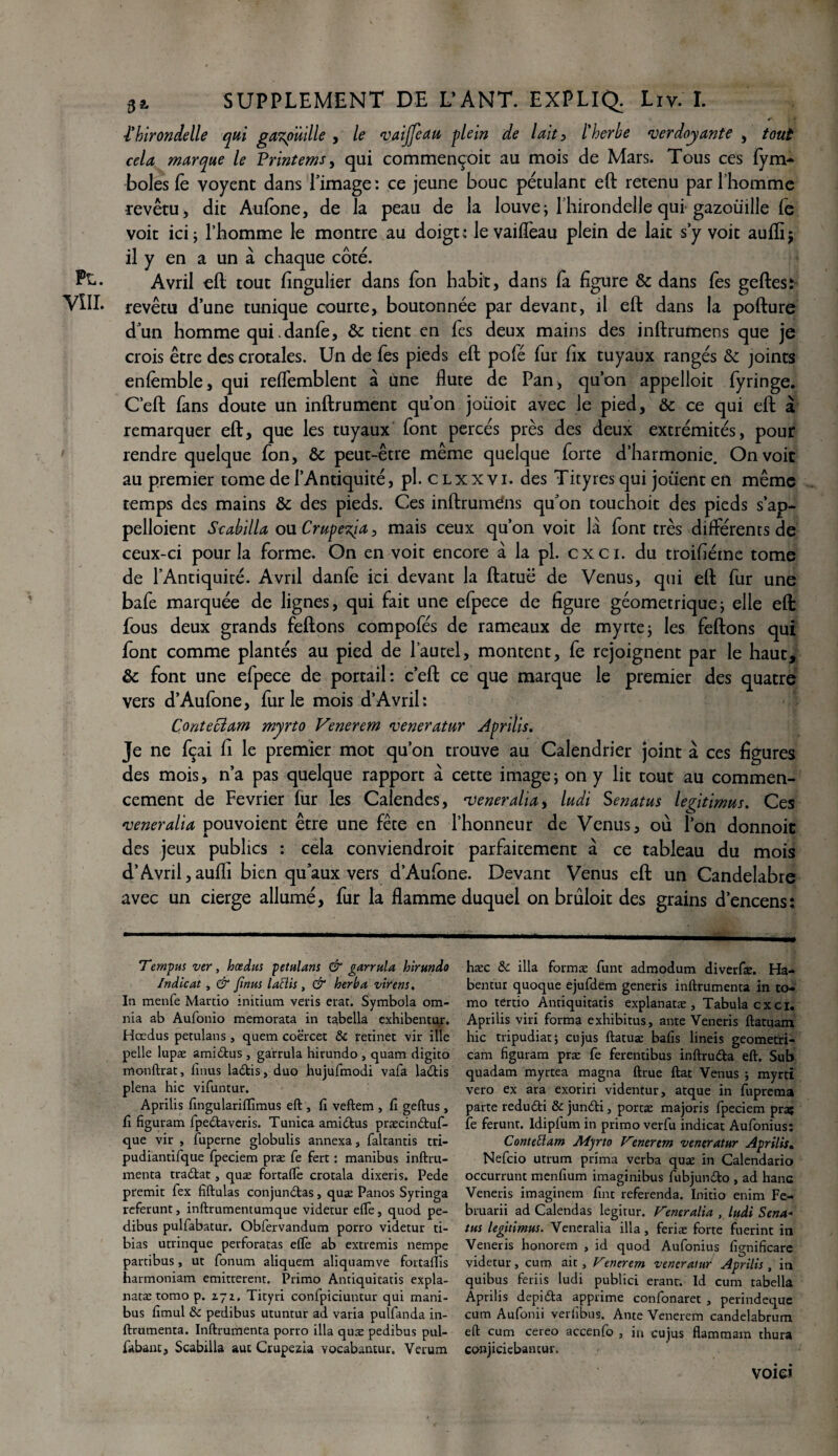 i'hirondelle qui gazouille , le vaijfcau plein de lait , l'herbe verdoyante , tout cela marque le Printems, qui commençoit au mois de Mars. Tous ces fym- boles fè voyent dans l’image : ce jeune bouc pétulant eft retenu par l’homme revêtu, dit Aufone, de la peau de la louve; l’hirondelle qui gazouille le voit ici; l’homme le montre au doigt; Je vaifleau plein de lait s’y voit auffij il y en a un à chaque côté. Avril eft tout fingulier dans fon habit, dans fà figure & dans fes geftes: revêtu d’une tunique courte, boutonnée par devant, il eft dans la pofture d’un homme qui.danfe, &: tient en fes deux mains des inftrumens que je crois être des crotales. Un de fes pieds eft pofé fur fix tuyaux rangés & joints enfèmble, qui reffemblent à une flûte de Pan, qu’on appelloit fyringe. Ceft fans doute un inftrument qu’on joüoit avec le pied, & ce qui eft à remarquer eft, que les tuyaux font percés près des deux extrémités, pour rendre quelque fon, & peut-être même quelque forte d’harmonie. On voit au premier tome de l’Antiquité, pl. c lxx vi. des Tityres qui joiient en même temps des mains & des pieds. Ces inftrumdns qu’on touchoit des pieds s’ap- pelloient Scabilla ou. Crupezja, mais ceux qu’on voit là font très différents de ceux-ci pour la forme. On en voit encore à la pl. ex ci. du troifiéme tome de l’Antiquité. Avril danfè ici devant la ftatuë de Venus, qui eft fur une bafe marquée de lignes, qui fait une efpece de figure géométrique; elle eft fous deux grands feftons compofés de rameaux de myrte; les feftons qui font comme plantés au pied de l’autel, montent, fe rejoignent par le haut, & font une efpece de portail: ceft ce que marque le premier des quatre vers d’Aufone, furie mois d’Avril: Conteclam myrto Venerem veneratur Aprilis. Je ne fçai fi le premier mot qu’on trouve au Calendrier joint à ces figures des mois, n’a pas quelque rapport à cette image ; on y lit tout au commen¬ cement de Février fur les Calendes, veneralia, ludi Senatus légitimas. Ces veneralia pouvoient être une fête en l’honneur de Venus, où l’on donnoit des jeux publics : cela conviendroit parfaitement à ce tableau du mois d’Avril, aufli bien qu’aux vers d’Aufone. Devant Venus eft un Candélabre avec un cierge allumé, fur la flamme duquel on brùloit des grains d’encens: Temput ver, hœdut pétulant & garrula hirundo Indicat , & finut laHit, & herba virent. In menfe Marcio initium veris erar. Symbola om- nia ab Aufonio memorata in tabella exhibentur. Hœdus petulans, quem coèrcet & retinet vir ille pelle lupæ amidus , garrula hirundo , quam digito monftrat, lïnus ladis, duo hujufmodi vafa ladis plena hic vifuntur. Aprilis fingularifïîmus eft , fi veftem , fi geftus , fi figuram fpedaveris. Tunica amidus præcinétuf- que vir , fuperne globulis annexa, faltantis tri- pudiantifque fpeciem præ fe fert : manibus inftru- menta tradlat, quæ fortaftè crotala dixeris. Pede premit fex fiftulas conjundas, quæ Panos Syringa referunt, inftrumentumque videtur elle, quod pe- dibus pulfabatur. Obfervandum porro videtur ti¬ bias utrinque perforatas eftè ab extremis nempe partibus, ut fonum aliquem aliquamve fortaffis harmoniam emitterent. Primo Antiquicatis expla- natæ tomo p. Z72. Tityri confpiciuntur qui mani¬ bus fimul & pedibus utuntur ad varia puîfanda in- ftrumenta. Inftrumenta porro ilia quæ pedibus pul- fabant, Scabilla auc Crupezia vocabantur. Verum hæc de ilia formæ funt admodum diverfie. Ha- bentur quoque ejufdem generis inftrümenta in to¬ mo tertio Antiquitatis explanatæ , Tabula ex ci. Aprilis viri forma exhibitus, ante Veneris ftatuam hic tripudiat; eu jus ftatuæ bafis lineis geometri- cam figuram præ fe ferentibus inftruda eft. Sub quadam myrtea magna ftrue ftat Venus j myrtî vero ex ara exoriri videntur, atque in fuprema parte redudi & jundi, portæ majoris fpeciem pra5 fe ferunt. ldipfum in primo verfu indicat Aufonius: Contettam Myrto Venerem veneratur Aprilis. Nefcio utrum prima verba quæ in Calendario occurrunt menfium imagînibus fubjundo , ad hanc Veneris imaginera fint referenda. Initio enim Fe- bruarii ad Calendas legitur. Veneralia , ludi Sena* tut légitimât. Veneralia ilia, feriæ forte fuerint in Veneris honorera , id quod Aufonius fignificare videtur, cum ait, Venerem veneratur Aprilit, in quibus feriis ludi publici eranr. Id cum tabella Aprilis depida apprime confonaret , perindeque cum Aufonii verfibus. Ante Venerem candelabrum eft cum cereo accenfo , in cujus Hammam thura conjiciebancur. void