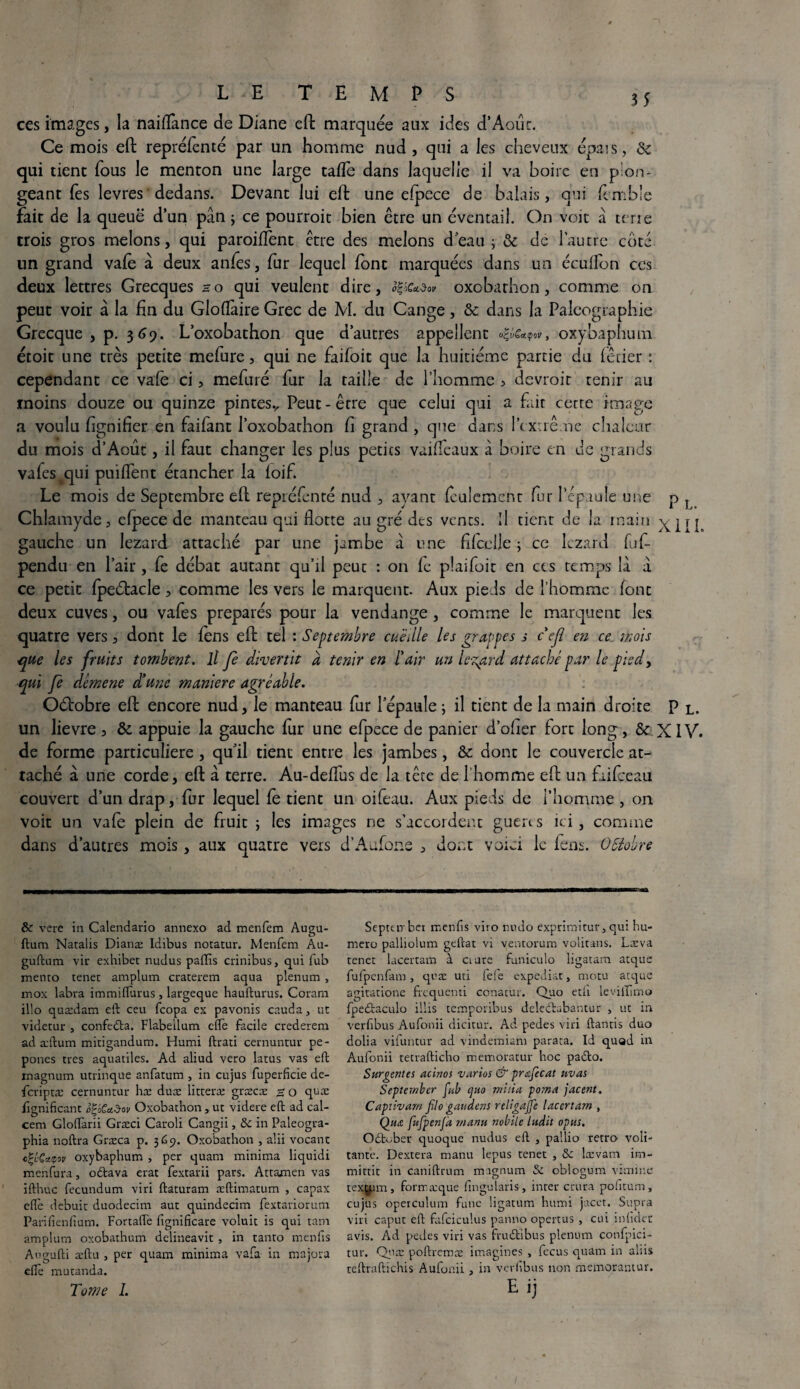 5 5 LE TEMPS ces images, la naiflànce de Diane eft marquée aux ides d’Aout. Ce mois eft repréfenté par un homme nud , qui a les cheveux épais, ÔC qui tient fous le menton une large tafle dans laquelle il va boire eu plon¬ geant fes levres dedans. Devant lui eft une efpece de balais, qui femble fait de la queuë d’un pân ; ce pourroit bien être un éventail. On voit a terre trois gros melons, qui paroiflent être des melons d’eau ; & de l’autre coté un grand vafe à deux anfes, fur lequel font marquées dans un écuflon ces deux lettres Grecques ho qui veulent dire, oxobathon, comme on peut voir à la fin du Gloflàire Grec de M. du Cange, & dans la Paléographie Grecque, p. 369. L’oxobathon que d’autres appellent v, oxybaphum étoit une très petite mefure, qui ne faifoit que la huitième partie du lêtier : cependant ce vafe ci, mefuré fur la taille de l’homme > devrait tenir au moins douze ou quinze pintesv Peut-être que celui qui a fait cette image a voulu fignifier en faifant l’oxobachon fi grand , que dans l’extrême chaleur du mois d’Aout, il faut changer les plus petits vaiffeaux à boire en de grands vafes qui puiflent étancher la ioif. Le mois de Septembre eft repréfenté nud , ayant feulement fur l’épaule une p l Chlamyde, efpece de manteau qui flotte au gré des vents. Il tient de la main xili gauche un lézard attaché par une jambe a une fifcelle ; ce lézard fef- pendu en l’air, fe débat autant qu’il peut : on fe plaifoit en cts temps là a ce petit fpeélacle, comme les vers le marquent. Aux pieds de l’homme font deux cuves, ou vafes préparés pour la vendange, comme le marquent les quatre vers, dont le fens eft tel : Septembre cueille les grappes s c cjl en ce mois que les fruits tombent, lt Je divertit à tenir en l'air un lézard attache par le piedy ■qui Je démene d’une maniéré agréable. Oétobre eft encore nud, le manteau fur l’épaule ; il tient de la main droite p l. un lievre, &. appuie la gauche fur une efpece de panier d’olier fort long, & XIV. de forme particulière , qu’il tient entre les jambes, & donc le couvercle at¬ taché à une corde, eft à terre. Au-deflus de la tête de l'homme eft un fidfceau couvert d’un drap, fur lequel fe tient un oifeau. Aux pieds de l’homme , on voit un vafe plein de fruit ; les images ne s’accordent guéri s ici , comme dans d’autres mois , aux quatre vers d’Aufone , dont voici le fens. OSïobre & vere in Calendario annexo ad menfem Augu- ftum Natalis Dianæ Idibus notatur. Menfem Au- guftum vir exhiber nudus paffis crinibus, qui fub mémo tenet amplum craterem aqua plénum , inox labra immifturus , largeque haufturus. Coram illo quædam eft ceu feopa ex pavonis cauda, ut videtur , confedta. Flabeilum e(Te facile crederem ad æftum mitigandum. Humi ftrati cernuntur pe- pones très aquatiles. Ad aliud vero latus vas eft magnum utrinque anfatum , in cujus fuperficie de- feriptæ cernuntur hæ duæ litteræ græcæ s O quæ fignificant ogèCad-ov Oxobathon s ut videre eft ad cal- cem Gloftàrii Græci Caroli Cangii, ôc in Paleogra- phia noftra Græca p. 3(09. Oxobathon , alii vocant c'çLQaçov oxybaphum , per quam minima liquidi menfura, odtava état fextarii pars. Attamen vas ifthuc fecundum viri ftaturam æftimatum , capax elle debuit duodecim aut quindecim fextariorum Parifîenfium. Fortafte iignificare voluit is qui tam amplum oxobathum delineavit , in tanro menfis Augufti æftu , per quam minima vafa in majora elfe mutanda. Tome 1. Septtirber menfis viro nudo exprimitur, qui hu- mero palliolum geftat vi ventorum volitans. Læva tenet lacertam à cture funiculo ligatara arque fufpenfam, qeæ uti fefe expédiât » motu acque agitatione frequenti conatùr. Quo etii levilfimo fpedtaculo illis temporibus deledhibantur , ut in verfibus Aufonii dicitur. Ad pedes viri ftantis duo dolia vifuntur ad vindemiam paraca. Id quod in Aufonii tetrafticho memoratur hoc padto. Surventes acinos varias & pmfecat uvas September pub quo milia poma jacent. Captivant filo gaudens religajfe lacertam , Qua fufpenfa manu nobile ludit opus. Odtober quoque nudus eft , pallio rétro voû¬ tante. Dextera manu lepus tenet , &: lævam im- mittit in caniftrum magnum & oblogum vimine texÿ.im, formæque flngularis, inter crura pofitum, cujus operculum fune Ügatum humi jacet. Supra viri caput eft fafciculus panno opertus , cui infklct avis. Ad pedes viri vas frudtibus plénum confpici- tur. Quæ poftreroæ imagines , fecus quam in aliis teftraftichis Aufonii , in verfibus non memorantur.