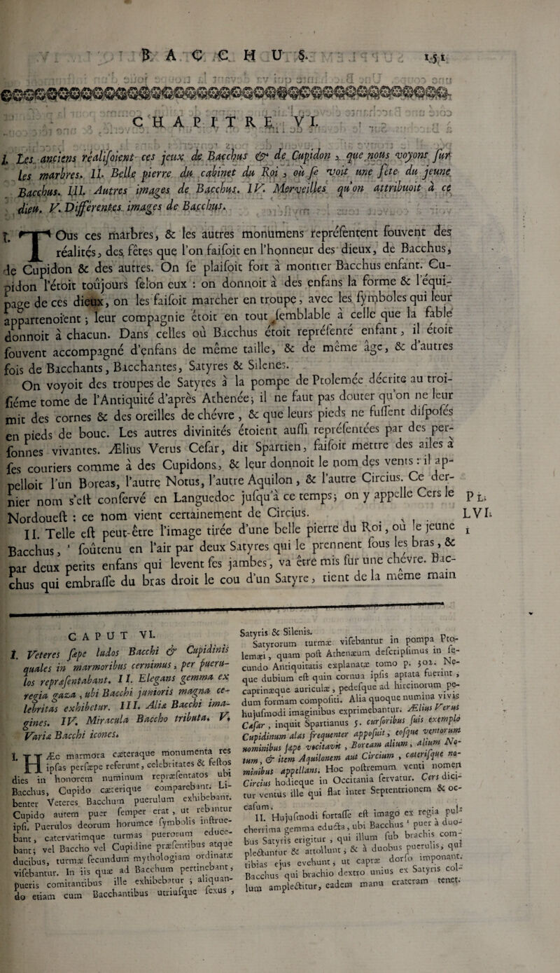 CHAPITRE. VI. », J * * ; 1 . . / i . ■ / . l i v.. w l. Les anciens rêalïfomt ces jeux de Bacchus & de Cupidon que nous voyons fur¬ ies marbres. IL Belle pierre dtf. cabinet du Roi , où fi voit une fête du jeune Bacchus. pli Autres images de Bacchus. IV. Merveilles quon attribuait à ce dieu, V. Différentes, images de Ba.cchus. * * ». ' ! /« rr^Ous ces marbres, ôc les autres monumens repréfentent fouvent des I réalités, des, fêtes que l’on faifoic en l’honneur des dieux, de Bacchus, de Cupidon ôc des autres. On fe plaifoit fort à montrer Bacchus enfant. Cu- pidon l’étoit toujours félon eux : on donnoit à des enfans la forme ôc 1 équi¬ page de ces dieux, on les faifoic marcher en troupe, avec les fymboles qui leur appartenoient -, leur compagnie ctoic en tout fIemblabfe a celle que la fable donnoit à chacun. Dans celles où Bacchus étoit repréfencé enfant, il etoit fouvent accompagné d’enfans de même taille, ôc de même age, ôc dautres fois de Bacchants, Bacchantes, Satyres & Silènes. / On voyoit des troupes de Satyres à la pompe de Ptolemee décrits au troi¬ sième tome de l’Antiquité d’après Athenée* il ne faut pas douter quon ne leur mit des cornes ôc des oreilles de chèvre , ôc que leurs pieds ne fulTenc difpofes en pieds de bouc. Les autres divinités étoient auffi repréfentées par des per¬ fores vivantes. Ælius Verus Cefar, dit Sparnen, faifoic mettre des ailes a fes couriers comme à des Cupidons, ôc leur donnoit le nom des vents : il ap¬ pelait lun Boreas, l’autre Notus, l’autre Aquilon, ôc l’autre Circius. Ce der¬ nier nom s’elt confervé en Languedoc jufqu a ce temps j on y appelle Gers le pLi Nordoueft : ce nom vient certainement de Circius. - LVI II. Telle eft peut-être l’image tirée d’une belle pierre du Roi, ou ^e jeune l Bacchus, 1 foûtenu en l’air par deux Satyres qui le prennent fous les bras, & par deux petits enfans qui lèvent fes jambes, va être mis fur une chevre. Bac¬ chus qui embraffe du bras droit le cou d’un Satyre, tient de la meme main C A P U T VI. Vcteres fipe ludos Bacchi & Cupidinis amies in marmoribus cernimus, per fueru- los reprœfentabant. 11. Elegans gemma ex te^ria craza , ubi Bacchi junioris magna, ce- lebritas exhibetur. HL Alix Bacchi ima¬ gines. IV. Miracula Baccho tribut a, V9 Varia Bacchi icônes. HÆc marmôra caéteraque monumenta res ipfas perfæpe référant, celebiitates & feftos es in honorera numinura repraefentatos ubi icchus, Cupido cærerique comparebrat. Li- !nter Veteres Bacchura paerulum exhibebant. iipido autem puer feraper erat , ut rebintur ,fi Puerulos deorum horumee fymbolts mftiue- ant, catervatimque turmas puerorum educe- anti vel Baccho vel Cupidine præfentlbus atque ucibus, turmæ fecundum mythologiam ordinatæ ifebantur. In iis quæ ad Bacchura pertinebant, ueris comitantibus ille exhibebatur ; aliquan- o etiam cura Bacchantibus utnufque lexus , Satyris & Silenis. ; - Satyrorum turmæ vifebantur m pompa Pto- lemw, quara poft Athenreum defcripfimus in =- cundo Antiquitatis explanaœ tomo p. foi. Ne- que dubium eft quin con-.ua ipfis aptata fuerinr , caprinxque auriculz . pedefque ad hirc.norura pe- dutn formam compofrti. Alia quoque nura.na «vis hujufmodi imaginibus exprimebamur. Mltm Fer* C*far . inquit Sparnanus 5. curfmbm: peu exemple Cupidimm ctlas fréquenter appefm, cefjtie vemorum mmimhus Upc vmuevk , Boream dmm, almm A«- wm & item Àauilmm aul Circmm . caler,[que »»- miaibm appellmt. Hoc poftremum venu norneu Circius hodicque in Occitania fervatur. C«rlîdiq- ,ur ventus ille qui flat inrer Septentnonem & 00 II. Huiufmodi forraiTe eft imago ex regia put cherrima gemma eduda.ubi Bacchus ' puer a duo- bus Sa.yrfs erigirur , qui ilium fub bradus cm- pleaumur & actoUunt, & à duobus pueruks qui tibias ejus evehunt * ut capræ dono imp • Bacchus qui bvachio dextro uraus ex Satyi lutn ampleékitur, eadera manu cracerara ten .