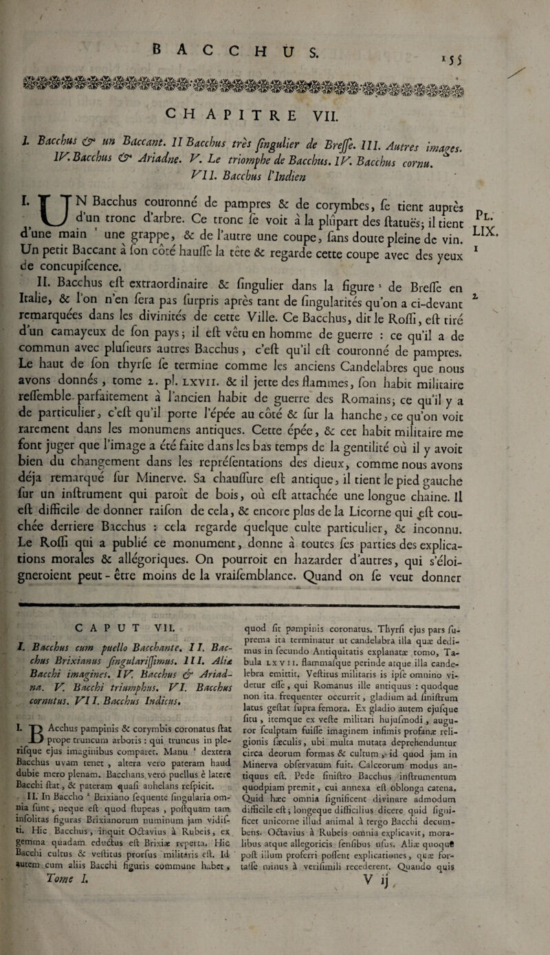 / B A C C H U S. «55 CH A P I T R E VIL I. Bacchus & un Baccant. Il Bacchus très fîngulier de Brejfe. III. Autres images. IV. Bacchus O* Ariadne. V. Le triomphe de Bacchus. IV. Bacchus cornu. Vil. Bacchus L'Indien I. T Tn Bacchus couronné de pampres & de corymbes, Le tient auprès \^J ^un tronc d arbre. Ce tronc Te voit à la plupart des ftatuës; il tient T^L dune main * 1 II. une grappe, & de l’autre une coupe, fans doute pleine de vin. Un petit Baccant a Ion cote haufïe la tete ôc regarde cette coupe avec des yeux 1 de concupifcence. II. Bacchus eft extraordinaire de fingulier dans la figure 1 de Brefle en Italie, & Ton n’en fera pas furpris après tant de fîngularités qu’on a ci-devant Z remarquées dans les divinités de cette Ville. Ce Bacchus, dit le Roffi, eft tiré dun camayeux de fon pays; il eft vêtu en homme de guerre : ce qu’il a de commun avec plusieurs aunes Bacchus, c eft qu il eft couronne de pampres. Le haut de fon thyrfe fe termine comme les anciens Candélabres que nous avons donnés, tome z. pi. lxvii. & il jette des flammes, fon habit militaire reffemble. parfaitement à l’ancien habit de guerre des Romains; ce qu’il y a de particulier, c’eft qu’il porte l’épée au coté & fur la hanche, ce qu’on voit rarement dans les monumens antiques. Cette épée, de cet habit militaire me font juger que l’image a été faite dans les bas temps de la gentilité où il y avoit bien du changement dans les repréfentations des dieux, comme nous avons déjà remarqué fur Minerve. Sa chauffure eft antique, il tient le pied gauche lur un inftrument qui paroît de bois, où eft attachée une longue chaine. Il eft difficile de donner raifon de cela, de encore plus de la Licorne qui %eft cou¬ chée derrière Bacchus : cela regarde quelque culte particulier, de inconnu. Le Roffi qui a publié ce monument, donne à toutes fes parties des explica¬ tions morales & allégoriques. On pourroit en hazarder d’autres, qui s’éloi- gneroient peut - être moins de la vraifèmblance. Quand on fe veut donner C A P u T VII. I. Bucchus curn puello Bacchante. 1I. Bac¬ chus Brixianus JingulariJJimus. III. Alia Bacchi imagines. IV. Bacchus & Ariad- na. V. Bacchi tri amp h us. VI. Bacchus cornutus. VII. Bacchus Indiens. I. T> Acchus pampînis & corymbis coronatus ftat prope truncum arboris : qui truncus in ple- rifque ejus imaginibus comparée. Manu 1 dextera Bacchus uvam tenet , altéra veto pateram haud dubie mero plenam. Bacchans veto puellus è laterc Bacchi liât, & pateram quafi anhelans refpicit. II. In Baccho 2 Brixiàno fequente fingularia om¬ nia funt, neque eft quod ftupeas , poftquam tam xnfolitas figuras Brixianorum numinum jam vidif- ti. Hic Bacchus, dnquit Odtavius à Rubeis, ex gemma quadam. edu&us eft Brixiae reperta. Hic Bacchi cultus & veftitus prorfus militari s eft. Id autem cum aliis Bacchi figuris commune habet, Tome I. quod fit pampinis coronatus. Tliyrfi ejus pars fu- prema ita terminatur ut candelabra ilia quæ dedi- mus in fecundo Antiquitatis explanatæ tomo, Ta¬ bula lxvii. flammalque perinde arque ilia cande- lebra emittit. Veftitus militaris is ipfe omnino vi- detur elle, qui Romanus ille antiquus : quodque non ita fréquenter occurrit, gladium ad finiftrum latus geftat iupra femora. Ex gladio autem ejufque fitu , itemque ex vefte militari hujufmodi, augu- ror fculptam fuiffe imaginem infimis profanæ reli- gionis fæculis, ubi multa mutata deprehenduntur circa deorum formas 8c cultum id quod jam in Minerva obfervatum fuit. Calceorum modus an¬ tiquus eft. Pede finiftro Bacchus inftrumentum quodpiam prenait, cui annexa eft oblonga catena. Quid hæc omnia fignificenc divinare admodum difficile eft ; longeque difficilius dicere quid figni- ficet unicorne illud animal à terço Bacchi decum- bens. Odtavius à Rubeis omnia explicavit, mora- libus atque allegoricis fenfibus ufus. Alite quoquC poft ilium proferri polTent explicariones, quæ for- talfe minus à verifimili recederenr. Qiiaudo quis v >).