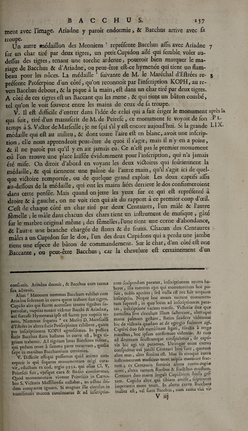 B A C C H U S. • 157 ment avec l’image. Ariadne y paroît endormie, & Bacchus arrive avec fa troupe. • f Un autre médaillon des Meoniens 7 repréfènte Bacclius affis avec Ariadne y fur un char tiré par deux tigres, un petit Cupidon aîlé qui femble voler au- deffus des tigres, tenant une torche ardente, pourroit bien marquer le ma¬ riage de Bacchus de d’Ariadne, ou peut-être eft-ce hymenée qui tient un flam¬ beau pour les noces. La médaille 8 fuivante de M. le Maréchal d’Eftrées re- & préfente Proferpine d’un côté, qu’on reconnoît par l’infcription KOPH, au re¬ vers Bacchus debout, de la pique à la main, eft dans un char tiré par deux tigres. A côté de ces tigres eft un Baccant qui les mene, de qui tient un bâton courbé, tel qu’on le voit fouvent entre les mains de ceux de fà troupe. V. Il eft difficile d’entrer dans l’idée de celui qui a fait ériger le monument après la qui fuit, tiré d’un manuferit de M. de Peirefc, ce monument fe voyoit de fon P l. temps â S. Vi&or de Marfeille ; je ne fçai s’il y eft encore aujoud’hui. Si la grande L1X, médaille qui eft au milieu, de dont toute faire eft en blanc, avoir une inferip- tion, elle nous apprendroit peut-être de quoi il s agit; mais il n y en a point, & il ne paroît pas qu’il y en ait jamais eu. Ce n’eft pas le premier monument où l’on trouve une place laiffée évidemment pour l’infeription, qui n’a jamais été mife. On diroit d’abord en voyant les deux viétoires qui foutiennent la médaille, de qui tiennent une palme de l’autre main, qu’il s’agit ici de quel¬ que victoire remportée, ou de quelque grand exploit Les deux captifs affis au-deffous de la médaille, qui ont les mains liées derrière le dos confirmeroient dans cette penfée. Mais quand on jette les yeux fur ce qui eft reprefente à droite de â gauche, on ne voit rien qui ait du rapport a ce piemier coup dœil. C’eft de chaque côté un char tiré par deux Centaures, 1 un mâle de 1 autre femelle ; le mâle dans chacun des chars tient un infiniment de mufique , gâte fur le marbre original même ; des femelles,l une tient uoe corne dabondance, de l’autre une branche chargée de fleurs de de fruits. Chacun des Centaures mâles a un Cupidon fur le dos, l’un des deux Cupidons qui a perdu une jambe tient une efpece de bâton de commandement. Sur le char, d’un côté eft une Baccante , ou peut-être Bacchus ; car la chevelure eft certainement d un cotlfentit. Ariadna dormit, &C Bacchus cum turma fua, advenic. Alius 7 Maeonum nummus Bacchum exhibet cum Ariadna fedentem in curru quem trahuntduæ tigres. Cupido aies qui facem accenfam tenens tigribus iu~ pervolat, nuptias notare videtur Bacchi & Ariadnae, aut fortafte Hymenaeus ipfe eft facem pro nuptiis te¬ nens. Nummus fequens 8 ex Mufeo D. Marelcalli d’Eftrées in altéra facie Prôferpinam exhibent, quam per inferiptionem KOPH agnolcimus. In poftica facie Bacchus ftans haftatus in curru eft , biga ti- pvium trahente. Ad tigrium lacus Bacchans vifitur, qui pedum tenet à fumma parte recurvum 3 qualia faepe in manibus Bacchantium cernimus. V. Difficile aftequi poirumus quid animo con- ceperit is qui fequens monumentum erigi cuta- vit, edudtum ex cod. regio 9951. qui ohm Cl. V. Peirefcii fuit, ejufque cura &c ftudio concinnatus. Quod monumentum vivente Peirelcio in Cccno- bio S. Viéloris Maflilienlîs exftabat an adhuc ibi¬ dem compareat ignoro. Si magnus ille circulus in numifmatis morem concinnatus & ad iuferiptio- nem fculpendam paratus, inferiptionem révéra ha- beret, ilia mentem ejus qui monumentum hoc po- fuit, nobis aperitet j fed nulla eft nec fuit unquam inferiptio. Ncque hoc unum tantum monumen¬ tum fupereft, in quo locus ad inferiptionem para¬ tus , inferiptione vacuus manfit. Viéforiœ duæ quæ numifma five circulum ilium fuftentant, alteraqué manu palmam geftant, ftatim fuadere vîdeântur hic de vidtoria quadam ac de egregio facinore agi. Captivi duo fub numifmate ligati, vinétis a tergo manibus , hoc îpfum confirmare videntur» At cum ad dexteram finiftramque confpicimus , de capti- vis hic agi vix putamus. Utrinque enim currus confpicitur cui junéli Centauri bini funt , quorum alter mas , alter femina eft. Mas in utroque curru inftrumentum muficum tenet inipfo marmore frac- tum j ex Centauris feminis altéra cornu-copias tenet, altéra ramum floribus &c fruélibus onuftum. Centauri duo mares finguli Cupidincm dorfo ge - tant. Cupido alter qui tibiam ami fit » feipionem Imperantis more tenet. In alcero curru Bacchans mulier eft, vel forte Bacchus, nam coma viri vi* v «j