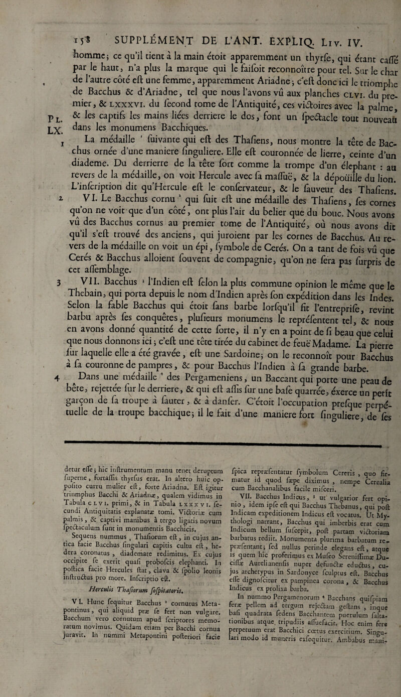 homme; ce qu’il tient à, la main étoit apparemment un thyrfe, qui étant cafte par le haut, n’a plus la marque qui le faifoit reconnoître pour tel. Sur le char de l’autre côté eft une femme, apparemment Ariadne -, c eft donc ici le triomphe de Bacchus & d’Ariadne, tel que nous l’avons vu aux planches clvi. du pre¬ mier, & lxxxvi. du fécond rome de l’Antiquité, ces victoires avec la palme, pL> & les captifs les mains liées derrière le dos, font un fpe&acle tout nouveau LX. ^ans ^es raonumens Bacchiques. j La médaille 1 fui vante qui eft des Thaftens, nous montre la tête de Bac¬ chus ornée d’une maniéré finguliere. Elle eft couronnée de lierre, ceinte d’un diademe. Du derrierre de la tête fort comme la trompe d’un éléphant : au revers de la médaille, on voit Hercule avec fa malTuë, & la dépouille du lion. L’infcription dit qu’Hercule eft le confervateur, & le fauveur des Thaftens*. 2, VI. Le Bacchus cornu 1 qui fuit eft une médaille des Thafiens, fes cornes qu’on ne voit que d’un côté, ont plus l’air du belier que du bouc. Nous avons vu des Bacchus cornus au premier tome de l’Antiquité, où nous avons dit qu’il s’eft trouvé des anciens, qui juroient par les cornes de Bacchus. Au re¬ versée la médaille on voit un épi, fymbole de Cerés. On a tant de fois vu que Cerés & Bacchus alloient fou vent de compagnie, qu’on ne fera pas furpris de cet affemblage. * 1 1 3 VII. Bacchus ! l’Indien eft félon la plus commune opinion le même que le Thebain, qui porta depuis le nom d'Indien après Ton expédition dans les Indes. Selon la fable Bacchus qui étoic fans barbe lorfqu’il fît l’entreprife, revint barbu après les conquêtes , plufieurs monumens le repréfèntent tel, nous en avons donné quantité de cette forte, il n’y en a point de fi beau que celui que nous donnons ici ; c’eft une tête tirée du cabinet de feue Madame. La pierre fur laquelle elle a été gravée, eft une Sardoine; on le reconnoît pour Bacchus à fa couronne de pampres, & pour Bacchus l’Indien à fa grande barbe. 4 ^ Dans une médaille ’ des Pergameniens / un Baccant qui porte une peau de bête, rejettée lur le derrière, & qui eft aflîs fur une bafe quarrée, éxerce un petit garçon de fa troupe à fauter, & à danfer. C’étoit l’occupation prefque perpé¬ tuelle de la troupe bacchique; il le faic d’une maniéré fort finguliere, de fes detur elle ; hic Inftrumentum manu tenet deruptum fuperne , fortaffis chyrfus erat. In altero huic op- poheo cui-ru mulier eft, forte Ariadna. Eft igitur trinmphus Bacchi Si Ariadnac, qualem vidimus in Tabula clvi. primi, Si in Tabula lxxxvi. fè- cundi Antiquitatis explanatæ romi. Vidoriæ cum palmis, Si captivi manibus à tergo ligatis novum fpedaculum lunt in monumentis Bacchicis. Sequens nummus , Thaftorum eft, in eu jus an- tica facie Bacchus fingulari capitis cultu eft , he- dera coronatus , diademate redimitus. Ex cujus occipice fe exerit quafi probofeis elephanti. In poftica facie Hercules ftat, clava Si fpolio leonis inftrudus pro more. Infcriptio eft. Herculis Thafiorum fofpitatoris. VI. Hune fequitur Bacchus 1 cornutus Meta- pontinus, qui aliquid præ fc fert non vulgare. Bacchum vero cornutum apud feriptores mémo, ratum novimus. Quidam etiam per Bacchi cornua juravit. In nummi Metapontini pofteriori facie fpica repraefentatur fymbolum Cerens , quo fîr- matur id quod fæpe diximus , nempe Cerealia cum Bacchanalibus facile mifeeri. VII. Bacchus Indicus, 3 ut vulgarior fert opi- ni° > !dem ipfe eft qui Bacchus Thebanus, qui poft Indicam expeditionem Indicus eft vocatus. Ut My- thologi narrant, Bacchus qui imberbis erat cum, Indicum bellum fufeepit, poft partam vidoriam barbatus rediit. Monumenta plunma barbatum re- præfentantj fed nullus perinde elegans eft, atque is quem hic proferimus ex Mufeo Serenilïimæ Du- ciflæ Aurelianenfis nuper defundæ edudus, cu¬ jus archetypus in Sardonyce fculptus eft. Bacchus ed'e dignofeitur ex pampinea corona , Si Bacchus Indicus ex prolixa barba. In nummo Pergamenorum ♦ Bacchans quifpiam feræ pellem ad tergum rejedam geftans , inque bafi quadrata fedens Bacchantem puerulum falta- tionibus atque, tripudiis aftuefacir. Hoc enim fers perpetuum erat Bacchici cœtus exercitium. Singu- lari modo id numeris exfequitur. Arr.babus mani-