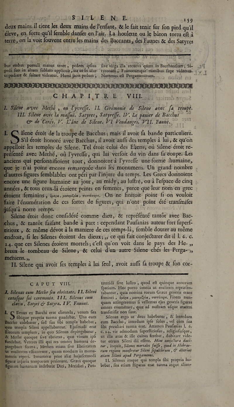 S:ItL en_e. I50 deux mains, iî tient les deux mains de l’enfant, & le fait tenir fur fon pied qu il éleve, en forte qu’il femble danfer en l’air. La houlette ou le bâton tortu eft â terre, on la voit fouvent entre les mains des Çaccants, des Faunes & des Satyres r bas embas pueruli manus tenet , pedem Ipfius five virga ilia recurva'qtiam in Bacchantium ; Sa- pedi fuo in alcum fublato applicuit, ita ut in âcre tyrorum , Faunorumqué manibas fæpe videmus. tripudiare 8c faltare videatur. Humi jacet pedum , Nurnmus eft Pergamenorum. . ' i j O ! ! (‘ f * j r . *! *' 'r\ i \ - , i i , *■ ■ * .• *. * » f V CHAPITRE VIII. * « • - J ■ ,t II',* • 1. Silcne auec Methé , ou Fyvrejfe. 11. Cérémonie de Silene avec fa troupe, 111. Silene avec la maffué. Satyres, Satyrejje. IV. Le panier de Bacchus & de Cercs. V. Vâne de Silene, Vl Vendanges. Vil. Faune. I. O Ilene étoit de la troupe de Bacchus; mais il avoit fa bande particulière. O S’il étojt honoré avec Bacchus, iî avoit aulfi des temples â lui, & qu’on appelloit les temples de Silene. Tel étoit celui des Eliens, où Silene étoit re- préfenté avec Methé, où lyvrelTe, qui lui verfoit du vin dans fa coupe.-Les anciens qui perfonnifioient tout, donnoient à lyvrdTe une forme diumaine, que je n*ai point encore remarquée dans les monumens. Un grand nombre d’autres figures femblables ont péri par l’injure du temps. Les Grecs donnoient encore une figure humaine au jour, au midy, au luftré, ou â l’efpace de cinq années, & tous ceux-là étoient peints en femmes, parce que leur nom en grec étoient féminins, TSf/f. On ne finiroit point fi on vouloit faire l’énumération de ces fortes de figures, qui n’ont point été tranfmifes jufqu’à notre remps. Silene étoit donc confidéré comme dieu, &c repréfénté tantôt avec Bac- chus, & tantôt faifant bande à part : cependant Paufanias auteur fort fuperf- titieux , & même dévot à la maniéré de ces temps-là, femble douter au même endroit, fi les Silenes étoient des dieux; „ ce qui fait conje&urer dit il 1. C. c. z4. que ces Silenes étoient mortels; c’eft qu’on voit dans le pays des He- „ breux le tombeau de Silene, & celui d’un autre Silene chés les Perga- „ méniens. „ II. Silene qui avoit les temples à lui feuî, avoit aufii fa troupe & fon cor- c A P u T VIII. I. Si tenus cum Methe feu ebrietate. 1I. Sileni cœtufue fui cxremonia. III. Silenus cum clava , Satyri & Salyra. I V. F aimas. I. C Ilenus ex Bacchi erat clientela, Verum fua v3 fibique propria turma gaudebat. Una curii Baccho colebatur , fed fua fibi templa habebat, quæ templa Sileni appellabantur. Ejufmodi erat Eieorum templum , in quo Silenus depingebatur , 8c Methe quoque five ebrietas, quæ vinum ipfi fundebat. Veteres illi qui res omnes humana de- pingebant forma , Methen etiarn five Ebrietatem lit muliercm eftmxerunt, quam nondum in monu- inentis rcperi. Innumerx pene aliæ hujufcemodi figuræ injuria temporum perierunt. Græci quoque figuram humanam indebant Diei, Meridiei, Pen- teteridi five luftro , quod eft quinque annorum fpatium. Hæc porro omnia ut mulieres repræfen- tabantur, quia nomina eorum Græce generis eranc feminei , } fict, 'jiVTin^u. Finem nun- quam actingeremus fi vellemus ejus generis figuras omnes enumerare, quæ ad noftram ufque ætatem tranfmilfæ non funt. Silenus ergo ut deus hab^batur , 8c interdum cum Baccho , interdum ipfe folus , vel cum fua fibi peculiari turma erat. Attamen Paufanias 1. 6t c. 14. vir admodum fuperftitiofus, religiofufque, ut ilia ætas 8c ille cultus ferebat, dubitare vide- tur utrum Sileni dii eflenr. Hinc conjectura duci- tnr , inquit, Silenos mortales fuijfe , cjuod in Hebrao- rum régions tnonjlretur Sileni fepiilchrum , & alterim etiam Sileni apnd Pergamenos. II. Silenus itaque qui templa fibi propria ha¬ bebat, fua etiam ftipatus erat turma atque client