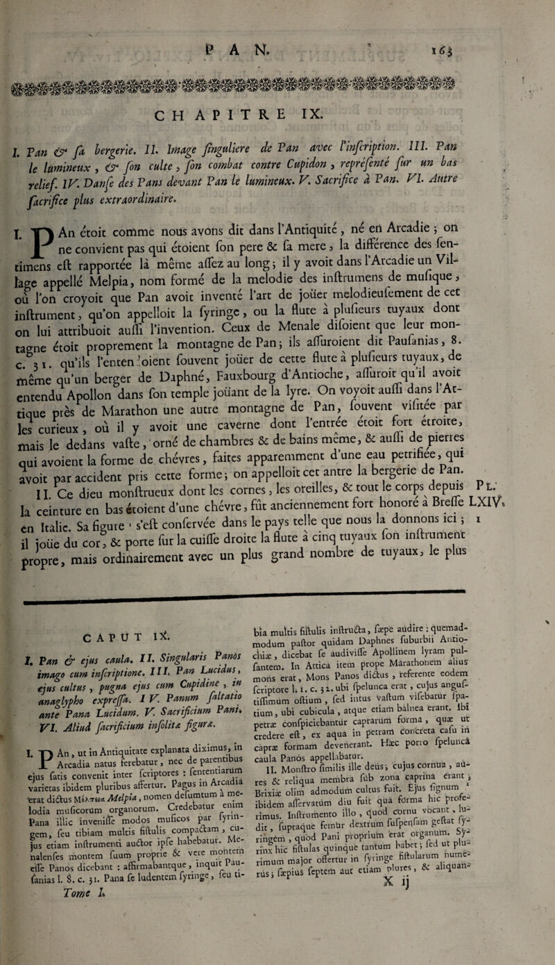 P A N. 165 C H A P I T R E IX. j j>m & ra bergerie. II. Image finguliere de Van avec l’infiription. 111. Van le lumineux , <? fin culte , fin combat contre Cupidon , repréfinté fur un bas relief. IV. Danfe des Pans devant Van le lumineux. V. Sacrifice à Van. VI. Autre facrfice plus extraordinaire. j -ipv An étoit comme nous avons dit dans l’Antiquité , né en Arcadie ; on I ne convient pas qui étoient ion pere & fa mere 3 la différence des fên- timens eft rapportée là même affez au long ; il y avoit dans 1 Arcadie un Vil¬ lage appelle Melpia, nom formé de la mélodie des inftrumens de mufiquej ou l'on croyoit que Pan avoit inventé l'art de jouer melodieufement de cet infiniment, qu’on appelloit la fyringe, ou la flûte à plufieurs tuyaux dont on lui attribuoit auffi l’invention. Ceux de Menale difoient que leur mon¬ tagne étoit proprement la montagne de Pan ; ils affuroient dit Paufanias, 8. c 31 qu’ils l’enten 'oient fouvent joüer de cette flûte à plufieurs tuyaux, de même qu’un berger de Daphné, Fauxbourg d’Antioche, affuroit qu'il avoit entendu Apollon dans fon temple jouant de la lyre. On voyou aufli dans 1 Af¬ rique près de Marathon une autre montagne de Pan, fouvent vrfitee par les curieux, où il y avoit une caverne dont l’entree etoit fort étroite, mais le dedans vafle, orné de chambres & de bains meme, & aufli de pierres qui avoient la forme de chèvres, faites apparemment d'une eau petrihee, qui avoit par accident pris cette forme; on appelloit cet antre la bergerie de Pan. 11. Ce dieu monftrueux dont les cornes, les oreilles, & tout le corps depuis P l. la ceinture en bas étoient d'une chcvre, fût anciennement fort honore a Brefle LX1V» en Italie. Sa figure ■ s’efl confervée dans le pays telle que nous la donnons ici ; 1 il joiie du cor! & porte fur la cuiffe droite la flûte a cinq tuyaux fon infiniment propre, mais ordinairement avec un plus grand nombre de tuyaux, le plus C A P U T I*. 1, Van & ejus caula. IL Singularis Panos imago cum infer iptione. Il le Van Lucidus, ejus cultus , pugna ejus cum Cupidine , in anaglypho exprefifa. I V. Vanum fiait atio ante Pana Lucidum. V. Sacrificium Vani• VI. Aliud facrificium infiolitœ figura. L Tl An , ut in Antiquîtate explanata diximus, in JT Arcadia natus ferebatur, nec de parentibus ejus fatis convenit inter feriptores : fententiarum varietas ibidem pluribus affertur. Pagus in Arcadia ■erat didus MMelpia, nomen defumtum a me- iodia muficorüm organorum. Credebatur en;im Pana iïtic inveniftè modos muficos par lyrin- eem, feu tibiam multis fiftulis compadam , cu- jus etiam inftrumenti audor ipfe habebatur. Me- halenfes montera fuum proprie & vere montera e'ffe Panos dicebant : affirmabantque, inquit 1 au- (anias 1. L c. 31. Pana Te ludentem fyringe, leu tt- Tomc L bia multis fiftulis inftruda, fiepe audire : quemad- modum paftor quidam Daphnes fuburbu Autio- cliiæ , dicebat fe audivilTe Apollinem lyram pul- fantem. In Attica item prope Marathonem abus mons erat, Mons Panos didtus , referente eodem feriptore b t. c. 31. ubi fpelunca erat , eu jus anguf- tilïimum oftium , fed intus Vaftum vifebatur lpa- tium, ubi cubicula , atque etiam bàlnea ferant. Ibl petræ confpiciebahtdr capramm forma, quæ ut credere eft , ex aqua in petram concreta cafu m capræ formam devenerant. Hæc pono fpeluncâ caula Panos appellabatur. II Monftro fimilis ille deus-, cujus cornua , au- res & relîqua membra füb zona capnna crant 1 Brixiæ olim admodum cultus fuit. Ejds *îgnum ibidem atfervatüm diu fuit qua forma hic profe- rimus. Inftrurhento illo , tjuoü <*rnu vocan:, to- dit, fupraque FemUr dextfum fufpenfam geftat ly- ringém , quod Pani proprium e^ orga^m. Sy- rinxhic fiftuîas quinque tantum babet; fed ut plu- • maW offermrin fvringe fiftularum nume- rimum ma or otrertui in iyiu 5 i;ri.uriî riis ; fepius fcptert. iût «un. X ij