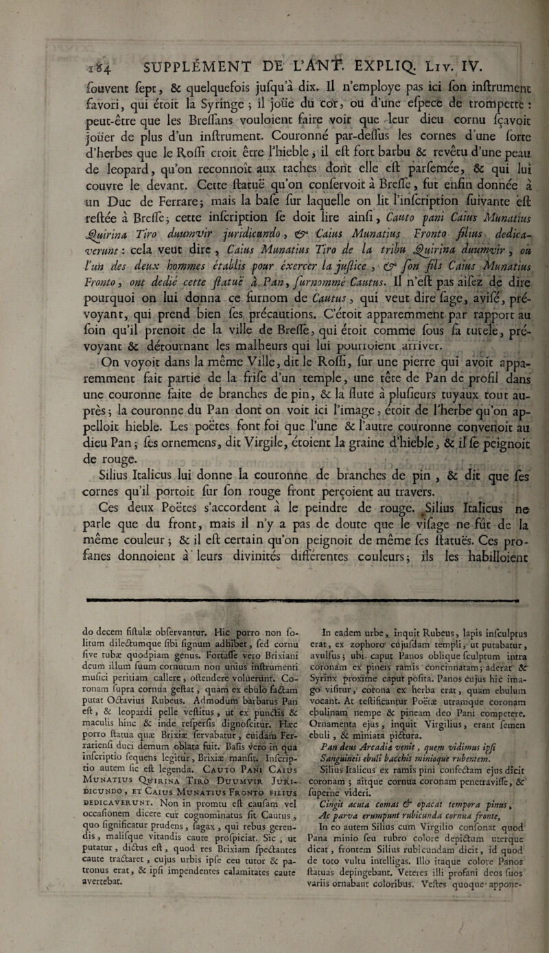 fouvent fepc, & quelquefois jufqua dix. Il n’employe pas ici fon infiniment favori, qui étoic la Syringe ; il joüe du cor, ou d’une efpece de trompette : peut-être que les Breffans vouloient faire voir que leur dieu cornu fçavoit joiier de plus d’un infiniment. Couronné par-deflus les cornes d une forte d’herbes que le Rofli croit être l’hieble j il efl fort barbu & revêtu d’une peau de léopard, qu’on reconnoît aux taches dont elle efl parfemée, & qui lui couvre le devant. Cette flatuë qu’on confervoit à Brelîe, fut enfin donnée à un Duc de Ferrarej mais la bafe fur laquelle on lit l’infcription fuivante efl refiée à Brelîe; cette infcription fe doit lire ainfi, Cauto pani Caius Munatius Quirina Tiro duumnjir jundicundo, & Caius Munatius Tronto films dedica- njerunt : cela veut dire , Caius Munatius Tiro de la tribu Ghdrina duumvir, ou lun des deux hommes établis pour exercer la juftice , & fon fils Caius Munatius Tronto, ont dédié cette flatuë à. Pan, furnommé Cautus. Il n’eft pas aifez de dire pourquoi on lui donna ce furnom de Cautus, qui veut dire fàge, avifé, pré¬ voyant, qui prend bien fes précautions. C’étoit apparemment par rapport au foin qu’il prenoit de la ville de Breflè, qui étoit comme fous fa tueele, pré¬ voyant ôc détournant les malheurs qui lui pourioient arriver. On voyoit dans la même Ville, dit le Rofli, fur une pierre qui avoir appa¬ remment fait partie de la frife d’un temple, une tête de Pan de profil dans une couronne faite de branches de pin, ôc la flûte à plufieurs tuyaux tout au¬ près ; la couronne du Pan dont on voit ici l’image, étoit de l’herbe qu’on ap¬ pelait hieble. Les poètes font foi que l’une ôc l’autre couronne convenoit au dieu Pan ; fes ornemens, dit Virgile, étoient la graine d’hieble, & if fe peignoir de rouge. Silius Itaîicus lui donne la couronne de branches de pin , Ôc dit que lès cornes qu’il portoit fur fon rouge front perçoient au travers. Ces deux Poètes s’accordent à le peindre de rouge. Silius Itaîicus ne parle que du front, mais il n’y a pas de doute que le vifage ne fut de la même couleur *, ôc il efl certain qu’on peignoir de même fes ftatuës. Ces pro¬ fanes donnoient à leurs divinités différentes couleurs; ils les habilloienc do decern fiftulæ obfervantur. Hic porro non fo- litum diledtumque fibi fignum adhibet, fed cornu five tubæ quodpiam genus. Fortafîe vero Brixiani deum ilium fuum cornutum non unius inftrumenti mufici peritiam callere, oftendere voluerunr. Co- ronam fupra cornua geftat, quam ex ebulo fadtam putat Octavius Rubeus. Admodum barbatus Pan eft , & leopardi pelle veftitus, ut ex pundtis Ôc maculis hinc ôc inde refperfts dignofeitur. Hæc porro ftatua quæ Brixiæ fervabatur, cuidam Fer- rarienfî duci demum oblata fuit. Baïïs vero in qua ïnferiptio fequens legitur, Brixiæ manfit. Infcrip- tio autem fie eft legenda. Cauto Pani Caius Munatius Quirina Tiro Duumvir Juri- dicundo , ht Caius Munatius Fronto fieius pedicaverunt. Non in promtu eft caufam vel occafionem dicere cur cognominatus fit Cautus , quo fignificatur prudens , fagax , qui rebus geren- dis , malifque vitandis caute profpiciat. Sic , ut putatur, didtus eft, quod res Brixiam fpedtantes caute tra&aret , cujus urbis ipfe ceu tutor ôc pa- tronus erat, ôc ipfi impendentes calamitates caute avertebat. In eadem urbe, ïnquit Rubeus, lapis infculptuS erat, ex zophoro1 cujufdam templi, utputabatur, avulfus ; ubi caput Panos oblique fculptum intra coronam ex pineis ramis concinnatam; aderat ôc Syrinx proxime caput pofîta. Panos cujus hic ima¬ go vifitur, corona ex herba erat, quam ebulum vocant. Ac teftificantur Poëtæ utramque coronam ebulinam nempe ôc pineam deo Pani competere. Ornamenta ejus, inquit Virgilius, erant femen ebuli , Ôc miniata pidtura. Pan deus Arcadiœ venit, quem vidimus ipfi Sanguineis ebuli bacchis minioque rubentem. Silius Itaîicus ex ramis pini confebtam ejus dicit coronam ; aitque cornua coronam penetravifte, ôc' fuperne videri. Cingit acuta comai & opacat tempora pinus, Ac parva erumpunt rubicunda cornua fronte, In eo autem Silius cum Virgilio confonat quod Pana minio feu rubro colore depidtum uterque dicat, frontem Silius rubicundam dicit, id quod de toto vultu intelligas. Illo itaque colore Panos ftatuas depingebant. Veteres illi profani deos fuos variis ornabant coloribus, Veftes quoque' appone-