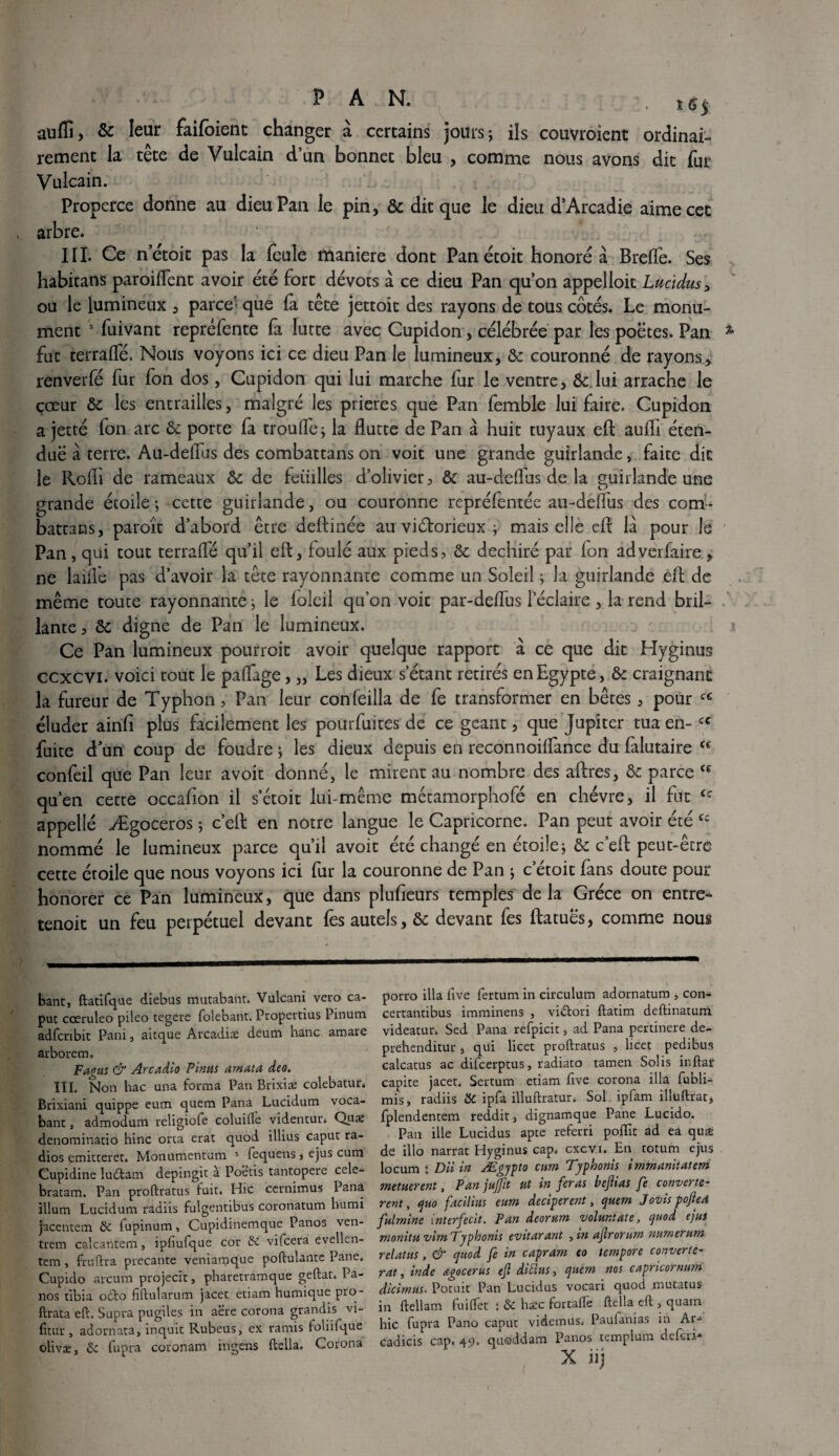 / PAN. s 65 aufîî, & leur faifoient changer à certains jours; ils couvroient ordinai¬ rement la tête de Vulcain d’un bonnet bleu , comme nous avons dit fur Vulcain. Properce donne au dieu Pan le pin, & dit que le dieu d’Arcadie aime cet arbre. III. Ce netoit pas la feule maniéré dont Pan étoit honore à Brelfe. Ses habitans paroiflent avoir été fort dévots à ce dieu Pan qu’on appelloit Lucidus, ou le lumineux , parce’- que fa tête jettoit des rayons de tous côtés. Le monu¬ ment 2 fuivant repréfente fa lutte avec Cupidon, célébrée par les poëtes. Pan fut terralfé. Nous voyons ici ce dieu Pan le lumineux, 8c couronné de rayons, renverfé fur fon dos, Cupidon qui lui marche fur le ventre, ôc: lui arrache le cœur 8c les entrailles, malgré les prières que Pan femble lui faire. Cupidon a jetté fon arc 8c porte fa troufle ; la Hutte de Pan â huit tuyaux eft aufTi éten- duë à terre. Au-defïus des combattans on voit une grande guirlande, faite die le Rofli de rameaux 8c de feuilles d’olivier, 8c au-deiïus de la guirlande une grande étoile ; cette guirlande, ou couronne reprélentée au-déffus des com¬ battons, paroît d’abord être deftinée au victorieux ; mais elle eft la pour Je Pan, qui tout terraflë qu’il eft, foulé aux pieds, 8c déchiré par fon adverfaire, ne laiffe pas d’avoir la tête rayonnante comme un Soleil ; la guirlande eft de même toute rayonnante ; le foleil qu’on voit par-deftus l’éclaire , la rend bril¬ lante , 8c digne de Pan le lumineux. Ce Pan lumineux pourroit avoir quelque rapport à ce que dit Hyginus ccxcvi. voici tout le paftage, „ Les dieux s’étant retirés en Egypte, 8c craignant la fureur de Typhon, Pan leur confeilla de fe transformer en bêtes, pour cc éluder âirifi plus facilement les pourfuites de ce géant, que Jupiter tua en- cc fuite d’un coup de foudre ; les dieux depuis en reconnoilfance du falutaire cc confeil que Pan leur avoir donné, le mirent au nombre des aftres, 8c parce qu’en cette occafion il s’étoit lui-même métamorphofé en chèvre, il fut appellé Ægoceros ; c’eft en notre langue le Capricorne. Pan peut avoir été nommé le lumineux parce qu’il avoir été changé en étoile; & c’eft peut-être cette éroile que nous voyons ici fur la couronne de Pan ; c’étoit fans doute pour honorer ce Pan lumineux, que dans plufteurs temples delà Grèce on entre- tenoit un feu perpétuel devant fes autels, 8c devant fes ftatues, comme nous ce ce ce banc, ftadfque diebus mutabanr. Vulcani vero ca- puc cœruleo pileo regere folebant. Propertius Pinum adfcnbit Pani, aitque Arcadiæ deum banc amare arborem. Fagus & Arcadio Pinus amata deo. III. Non hac una forma Pan Brixiæ colebatur* Brixiani quippe eum quem Pana Lucidum voca- bant, admodum religiofe coluifle videntur» Qux denominatio hinc orca erat quod illius caput ra¬ dios emitteret. Monumentum 1 fequens, ejus cum Cupidine ludtam depingit à Poëtis tantopere cele- bratam. Pan proftratus fuit. Hic ccrnimus Pana ilium Lucidum radiis fulgentibus coronatum humi jacentem & fupinum, Cupidinemque Panos ven- trem calcantem, ipfiufque cor & vilcera evellcn- tem, fruftra precante veniarpque poftulante Pane. Cupido arcum projecit, pharetramque geftat. Pa¬ nos tibia odfco fiftularum jacet etiam humique pro- ftrata eft. Supra pugiles in aëre corona grandis vi- fitur, adornata, inquic Rubeus, ex ramis foliiique olivæ, & fupra coronam ingens ftella. Corona porro ilia five fertum in circulurn adornatum , con- certantibus imminens , vi&ori ftatim deftinatum. videatur* Sed Pana refpicit, ad Pana pertinere de- prehenditur, qui licet proftratus ÿ licet pedibus calcatus ac difeerptus, radiato tamen Solis in flair capite jacet. Sertum etiam five corona ilia fubli- mis, radiis & ipfa illuftratur. Sol ipfam ilîuftrat, fplendentem reddit, dignamque Pane Lucido. Pan ille Lucidus apte referri pollîc ad ea quæ de illo narrat Hyginus cap. cxcvx. En totum ejus locum : Dii in Ægypto cum Typhonis immanitatem metutrenî, Pan jujjit ut in feras beflias fe converte- rent, quo facilius eum deciperent, quem JoDis poftesi fulmine \nterfecit. Pan deorum voluntate, quod ejus monitu vim Typhonis evitarant , in ajlrorum numerum relaius, & quod fe in capram eo tempore couvert e- rat, inde agocerus eft diùius, quem nos capricornwn dicimus. Potuit Pan Lucidus vocari quod mutatus in ftellam fuiflet : & hæc fortafle ftella eft , quarn hic fupra Pano caput videmus. Paufanias in Ar*