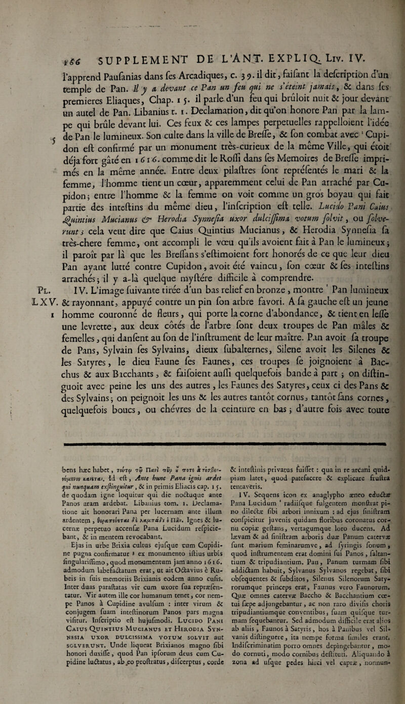 i apprend Paufanias dans (es Arcadiques, c. 3 9* il dit> Eiifant la dcicription d un temple de Pan. Il y a devant ce Pan un feu qui ne déteint jamais, & dans Tes premières Eliaques, Chap. 1 5. il parle d’un feu qui brûloir nuit & jour devant un autel de Pan. Libanius t. 1. Déclamation, dit qu’on honore Pan par la lam¬ pe qui brûle devant lui. Ces feux & ces lampes perpétuelles rappelloient l’idee j de Pan le lumineux. Son culte dans la ville de Breffe, & fon combat avec ! Cupi- don eft confirmé par un monument très-curieux de la même Ville, qui étoit déjà fort gâté en 1 616. comme dit le Rofli dans fes Mémoires de Breffe impri¬ més en la même année. Entre deux pilaftres font repréfentés le mari & la femme, 1-homme tient un cœur, apparemment celui de Pan arraché par Cu- pidon; entre l’homme & la femme on voit comme un gros boyau qui fait partie des inteftins du même dieu, l’infcription eft telle. Lucido Pani Caius Quintius Mucianus air Herodia Synnejia uxor dulcijjima votum fol vit, ou folve- runts cela veut dire que Caius Quintius Mucianus, & Herodia Synnefia fa très-chere femme, ont accompli le vœu qu’ils avoient fait à Pan le lumineux; il paroît par là que les Breffans s’eftimoient fort honorés de ce que leur dieu Pan ayant lutté contre Cupidon, avoit été vaincu, fon cœur & fes inteftins arrachés ; il y a-là quelque myftére difficile à comprendre. Pl. IV. L’image fuivante tirée d’un bas relief en bronze , montre ' Pan lumineux LX V. & rayonnant, appuyé contre un pin fon arbre favori. A fa gauche eft un jeune 1 homme couronné de fleurs, qui porte la corne d’abondance, & tient en leflè une levrette, aux deux cotés de l’arbre font deux troupes de Pan mâles ôc femelles, qui danfent au fon de l’inftrument de leur maître. Pan avoit fa troupe de Pans, Sylvain fes Sylvains, dieux fubalternes, Silene avoit les Silenes &: les Saryres, le dieu Faune fes Faunes, ces troupes fe joignoienc à Bac- chus & aux Bacchants, &: faifoient aufli quelquefois bande à part ; on cliftin- guoit avec peine les uns des autres, les Faunes des Satyres, ceux ci des Pans & des Sylvains j on peignoir les uns ôc les autres tantôt cornus, tantôt fans cornes, quelquefois boucs, ou chèvres de la ceinture en bas ; d’autre fois avec toute bcns haec habet, tovtu tS rism rrvp « vots Serôr^ei'- vvytvov KAHTcti. Id eft j Ame kunc Pana ignis ardet qui nunquam exjlinguitur , Si in primis Eliacis cap. 1 5. de quodacn igné loquitur qui die nodtuque ante Panos aram ardebat. Libanius tom. 1. Ueclama- tione ait bonorari Pana per lucernam ante ilium ardentem , QiçcLTnvtrsu Si Kety.-rât'i ê nxv. Ignés Si lu- cernæ perpetuo accenfæ Pana Lucidum refpicie- bant, Si in mentem revocabant. Ejus in urbe Brixia culcus ejufque cum Cupidi- ne pugna confirmatur 3 ex monumento iftius urbis ftngulariffimo , quod monumentum jam anno 1 6 1 6. admodum labefa&atum erat, ut aitOdavius è Ru- beis in fuis memoriis Brixianis eodem anno cufts. Inter duas paraftatas vir cura uxore fua repræfen- tatur. Vir autem ille cor humanum tenet> cor nem- pe Panos à Cupidine avulfum : inter virum Si conjugem fuam inteftinorum Panos pars magna vifitur. Infcriptio eft hujufmodi. Lucido Pani Caius Quintius Mucianus et Herodia Syn- NESIA UXOR DULCISSIMA VOTUM SOLVIT aut sglverunt. Unde liqueat Brixianos magno ftbi honori duxiffie, quod Pan ipforum deus cum Cu¬ pidine lu&atus, ab.eo proftratus, difcerptus, corde Si inteftinis privatus fui(Tec : qua in re arcani quid- piam laret > quod patefacere Si explicare fruftra tenta vëris. 1V. Sequens icon ex anaglypho æneo edudtas Pana Lucidum 1 radiifque fulgentem monftrat pi- no diledta: fibi arbori innixum : ad ejus fmiftram confpicitur juvenis quidam floribus coronatus cor¬ nu copia: geftans, vertagumque loro ducens. Ad lasvam & ad ftniftram arboris duæ Panum catervæ funt marium feminarumvc, ad fyringis fonum , quod inftrumentum erat domini fui Panos , faltan- tium Si tripudiantium. Pan, Panum turmam fibi addictam habuit, Sylvanus Sylvanos regebat, ftbi obfequentes Si fubditos, Silenus Silenorum Saty- rorumque princeps erat, Faunus vero Faunorum. Quæ omnes catervæ Baccho Si Bacchantium cœ- tui fæpe adjungebantur, ac non raro divifis choris tripudiantiumque conventibusj fuam quifque tur¬ mam fequebantur. Sed admodum difficile erat aiios ab aliis, Faunos à Satvris, hos à Pauibus vel SiU vanis diftinguere, ita nempe forma fiables erant* Indifcriminatim porro omnes depingcbamur , mo-« do cornuti, modo cornibus deftitud. Aliquando £ zona ad ufque pcdcs hirci vel capræ , nonnun-