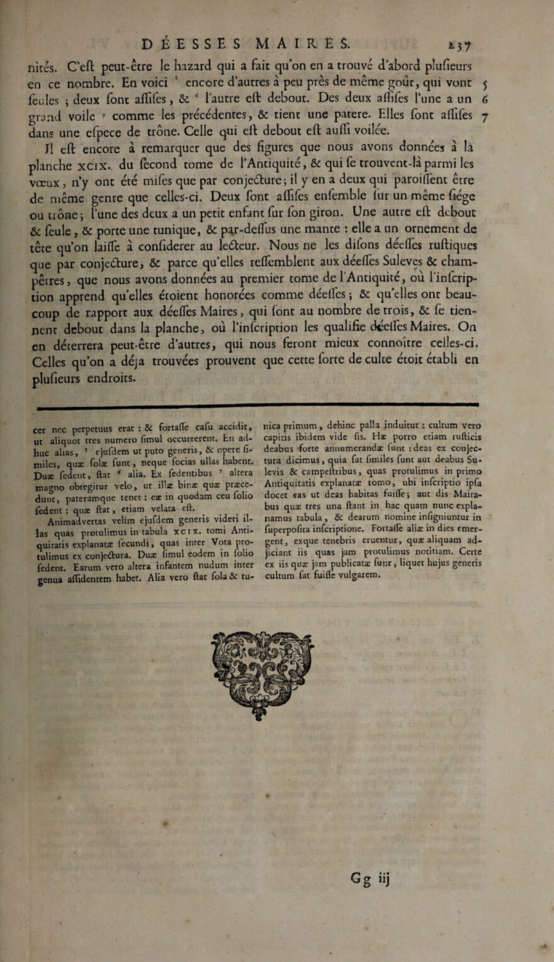 nicés. C’ eft peut-être le hazard qui a fait qu’on en a trouvé d’abord plufieurs en ce nombre. En voici 5 encore d’autres à peu près de même goût, qui vont 5 feules ; deux font affifes, 6c 6 l’autre efl debout. Des deux affiles l’une a un 6 grand voile 7 comme les précédentes, 6c tient une patere. Elles font affifes 7 dans une efpece de trône. Celle qui eft debout efl auffi voilée. Jl efl encore à remarquer que des figures que nous avons données à là planche xcix.. du fécond tome de l’Antiquité, 6c qui fe trouventdâparmi les vœux, ny ont été mifes que par conjeélure; il y en a deux qui paroiffient être de même genre que celles-ci. Deux font affifes enfembie kir un même fiégc ou trônei lune des deux a un petit enfant fur fon giron. Une autre efl debout & feule , 6c porte une tunique, 6c par-deffius une mante : elle a un ornement de tête qu’on laide à confiderer au ledeur. Nous ne les difons déeffies ruftiques que par conje&ure, 6c parce qu’elles reffiemblent aux déeffies Suleves 6c cham¬ pêtres, que nous avons données au premier tome de l’Antiquité, où l’infcrip- tion apprend qu’elles étoient honorées comme déelfes ; 6c qu’elles ont beau¬ coup de rapport aux déeffies Maires, qui font au nombre de trois, &; fe tien¬ nent debout dans la planche, où l’infcription les qualifie deeffies Maires. On en déterrera peut-être d’autres, qui nous feront mieux connoître celles-ci. Celles qu’on a déjà trouvées prouvent que cette forte de culte étoit établi en plufieurs endroits. cer nec perpetuus erat : & fortafle cafu accidit, ut aliquot très numéro fimul occurrerent. En ad- huc alias, 5 ejufdem ut puto generis, & opéré fi¬ nales, quæ folæ funt, neque focias ullas habent. Duæ fedent, ftat alia. Ex fedentibus 7 altéra magno obtegitur vélo, ut illæ binæ quæ præce- dunt, pateramque tenet : eæ in quodam ceu folio fedent : quæ ftat, etiam velata eft. Animadvertas velim ejufdem generis videri il¬ las quas protulimus in tabula xeix. tomi Anti- quitatis explanatæ fecundi, quas inter Vota pro¬ tulimus ex conjectura. Duæ iimul eodem in folio fedent. Earum veto altéra infantem nudum inter genua affidentem habet. Alia vero ftat fola & tu- nica primum , dehinc palla jnduitur : cultum vero capitis ibidem vide fis. Hæ porro etiam rufticis deabus forte annumerandæ lunt : deas ex conjec¬ tura dicimus, quia fat fimiles funt aut deabus Su- levis & campeftribus, quas protulimus in primo Antiquitatis explanatæ tomo, ubi inferiptio ipfa docet cas ut deas habitas fuifle; aut dis Maira- bus quæ très una ftant in hac quam nunc expla- namus tabula, &C dearum nomine infigniuntur in fuperpofita inferiptione. Fortafle aliæ in dies émer¬ gent, exque tenebris eruentur, quæ aliquam ad- jiciant iis quas jam protulimus notitiam. Certe ex iis quæ jam publicatæ funr, liquet hujus generis cultum fat fuifle vulgarem. G* • • g ) -a