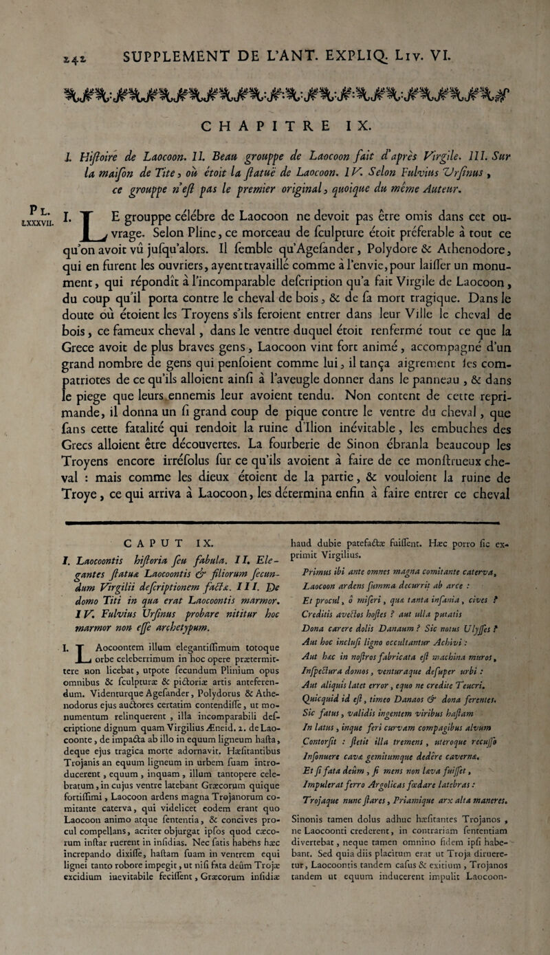 Pl. LXXXVII. £42, CHAPITRE IX. I Hiftoire de Laocoon. 11. Beau grouppe de Laocoon fait d’après Virgile. 111. Sur la maifon de Tite3 ou étoit la Jlatuë de Laocoon. IV. Selon Fulvias ZJrfims , ce grouppe nejl pas le premier original, quoique du même Auteur. I. X E grouppe célébré de Laocoon ne devoir pas être omis dans cet ou- J_j vrage. Selon Pline, ce morceau de fculpture écoit préférable à tout ce qu’on avoit vû jufqu’alors. Il femble qu’Agefander, Polydore & Athenodore, qui en furent les ouvriers, ayenttravaillé comme à l’envie,pour laifier un monu¬ ment, qui répondît à l’incomparable defcription qu’a fait Virgile de Laocoon , du coup qu’il porta contre le cheval de bois, & de fa mort tragique. Dans le doute où étoient les Troyens s’ils feroient entrer dans leur Ville le cheval de bois, ce fameux cheval, dans le ventre duquel étoit renfermé tout ce que la Grece avoit de plus braves gens, Laocoon vint fort animé, accompagné d’un grand nombre de gens qui penfoient comme lui, il tança aigrement les com¬ patriotes de ce qu’ils alloient ainfi à l’aveugle donner dans le panneau , & dans le piege que leurs ennemis leur avoient tendu. Non content de cette répri¬ mandé, il donna un fi grand coup de pique contre le ventre du cheval, que fans cette fatalité qui rendoit la ruine d’Ilion inévitable, les embûches des Grecs alloient être découvertes. La fourberie de Sinon ébranla beaucoup les Troyens encore irréfolus fur ce qu’ils avoient à faire de ce monfhueux che¬ val : mais comme les dieux étoient de la partie, & vouloient la ruine de Troye , ce qui arriva à Laocoon, les détermina enfin à faire entrer ce cheval C A P u T IX. I. Laocoontis hifloria feu fabula. IL Elé¬ gantes flatua Laocoontis & filiorum fecun- dum Virgilii defcriptionem faffx. III. De domo Titi in qua erat Laocoontis marmor. IV. Fulvius Urfmus probare nititur hoc marmor non ejfe archetypnm. I. T Aocoontem ilium elegantiflîmum totoque I j orbe celeberrimum in hoc opéré prætermit- tere non licebat, utpote fecundum Plinium opus omnibus & fculpturæ & pidtoriæ artis anteferen- dum. Videnturque Agefander, Polydorus & Athe- nodorus ejus audtores certatim contendilïe, uc mo- numentum relinquerent , ilia incomparabili def- cripdone dignum quam VirgiliusÆneid. 2. deLao- coonte, de impadta ab illo in equum ligneum hafta, deque ejus tragica morte adornavit. Hæfitantibus Trojanis an equum ligneum in urbem fuam intro- ducerent, equum , inquam , ilium tantopere cele- bratum, in cujus ventre latebant Græcorum quique fortHTimi, Laocoon ardens magna Trojanorum co- mitante caterva, qui videlicet eodem erant quo Laocoon animo atque fententia, & concives pro¬ cul compellans, acriter objurgat ipfos quod caeco- rum inftar ruerent in infidias. Nec fatis habetts hæc increpando dixiflè, haftam fuam in ventrem equi lignei tanto robore impegit, ut nifi fata deum Trojæ excidium inevitabile feciflènt, Græcorum inlîdiæ haud dubie patefaétæ fuilïènt. Hæc porro fie ex- primit Virgilius. Primus ibi ante omnes magna comptante caterva, Laocoon ardent fumma decurrit ab arce : Et procnl y ô rniferi , qua tanta infania , cives ? Creditis aveftos hojles ? aut alla putatis Dona carere dolis Danaum ? Sic notas Ulyffes t Aut hoc inclufi ligno occultantur Achivi Aut hac in nofiros fabricata ejl machina mur os, Infpeclura domos, venturaque defuper urbi : Aut aliquis latet error, equo ne crédité Teucri. Quicquid id ejl, timeo Danaos & dona ferentes. Sic fatus, validis ingentem viribus hajlam In latus, inque feri curvam compagibus alvum C ont or fit : Jletit ilia tremens , utero que recujfo lnfonuere cava gemitumque dedere caverna. Et fi fata deum , fi mens non lava fuiffet, Impulerat ferro Argolicas fœdare latebras : Trojaque nunc fi ares, Priamique arx ait a maneres. Sinonis tamen dolus adhuc hæfitantes Trojanos , ne Laocoonti crederent, in contrariam fententiam divertebat, neque tamen omnino fidem ipfi habe- bant. Sed quia diis placitum erat ut Troja diruere- tur, Laocoontis tandem cafus & exitium , Trojanos tandem ut equum inducerent impulit Laocoon-