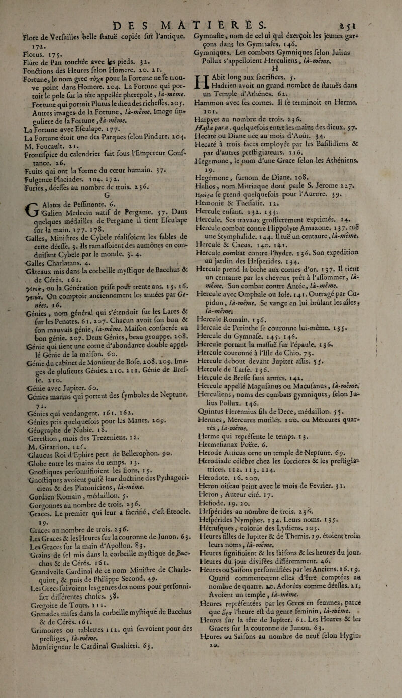 Flore de VcrfaiUes belle ftatuë copiée fut l'antique. 171. Flûrus. 175. Flûte de Pan touchée avec les pieds. $z. Fondions des Heures félon Homere. 10. 11. Fortune, le nom grec Tv%n pour la Fortune ne fe trou¬ ve point dans Homere. 104. La Fortune qui por- toit le pôle fur la tête appeUée pherepole , là-même. Fortune qui portoit Plutus ledieudesricheflès. zoy. Autres images de la Fortune, là-même. Image fin- guliere de la FortuneIk-mêrne. Fa Fortune avec Ëlculape. 177. La Fortune étoit une des Parques félon Pindare. Z04. M. Foucault, zi. Frontifpice du calendrier fait fous l'Empereur Conf¬ iance. z 6. Fruits qui ont la forme du coeur humain. 37* Fulgence Placiades. 104. 17 z. Furies, déeffes au nombre de trois, z 3 <5. G GAlates de Peflînonte, 6. Galien Médecin natif de Pergame. 57. Dans quelques médailles de Pergame ;1 tient Efculape fur la main. 177. 178. Galles, Mini lires de Cybele réalifoient les fables de cette déefle. 3. Ils ramaftbient des aumônes en con- duifant Cybele par le monde. $. 4. Galles Charlatans. 4. Gâteaux mis dans la corbeille myftique de Bacchus 8c de Cérès. 161. yevi«yx)\x la Génération prife pour trente ans. 15. 16. ytvi'ct. On comptoir anciennement les années par Gê¬ nées. 16. Génies , nom général qui s'étendoit fur les Lares & fur les Penates, 61. Z07. Chacun avoit fon bon & fon mauvais génie, là-meme. Maifon confacree au bon génie. 107. Deux Génies, beau grouppe. zo8. Génie qui tient une corne d'abondance double appel- lé Génie de la maifon. do. Génie du cabinet de Monfieur de Bofe, zo8. zo?. Ima¬ ges de plufieurs Genies» z 10. z 11. Genre de Brei- lé. z 1 o. Génie avec Jupiter. 60. Génies marins qui portent des fymbolcs de Neptune. 7‘- Génies qui vendangent. 161. 16 z. Génies pris quelquefois pour les Mânes. Z09. Géographe de Nubie. 18. Gereftion, mois des Trezeniens. 1 Z» M. Girardon. 1 xC. Glaucus Roi d'Ephire pere de Bellerophon. 90. Globe entre les mains du temps, x 3. Gnoftiques perfbnnifioient les Eons. 15. Gnoltiques avoient puifé leur doétrine des Pythagori¬ ciens 8c des Platoniciens , lA-meme. Gordien Romain , médaillon. 5. Gorgonnes au nombre de trois, z 3 6» Grâces. Le premier qui leur a facrifie, c eft Eteocle. 19. Grâces au nombre de trois, z 3 6. Les Grâces &: les Heures fur la couronne de Junon. 6 3. Les Grâces fur la main d'Apollon. 83. Grains de fel mis dans la corbeille myftique de .Bac¬ chus 8c de Cérés. 1 61. Grandvclle Cardinal de ce nom Miniftre de Charle- quint, 8c puis de Philippe Second* 49. Les Grecs fuivoient les genres des noms pour perfonni- fier différentes chofes. 38. Grégoire de Tours, tir» Grenades mifes dans la corbeille myftique de Bacchus 8c de Cérès. 161. Grimoires ou tablettes 11 z. qui fervoient pour des preftiges, là-meme. Monfeigneur le Cardinal Gualtieri. 6 j. Gymnafte, nom de cel ui qui éxerçoit les jeunes gar* çons dans les Gymnafes. 146. Gymniques. Les combats Gymniques félon Julius Pollux s'appelaient Herculiens, là-même. H HAbit long aux facrifices. 5. Hadrien avoit un grand nombre de ftatuës dans un Temple d’Athènes. 61. Hammon avec fes cornes. U fe terminoit en Hernie* 101. Harpyes au nombre de trois, z 3 6. Hajia pur a , quelquefois entre les mains des dieux. 57. Hecacé ou Diane née au mois d’Août. 34. Hecaté à trois faces employée par les Bafilidiens 8c par d’autres preftigiateurs» 116. Hegemone, le nom d’une Grâce félon les Athéniens* l9‘ Hegémone, fumom de Diane. 108. Helios, nom Mitriaque dont parle S. Jerome zi7. Hui ? * Ce prend quelquefois pour l'Aurore. 59. Hemonie 8c Theftalie. 1 z. Hercule enfant. 131. 133» Hercule. Ses travaux groflierement exprimés. 14. Hercule combat contre Hippolyte Amazone. 137. tue une Stymphalide. 144. îltüë un centaure, la-meme» Hercule 8c Cacas. 140. 141. Hercule combat contre l’hydre. 1 3 6. Son expédition au jardin des Hefperides. 1 3 4. Hercule prend la biche aux cornes d'or. 137. Il tient un centaure par les cheveux prêt à l’aflommer, Ik- mêrne. Son combat contre Antée, là-même. Hercule avec Omphale ou Iole. 141. Outragé par Cu- pidon, là-même. Se vange en lui brûlant les ailes t là-me me. Hercule Romain. 1 3G. Hercule de Perinthe fe couronne lui-même. 13J. Hercule du Gymnafe. 145. Ï46. Hercule portant la maftuë fur l'épaule. 1,36» Hercule couronné à l’Ifle de Chio. 73. Hercule debout devant Jupiter ailis. 5 J. Hercule de Tarfe. 136. Hercule de Breflè fans armes. 14Z. Hercule appelle Magufanus ou Maçufanus, là-mêmeô Herculiens, noms des combats gymniques, félon Ju¬ lius Pollux. 146. Quincus Herennius fils deDece, médaillon. 55. Hermes , Mercures mutilés. 100. ou Mercures quar- rés, là-même. Hernie qui repréfente le temps» ï 3. Hermefianax Poète. 6. Herode Atticus orne un temple de Neptune. 69. Herodiade célébré chez les forcieres 8c les preftigîâ» trices. x iz. 113. 114. Hérodote. 16. zoo. Héron oifeau peint avec le mois de Février. 31. Héron , Auteur cité. 17. Hefiode» 19. zo. Hefpérides au nombre de trois, z 3 6. Hefpérides Nymphes. 134. Leurs noms. 135. Hétrufques, colonie des Lydiens. 103. Heures filles de Jupiter 8c de Thémis. 19. étoient Uoi& leurs noms, là-meme. Heures fignifioient 8c les faifons & les heures du jour. Heures du jour divifées différemment. 46* Heures ou Saifons perfonnifiées par les Anciens. 16.19. Quand commencèrent-elles d'être comptées at* nombre de quatre, zjo. Adorées comme déefles. z 1. Avoient un temple , là-même. Heures repréfentées par les Grecs en femmes, parce que uçcc l'heure eft du genre féminin, là-même. Heures fur la tête de Jupiter. 61. Les Heures 8c les Grâces fur la couronne ae Junon. 6 3. Heures ou Saifons au nombre de neuf félon Hygim zo»