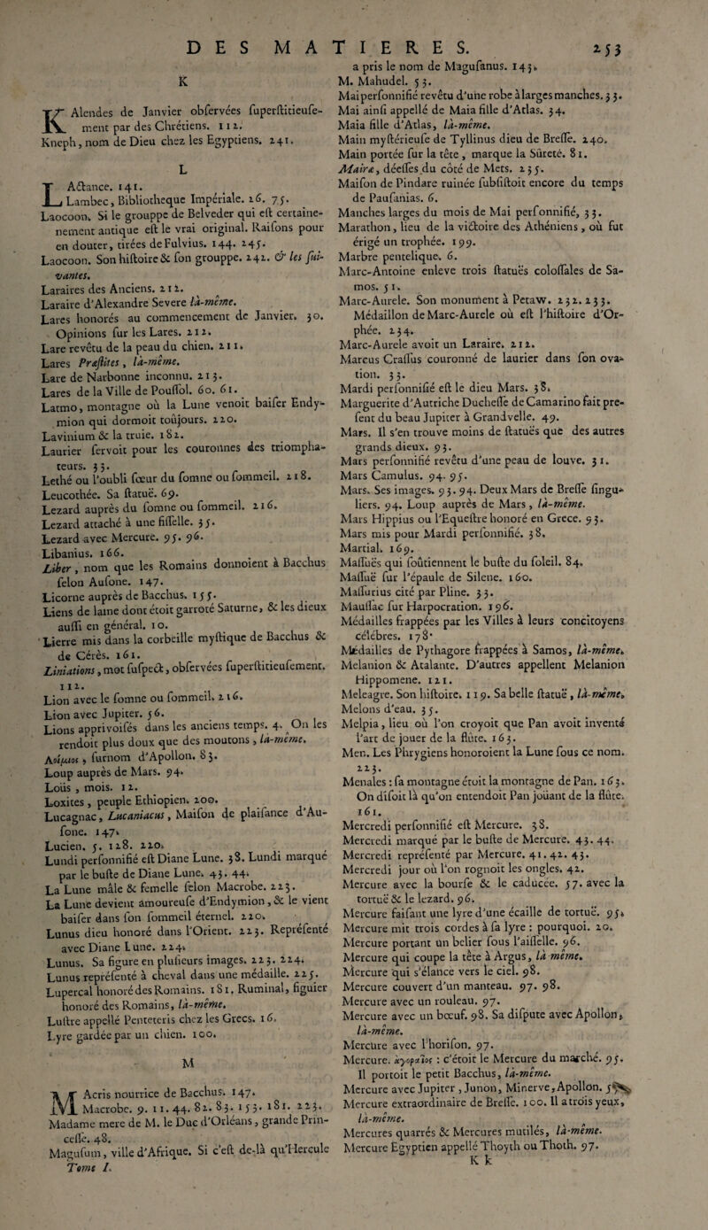 I DES MATIERES. K KAlendes de Janvier obfervées fuperftitieufe- ment par des Chrétiens. 11 z. Kneph, nom de Dieu chez les Egyptiens. Z41. L Aélance. 141. Lambec, Bibliothèque Impériale. 16. 75. Laocoon-. Si le grouppe de Belveder qui eft certaine- nement antique eft le vrai original. Raifons pour en douter, tirées deFulvius. 144. 145. Laocoon. S011 hiftoire& fon grouppe. Z41. & les fui- vantes. Laraires des Anciens, z 1 z. Laraire d'Alexandre Severe là-même. Lares honorés au commencement de Janvier. 30. Opinions fur les Lares, ziz. Lare revêtu de la peau du chien, z 11. Lares PrajUtes , là-même. Lare de Narbonne inconnu, zi 3. Lares de la Ville de Pouffol. 60. 61. Latmo, montagne où la Lune venoit baifer Endy- mion qui dormoit toujours, zzo. Lavinium de la truie. xSz. Laurier fervoic pour les couronnes des triompha¬ teurs. 33. Lethé ou l’oubli feeur du fomne ou fommeil. z 18. Leucothée. Sa ftatuë. 69. Lézard auprès du lomne ou fommeil. 116. Lézard attaché à une fiflelle. 3;. Lézard avec Mercure. 95. 96. Libanius. 166. . . Liber , nom que les Romains donnoient à Bacchus félon Aufone. 147. Licorne auprès de Bacchus. 15 y. Liens de laine dont étoit garroté Saturne, & les dieux auflfi en général. 1 o. Lierre mis dans la corbeille myftique de Bacchus & de Cérès. 161. Liniations, mot fufped, obfervées fuperftitieufement. 11 z. Lion avec le fomne ou fommeil. z 16» Lion avec Jupiter. 56. Lions apprivoifés dans les anciens temps. 4. ^On les rendoit plus doux que des moutons , là-même. AvîfMof > furnom d'Apollon. 83. Loup auprès de Mars. 94. Loüs , mois. iz. Loxites, peuple Ethiopien, zoo. Lucagnac, Lacaniacus, Maifon de plailance d Au¬ fone. 147» Lucien. 5. iz8. zzo*, Lundi perfonnifié eft Diane Lune. 3^. Lundi rnaïque par le bufte de Diane Lune. 43. 44; La Lune mâle & femelle félon Macrobe. z z 3 • La Lune devient amoureufe d’Endymion , & le vient baifer dans fon fommeil éternel, zzo. Lunus dieu honore dans 1 Orient. ZZ3. Reprefente avec Diane tune. ZZ4-. Lunus. Sa figure en plufieurs images, zz 3 . ZZ4. Lunus repréfenté à cheval dans une médaillé, zzy. Lupercal honoré des Romains. 1S1. Ruminai, figuier honoré des Romains, là-même. Luftre appellé Penteteris chez les Grecs. 1 d. Lyre gardée par un chien. 100. MAcris nourrice de Bacchus. 147. Macrobe. 9.11. 44. 8z. 83.153.1S1. zzy. Madame mere de M. le Duc d’Orléans, grande Prin- cefle. 48. Magufum, ville d’Afrique. Si ceft de-la qu Hercule Tome I- 1 5 3 a pris le nom de Magufanus. 143. M. Mahudel. 5 3. Mai perfonnifié revêtu d’une robe à larges manches. 3 3. Mai ainfi appellé de Maia fille d’Atlas. 34. Maia fille d’Atlas, là-même. Main myftérieufe de Tyllinus dieu de Brefiè. Z40. Main portée fur la tête , marque la Sûreté. 8 1. Mair&y déefièsdu côté de Mets, z 35. Maifon de Pindare ruinée fubfiftoit encore du temps de Paufanias. 6. Manches larges du mois de Mai perfonnifié, 33. Marathon, lieu de la viétoire des Athéniens , où fut érigé un trophée. 199. Marbre pentelique. 6. Marc-Antoine enleve trois ftatuës coloiïales de Sa- mos. 5 1. Marc-Aurele. Son monument à Petaw. z 3 z. z 3 3. Médaillon de Marc-Aurele où eft l’hiftoire d’Or¬ phée. Z34. Marc-Aurele avoir un Laraire. ziz. Marcus CralTus couronné de laurier dans fon ova¬ tion. 33. Mardi perfonnifié eft le dieu Mars. 38. Marguerite d’Autriche Duchelfe deCamarxno fait pre- fent du beau Jupiter à Grandvelle. 49. Mars. Il s’en trouve moins de ftatuës que des autres grands dieux. 93. Mars perfonnifié revêtu d’une peau de louve. 3 x. Mars Camulus. 94. 95. Mars. Ses images. 9 3. 94. Deux Mars de Brefiè fingu* liers. 94. Loup auprès de Mars, là-même. Mars Hippius ou l’Equeftrehonoré en Grece. 93. Mars mis pour Mardi perfonnifié. 38. Martial. 169. Maffuës qui foûtiennent le bufte du foleil. 84. Maftuë fur l’épaule de Silene. 160. Mafiurius cité par Pline. 3 3. Maufiac fur Harpocration. 196. Médailles frappées par les Villes à leurs concitoyens célébrés. 178* Médailles de Pythagore frappées à Samos, là-même» Melanion & Atalante. D’autres appellent Melanion Hippomene. xzi. Meleagre. Son hiftoire. 119. Sa belle ftatuë , là-même» Melons d’eau. 35. Melpia, lieu où l’on croyoit que Pan avoit invents l’art de jouer de la flûte. 163. Men. Les Phrygiens honoroient la Lune fous ce nom. I z 3. Menales : fa montagne étoit la montagne de Pan. 165. On difoit là qu’on entendoit Pan jouant de la flûte. 161. Mercredi perfonnifié eft Mercure. 38. Mercredi marqué par le bufte de Mercure. 43. 44. Mercredi repréfenté par Mercure. 41.41. 43. Mercredi jour où l’on rognoit les ongles. 41. Mercure avec la bourfe &. le caducée. 57. avec la tortuë Sc le lézard. 96. Mercure faifant une lyre d’une écaille de tortuë. 95» Mercure mit trois cordes à fa lyre : pourquoi, zo. Mercure portant un belier fous l’aiflelle. 96. Mercure qui coupe la tête à Argus, la meme. Mercure qui s’élance vers le ciel. 98. Mercure couvert d’un manteau. 97. 98. Mercure avec un rouleau. 97. Mercure avec un bœuf. 98. Sa difpute avec Apollon» là-même. Mercure avec Phorifon. 97. Mercure, àyopctiof : c’étoit le Mercure du marché. 95. II portoit le petit Bacchus, là-même. Mercure avec Jupiter , Junon, Minerve,Apollon. 5^- Mercure extraordinaire de Ërelfe. 100. Il a trois yeux, là-même. Mercures quarrés & Mercures mutilés, la-meme. Mercure Egyptien appellé Thoyth ouThoth. 97.