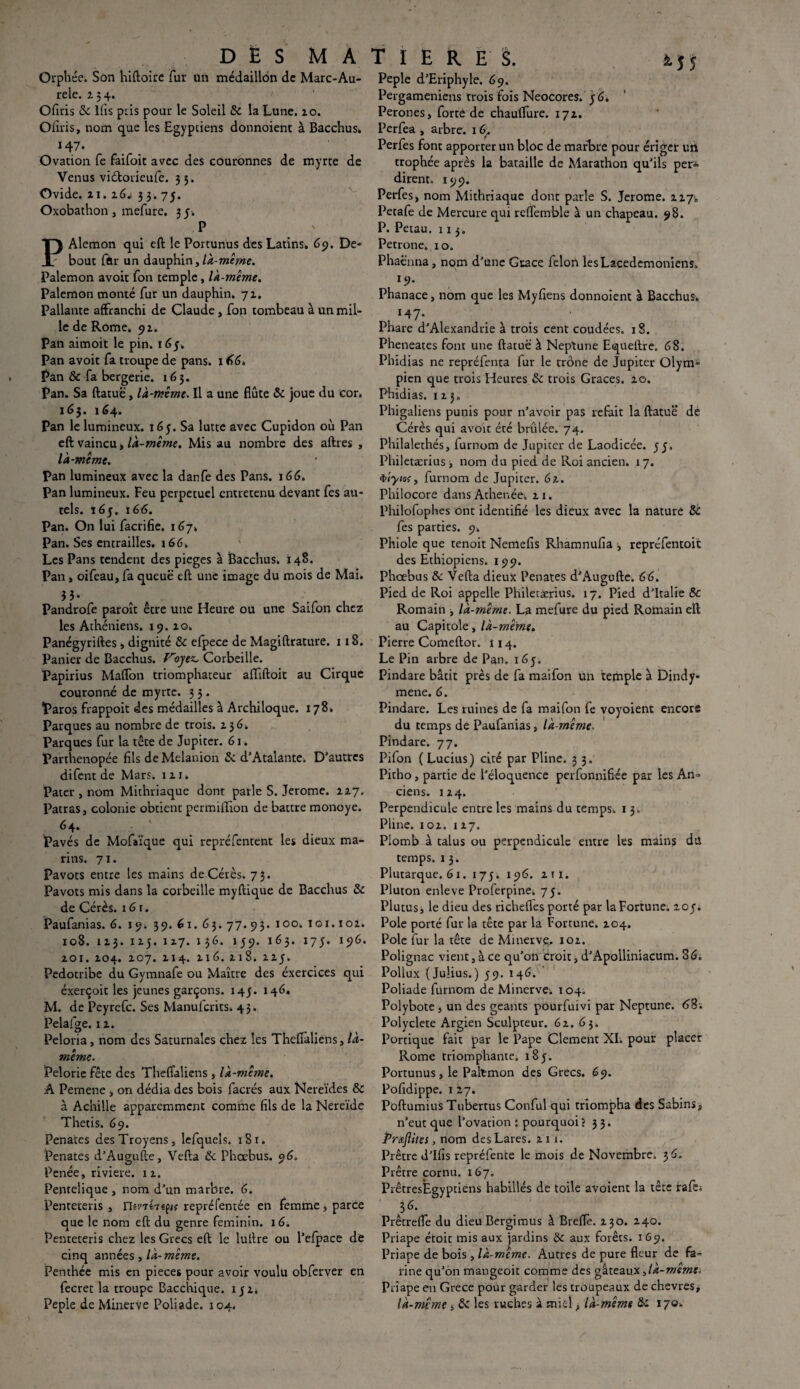 Orphée. Son hiftoire fur ttri médaillon de Marc-Au- rele. 234. Ofuis 8c lfis piis pour le Soleil 8c la Lune. 10. Ofiris, nom que les Egyptiens donnoient à Bacchus. 147. Ovation fe faifoit avec des couronnes de myrte de Venus viétorieufe. 3 5. Ovide. 21. xG* 33. 75. Oxobathon , mefure. 3 y. P PAlemon qui eft le Portun'us des Latins. 69. De¬ bout far un dauphin,Ik-même. Palemon avoit Ton temple, là-même. Palemon monté fur un dauphin. 71. Pallante affranchi de Claude, fon tombeau à un mil¬ le de Rome. 92. Pan aimoit le pin. 16y Pan avoit fa troupe de pans. 1 66. Pan & fa bergerie. 163. Pan. Sa ftatuë, là-même. Il a une flûte & joue du cor. 163. 164. Pan le lumineux. 163. Sa lutte avec Cupidon où Pan eft vaincu > là-même. Mis au nombre des aftres , là-même. Pan lumineux avec la danfe des Pans. x66. Pan lumineux. Feu perpétuel entretenu devant Tes au¬ tels. 163. 166. Pan. On lui facrifie. 167. Pan. Ses entrailles. 166. Les Pans tendent des piégés à Bacchus. 148. Pan, oifeau, fa queue eft une image du mois de Mai. iî- Pandrofe paroît être une Heure ou une Saifon chez les Athéniens. 19. 20. Panégyriftes , dignité 8c efpece de Magiftrature. 1 iS. Panier de Bacchus. Voyez, Corbeille. Papirius Maffon triomphateur affiftoit au Cirque couronné de myrte. 3 3. Paros frappoit des médailles à Archiloque. 178. Parques au nombre de trois, 23 6. Parques fur la tête de Jupiter. 61. Parthenopée fils deMelanion 8c d’Atalante. D’autres difent de Mars. îzx. Pater , nom Mithriaquc dont parle S. Jerome, 227. Patras, colonie obtient permiffion de battre monoye. .64. ■ ' Pavés de Mofaïque qui repréfentent les dieux ma¬ rins. 71. Pavots entre tes mains de Cérès. 73. Pavots mis dans la corbeille myftique de Bacchus 8c de Cérès. 161. Paufanias. 6. 19. 39. 61. 63. 77. 93. 100. 101. ioz. 108. 113. 1x5. 1x7. 136. 159. 163. 173. 196. zoi. Z04. 107. Z14. 216. 218. 223. Pedotribe du Gymnafe ou Maître des éxercices qui éxerçoit les jeunes garçons. 143. 146. M. de Peyrefc. Ses Manufcrits. 43. Pelafge. iz. Peloria, nom des Saturnales chez les Theffaliens, là- même. Pelorie fête des Theflaliens , là-même. A Pemene , on dédia des bois facrés aux Nereïdes 8c à Achille apparemment comme fils de la Nereïde Thetis. 69. Penates desTroyens, lefquels. 18 r. Penates d’Augufte, Vefta 8c Phœbus. 06. Penée, riviere. iz. Pentelique , nom d’un marbre. 6. Penteteris , riinhepie repréfentée en femme, parce que le nom eft du genre féminin. 16. Penteteris chez les Grecs eft le lutlre ou l’efpace de cinq années , là-même. Penthée mis en pièces pour avoir voulu obferver en fecret la troupe Bacchique. 132. Peple de Minerve Poliade. 104. 4 î 5 Peple d’Eriphyle. 69. Pergameniens trois fois Neocores. 36. Péronés, forte de chauflure. 17Z. Perfea , arbre. 16,. Perfes font apporter un bloc de marbre pour ériger un trophée après la bataille de Marathon qu’ils per* dirent. 199. Perfes, nom Mithriaque donc parle S. Jerome. 227,, Petafe de Mercure qui reffemble à un chapeau. 98. P. Petau. 113. Pétrone. 10. Phaè’nna, nom d’une Grâce félon les Lacedemoniens. 19. Phanace, nom que les Myfiens donnoient à Bacchus. , I47* Phare d’Alexandrie à trois cent coudées. 18. Pheneates font une ftatuë à Neptune Equeftre. 68. Phidias ne repréfenta fur le trône de Jupiter Olym¬ pien que trois Heures 8c trois Grâces, zo. Phidias. 1x3. Phigaliens punis pour n’avoir pas refait la ftatuë de Cérès qui avoir été brûlée. 74. Philalethés, furnom de Jupiter de Laodicée. 33. Philetærius ■, nom du pied de Roi ancien. 17. furnom de Jupiter. 61. Philocore dans Athenée. zi. Philofophes ont identifié les dieux avec la nature 8c fes parties. 9. Phiole que tenoit Nemefis Rhamnufia , repréfentoic des Ethiopiens. 199. Phoebus 8c Vefta dieux Penates d’Augufte. 66. Pied de Roi appelle Philetærius. 17. Pied d’Italie 8c Romain ^ là-même. La mefure du pied Romain eft au Capitole, là-même. Pierre Comeftor. 114. Le Pin arbre de Pan. 163. Pindare bâtit près de fa maifon un temple à Dindy- mene. 6. Pindare. Les ruines de fa maifon fe voyoient encore du temps de Paufanias, là-même. Pindare. 77. Pifon ( Lucius) cité par Pline. 3 3. Pitho, partie de l’éloquence perfonnifiée par les An¬ ciens. 1x4. Perpendicule entre les mains du temps, r 3. Pline, ioz. 1x7. Plomb à talus ou perpendicule entre les mains du temps. 1 3. Plutarque. 61. 173. 196. zix. Pluton enleve Proferpine. 73. Plutusj le dieu des richefies porté par laFortune. 203. Pôle porté fur la tête par la Fortune. 204. Pôle fur la tête de Minerve, ioz. Polignac vient, à ce qu’on croit, d’Apolliniacum. 86. Pollux (Julius.) 39. 146. Poliade furnom de Minerve. 104. Polybote , un des géants pourfuivi par Neptune. 68; Polyclete Argien Sculpteur. 62. 63. Portique fait par le Pape Clement XI. pour placer Rome triomphante. 183. Portunus, le Paltmon des Grecs. 69. Pofidippe. 127. Pûftumius Tubertus Conful qui triompha des Sabins^ n’eut que l’ovation : pourquoi? 33. Prteftites, nom des Lares, zi 1. Prêtre d’Ifis repréfente le mois de Novembre. 36. Prêtre cornu. 167. PrêtresEgyptiens habillés de toile avoient la tête rafe. Prêtreffe du dieu Bergimus à Breffe. 230. 240. Priape étoit mis aux jardins 8c aux forêts. 169. Priape de bois , là-même. Autres de pure fleur de fa¬ rine qu’on mangeoit comme des gâteaux Ja-memc. Priape en Grece pour garder les troupeaux de chevres, là-même > 8c les ruches à miel, là-même 8c 170.