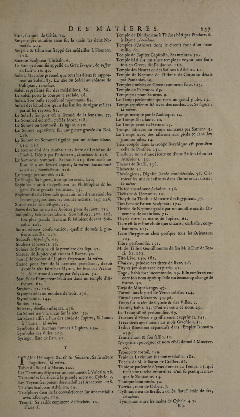 Sito, furnom de Cérès. 74. Smyrne perfonnifiée tient fur la main les deux Ne- mefes. 203. Smyrne 6c Chio ont frappé des médailles à Homere* 17 S. Socrate Sculpteur Thebain-. 6. Le Soir perfonnifié appellé en Grec JWspof, Sc vefper en Latin. 16. 40. Soleil. Macrobe prétend que tous les dieux fe rappor¬ tent au Soleil. 85. La tête du Soleil au château de Polignac, là-même. >, Soleil repréfenté fur des médaillons. 86. Le Soleil porte la couronne radiale. 38. Soleil. Son bufte repréfenté rayonnant. 84. Soleil des Rhodiens qui a des feuilles de vigne mêlées parmi les rayons. 87. Le Soleil, fon jour eft le fécond de la femaine. 37. Le Sommeil éternel, c’eft la Mort. 218. Le Somne ou Sommeil, fa figure. 220. Le Somne repréfenté fur une pierre gravée du Roi. 2 i' 6. Le Somne ou Sommeil fignifié par un enfant blanc. 214. 215. Le Somne ami des mufcs. 217. frere de Lethé ou de l’oubli. Décrit par Plnloitrate, là-même. & 2 1 8. Le Somne ou Sommeil. Sa ftatuë. 215. Il embrafle un lion 6c a un lézard auprès, la-même. Surnommé std wtik , bienfaiteur. 216. Le Songe perfonnifié. 218. Le Songe. Sa figure, à ce qu’on croit. 220. Sophiftes : ainfi s’appelloient les Philofophes 6c les gens d’une grande érudition. 5 y. Sophromfte du Gymnafequiavoit loin d’entretenir les jeunes garçons dans les bonnes moeurs. 145. 146. Sorcelleries 6c preftiges. 115. Sorts des Saints ou des Apôtres ,pour deviner. 112. Sofipolis, Génie des Elienj. Son hiftoire. 207. 208. Les plus grands fermens fe failoient devant Sofi- polis. 208. Sotira crûiti(& confervatrice, qualité donnée à plu- fieurs déeffes. 177. Soubafe , hypobafts. 6 1. Souliers échancrés. 36. Sphère de Saturne eft la première des fept. 37. Statues dé Jupiter qui étoient à Rome. 50. Statue de bronze de Jupiter ImperAtor, là-même. Statue pour être de la derniere perfection, devoir avoir la tête faite par Myron, les bras par Praxitè¬ le, & le tronc du corps par Polyclete. y 2. Statues de l’Empereur Hadrien dans un temple d’A- thénes. 62. Strabon. 51. 178. Stymphalides au nombre de trois. 236. StymphaÜde. 144. Suidas. 104. Suleves, déefles ruftiques. 236. La Sûreté tient la main fur la tête. 59. La Sûreté aflife à l’un des côtés de Jupiter, 6c Junon à l’autre , là même. Symboles de Bacchus donnés à Jupiter. 1 J4« Symboles des Villes. 2oy. Syringe, flûte de Pan. 32. T TAble Heliaque. 84. Cir les [vivantes. Sa ftruéture flnguliere, là-mê?ne. Table du Soleil à Meroe. 200. Les Tarentins érigerent un monument à Vulcain. 78. Tauroboles facrifices à la grande mere ou Cybele. y. Les Teyens frappoicnt des médailles à Anacréon. 178. Telefius Sculpteur Athénien. 69. Telefphore dieu de la convalescence fur une médaille avec Efculape. 179. Tempé. Sa vallée comment deflèichée. 12. Tome I. Temple de Dindymene à Thébes bâti par Pindare. 6. à Dy me , là-même. Temples d’Athènes dont le circuit étoit d’ün demi mille. 62. Temple de Jupiter Capitolin. Sesmefures. yo. Temple bâti fur un autre temple fe voyoit une feule fois en Grece, die Pàufanias. 1 2y. Temple des Heures ou des Saifons à Athènes» 21. Temple de Neptune de l’ïfthme de Corinthe décrit par Paufanias.69. Temples doubles en Grece : comment faits. 12 y. Temple de Palemon. 69. Temps pris pour Saturne. 9. Le Temps perfonnifié qui tient un grand globe. 13. Temps repréfenté lié avec des cordes. 10. Sa figure j là-même. Temps marqué par le Zodiaque. 14. Le Temps & fa faulx. 10. Le Temps peint en Herme. 13. Temps. Efpaces du temps contenus par Saturne. 9* Le Temps avec des ailerons aux pieds 6c fans les grandes ailes. 14. Tête coupée dans la troupe Bacchique eft peut-être celle de Penthée» 152. Thallote, nom d’une Heure ou d’une Saifon félon les Athéniens. 19. Thémis de Brefle. 238. Théocrite, 21. Théologiens, Digniré facrée confidérable. 56. Ce- toient les mieux inftruits dans l’hiftoire des dieux t là-même. Thefée abandonne Ariadne. ry 6. Théllalie &c Hemonie. 12. Thoyth ouThoth le Mercure des Egyptiens. 97. Thrafymede Parien Sculpteur. 174. Thrône de Neptune gardé par un monftre mari». Or* nemens de ce thrône. 71. Thyrfe entre les mains de Jupiter. 62, Tiare eft la même chofe que cidaris, curbafia, cory* bantium. 2 2y. Tiare Phrygienne chez prefque tous les Orientaux. 103. Tibre perfonnifié» 1 y 1. M. du Tilliot Gentilhomme de feu M. leDuc de Ber» ri. 81. 161. Tite- Live. 140. 182. Titulare , peindre des titres de livre. 26. Tityres jouoient avec les pieds. 32. Toge, habit fort incommode. 29. Elle conferva en* cote fon nom après qu’elle eut beaucoup changé de forme. 30. Torfo de Miquel-ange. 47. Tortue fous le pied de Venus celefte. 1 24. Tortue avec Mercure. 93. 96. Tours fur la tête de Cybele & des Villes. 7. Trabea, habit. 23. D’où eft venu ce nom. 29. La Tranquillité perfonnifiée. 69. Travaux d’Hercule groiïierement exprimés. 143. Trezeniens appelloient un mois Gereftion. 12. Tribus Romaines répandues dans l’Empire Romain» . i39- Trimalchion & fon feftin. to. Tpnoyipîict, : pourquoi ce nom eft-il donné à Minerve* 20. Trompette tortue. 149. Truie de Lavinium fur une médaille. 182. Tuccia de M. le Baron de Craffier. 66. Tunique parfemée d’yeux donnée au Temps. 13. qui tient une torche entortillée d’un ferpent qui mar¬ que le Zodiaque. 1 3. Tunique boutonnée. 32. Turrita , nom de Cybele. 7. Tyllinus dieu de Brefle. 240. Sa ftatuë étoit de fer, là-même. Tympànon entre les mains de Cybele. 4, y. Ivk