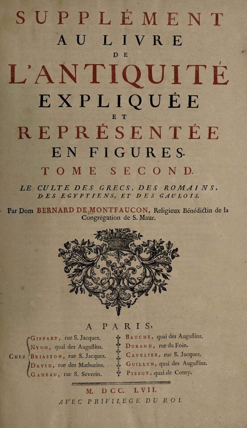 AU LIVRE L ANTIQUITÉ EXPLIQUÉE E T REPRÉSENTÉE EN F I G U RE S TOME SECOND. LE CULTE DES GRECS, DES ROMAINS, DES EGYPTIENS, ET DES GAULOIS. Par Dom BERNARD DE,MONTFAUCON, Religieux Bénédidin de la Congrégation de S. Maur. A PARIS. ’Giffart, rue S. Jacques. ^ Bauche, quai des Auguftins. NyoNj quai des Auguftins. Chez'B ri as s o N j rue S. Jacques. 'David, rue des Mathurins. .G ane au, rue S. Severin. T Durand, rue du Foin. Cavelier, rue S. Jacques. Guillyn, quai des Auguftins. Y P i s s o T, quai de Conty. f tmx. -u >iALJP£i rr» i 'ijg wm M. D C C. L V 11. AVEC PRIVILEGE DU ROI.