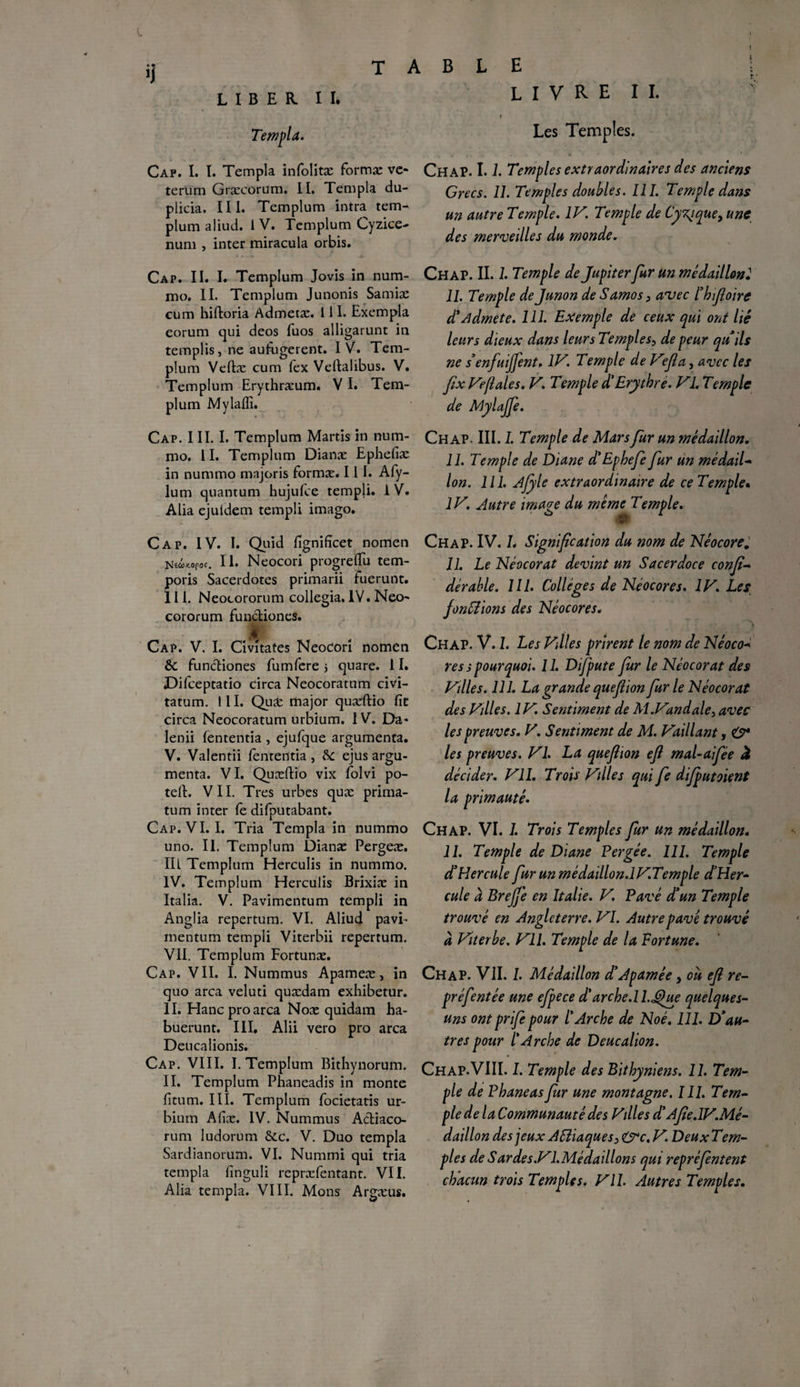 » « >1 LIBER II. TABLE LIVRE II. r ' Templa. Cap. I. T. Templa infolitæ formæ vc* terum Græcorum. II. Templa du- plicia. III. Templum intra tem- plum aliud. 1 V. Templum Cyzice- num , inter miracula orbis. Cap. II. I. Templum Jovis in num- mo. II. Templum Junonis Samiæ cum hiftoria Admetæ. 111. Exempla eorum qui deos fuos alligarunt in remplis, ne aufugerent. IV. Tem¬ plum Veftæ cum fex Vellalibus. V. Templum Erythræum, VI. Tem¬ plum Mylaffi. Les Temples. Chap. 1.L Temples extraordinaires des anciens Grecs. 11. Temples doubles. III. Temple dans un autre Temple. IV. Temple de Cÿzjque, une des merveilles du monde. Chap. II. 1. Temple de Jupiter fur un médaillon2 II. Temple dejunon de Samos, anjec l’hifloirc d'Admet e. 111. Exemple de ceux qui ont lié leurs dieux dans leurs Temples, de peur qu'ils ne s'enfuijfent. IV. Temple de Ve fia, avec les fix Ve/l aies. V. Temple d'Erythre. VL Temple de Mylajfe. Cap. III. I. Templum Martis in num- mo. II. Templum Dianx Epheliæ in nummo majoris formæ. 111. Afy- lum quantum hujufce templi. IV. Alia ejuldem templi imago. Cap. IV. I. Qiiid fignifîcet nomen N*«*«paf. H* Neocori progreflu tem- poris Sacerdotes primarii fuerunt. III. Neocororum collegia. IV. Necp* cororum functioncs. Cap. V. I. Civîtates Neodorî nomen & funcliones fumfere 5 quare. 11. JDifceptatio circa Neocoratum civi- tatum. III. Quæ major quæftio fit circa Neocoratum urbium. I V. Da* lenii fententia , ejufque argumenta. V. Valentii fententia , &C ejus argu¬ menta. VI. Quæftio vix folvi po- teft. VII. Très urbes quæ prima- tum inter fe difputabant. Cap. VI. I. Tria Templa in nummo uno. II. Templum Dianæ Pergeæ. III Templum Herculis in nummo. IV. Templum Herculis Brixiæ in Italia. V. Pavimentum templi in Anglia repertum. VI. Aliud pavi- rnentum templi Viterbii repertum. VII. Templum Fortunæ. Cap. VII. I. Nummus Apameæ, in quo area veluti quædam exhibetur. II. Hancproarca Noæ quidam ha- buerunt. III, Alii vero pro area Deucalionis. Cap. VIII. I. Templum Bithynorum. II. Templum Phaneadis in monte fîtum. III. Templum focietatis ur¬ bium Aliæ. IV. Nummus Actiaco- rum ludorum &c. V. Duo templa Sardianorum. VI. Nummi qui tria templa finguli repræfentant. VII. Alia templa. VIII. Mons Argæus. Chap. III. I. Temple de Mars fur un médaillon. 11. Temple de Diane d'Ephefe fur un médail- Ion. 111. Afyle extraordinaire de ce Temple* IV. Autre image du même Temple. Chap. IV. L Signification du nom de Néocore„ II. Le Néocorat devint un Sacerdoce confia dérable. 111. Collèges de Néocores. IV. Les fondions des Néocores. Chap. V. 1. Les Villes prirent le nom de Néoco- res s pourquoi. 11. Difpute fur le Néocorat des Vdles. 111. La grande quefiion furie Néocorat des Villes. IV. Sentiment de Al.Vandale, avec les preuves. V. Sentiment de M. Vaillant, & les preuves. VI. La quefiion efi mal-aifée à décider. VIL Trois Villes qui fe difputoient la primauté. Chap. VI. I. Trois Temples fur un médaillon. 11. Temple de Diane Pergée. 111. Temple d'Hercule fur unmédaillon.IV.Temple d'Her- cule d BrejJ'e en Italie. V. Pavé d’un Temple trouvé en Angleterre. VI. Autre pave trouvé à Viterbe. Vil. Temple de la Port une. Chap. VII. 1. Médaillon d'Apamée, ou efi re- préfentée une efpece d'arche.ll.Que quelques- uns ont prife pour l'Arche de Noé. 111. D'au¬ tres pour l'Arche de Deucalion. Chap.VIII. I. Temple des Bithy niens. IL Tem¬ ple de Phaneas fur une montagne. III. Tem¬ ple de la Communauté des Villes d’Afie.IV.Mé- daillon des jeux Aiïiaques> &c. V. DeuxTem- ples de Sardes.Vl.Médaillons qui repréfentent chacun trois Temples. VII. Autres Temples.