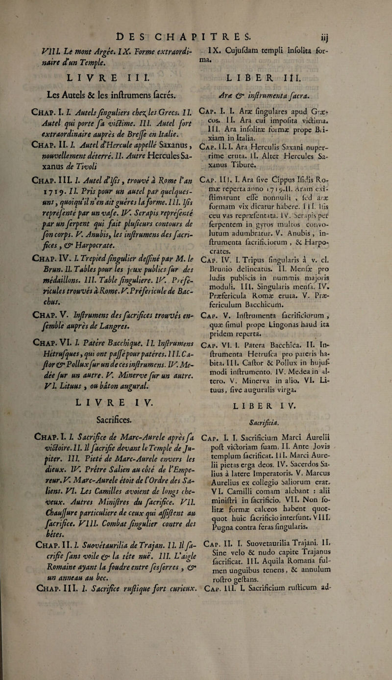 Vlll. Le mont Argée. IX. Forme extraordi¬ naire d'un Temple. LIVRE III. Les Autels & les inftrumens facrés. CHAP. 1.I. Autelsfinguliers che\ les Grecs. 11. Autel qui porte fa vïSiime. 111. Autel fort extraordinaire auprès de Brejfe en Italie. Chap. II. I. Autel d'Hercule appelle Saxanus , nouvellement déterré. IL Autre Hercules Sa¬ xanus de Tivoli Chap. III. 1. Autel d'ifs, trouvé à Rome l'an 1719. U. Pris pour un autel par quelques- uns , quoiqu'il n'en ait guère s la for me. 111. Ifs reprefenté par un vafe. IV. Serapis repréfin té par un ferpent qui fait plufieurs contours de fon corps. V. Anubis, les inf rumens des facri- fices, cr Harpocrate. Chap. IV. 1. Trepiedfngulier dejfnépar M. le Brun. U. Tables pour les jeux publics fur des médaillons. 111. Table fngulier e. IV. Préfé- ricules trouvés à Rome. V Préfericule de Bac- chus. Chap. V. Inf rumens des facrifices trouvés en- femble auprès de Langres. Chap. VI. 1. Patère Bacchique. 11. lnfrumens Hétrufques, qui ont pajfépour patères. 111. Ca- for & Pollux fur un de ces infrumens. IV. Me- dée fur un autre. V. Minerve fur un autre. VI. Lituus , ou bâton augurai. LIVRE IV. Sacrifices. Chap. 1.1. Sacrifice de Marc-Aurele après fa viSloire.il. il facrifie devant le Temple de Ju¬ piter. 111. Pieté de Marc-Aurele envers les dieux. IV. Prêtre Salien au coté de l'Empe¬ reur. V. Marc-Aurele étoït de l'Ordre des Sa- liens. VI. Les Camilles avoient de longs che¬ veux. Autres Miniflres du facrifie e. Vil. Chaufjure particulière de ceux qui affflent au facrifice. VIII. Combat fngulier contre des hêtes. Chap. II. 1. Suovétaurilia de Trajan. 11. il fa¬ crifie fans voile & la tête nue. 111. L'aigle Romaine ayant la foudre entre fis ferres , O* un anneau au bec. nl IX. Cujufdam rempli infolîta for¬ ma. LIBER 111. Ara (s* inflrumenta facra. Cap. I. I. Aræ fingulares apud G-æ> cos. 11. Ara cui impofita victima. 111. Ara infolitæ foimæ prope Bii- xiam in Italia. Cap. II. I. Ara Herculis Saxani nuper- rime eruta. II. Alcer Hercules Sa¬ xanus Tibure. Cap. III. I. Ara five Cippus Ifidis Ro~ mæ reperta anno 17 1 9.II. Aram exi- flimarunt elle noiinulli , lcd aræ formam vix dicarur habere. 1 II. 1 iis ceu vas repræfentata. IV. Serapis per ferpentem in gyros multos convo- lutum adumbratur. V. Anubis , in- ftrumenta facrifieiorum , 6c Harpo- crates. Cap. IV. I. Tripus fingularis à v. cl. Brunio delineatus. II. Menfæ pro ludis publicis in nummis majoris moduli. III. Singularis inenfii. IV. Præfericula Romæ eruta. V. Præ- fericulurn Bacchicum. Cap. V. Inflrumenta lacrificiorum , quæ fimul prope Lingonas haud ita pridem reperta. Cap. VI. 1. Patera Bacchîea. II. In- flrumenta Hetrufca pro pateris ha¬ bita. III. Caftor 6c Pollux in hujul- modi inftrumento. IV. Medeain al- tero. V. Minerva in a!io. VI. Li¬ tuus, five auguralis virga. LIBER IV. Sacrificiel. Cap. I. I. Sacrificium Marci Aurelii pofl vicloriam fuam. II. Ante Jovis templum facrificat. 1 iI. Marci Aure¬ lii pietas erga deos. IV. Sacerdos Sa- lius à latere Imperatoris. V. Marcus Aurelius ex collegio baliorum erat* VI. Camilli comam alebant : alfi miniftri in làcrificio. VII. Non fo- litæ formæ calceos habent quot- quot huic fàcrificio interlunt. VIIL Pugna contra feras fingularis. Cap. II. I. Suovétaurilia Trajani. IL Sine vélo 8c nudo capite Trajanus facrificat. III. Aquila Romana ful- men unguibus tenens, 6c annulum O roftro geftans.