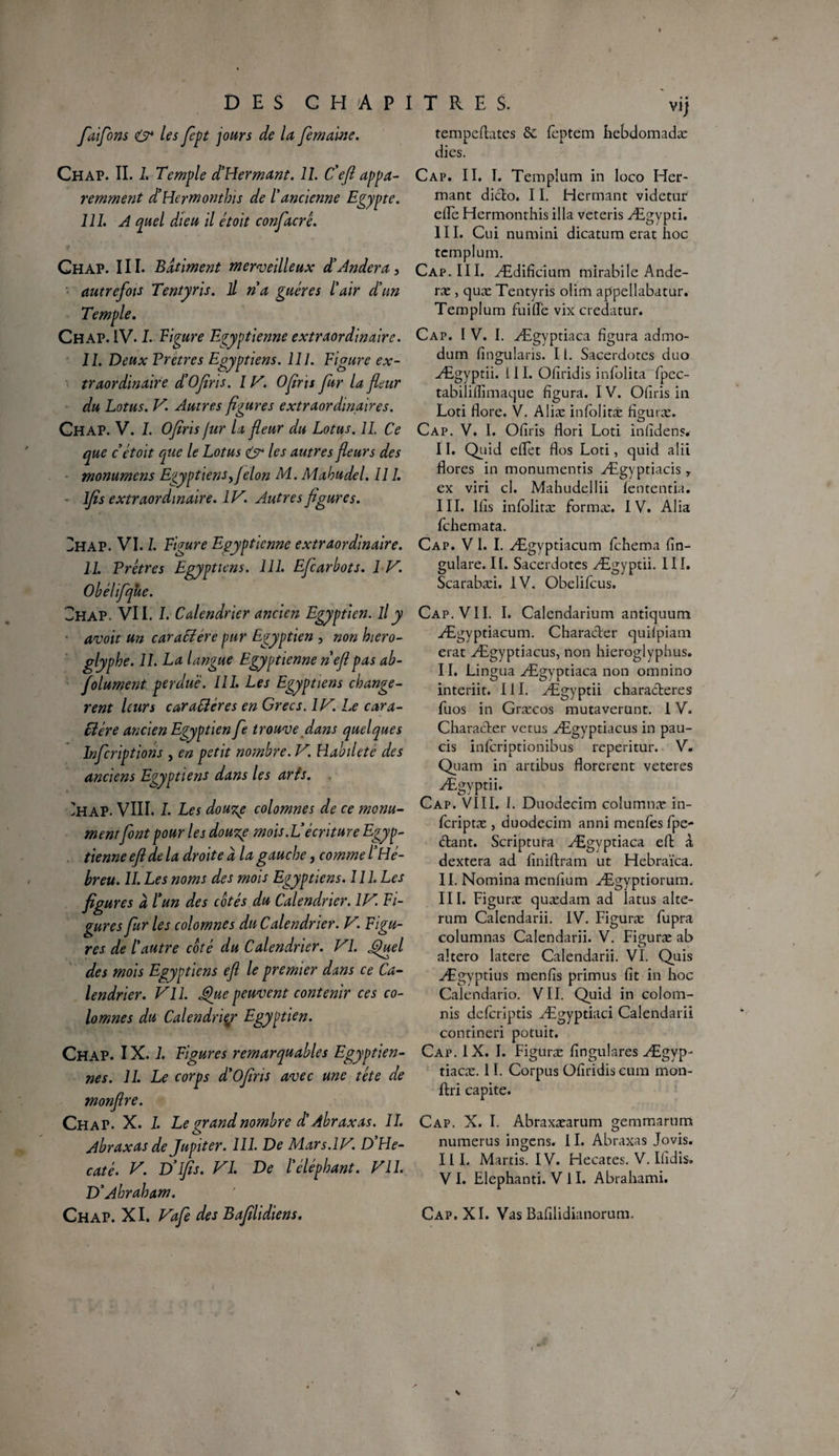 faifons O* les fept jours de la fe marne. Chap. II. 1. Temple d'Hermant. 11. C'efi appa¬ remment d'Hcrmonthis de l'ancienne Egypte. 111. A quel dieu il étoit confier ê. Y Chap. III. Batiment merveilleux d'Andera, autrefois Tentyris. il n a guéres l'air d'un Temple. Chap. IV. I. Figure Egyptienne extraordinaire. II. Deux Vretres Egyptiens. 111. Figure ex¬ traordinaire d'Ofiris. 1V. Ofiris fur la fleur du Lotus. V. Autres figures extraordinaires. Chap. V. I. Ofiris fur la fleur du Lotus. IL Ce que c étoit que le Lotus & les autres fleurs des monumens Egyptiens fl elon M. Mahudel. Il 1. - lfis extraordinaire. IV. Autres figures. 2hap. VI. 1. Figure Egyptienne extraordinaire. 11. Prêtres Egyptiens. 111. Efcarbots. 1 V. Obélifque. Chap. VII. I. Calendrier ancien Egyptien, il y avoit un caraSiére pur Egyptien , non hiéro¬ glyphe. IL La langue Egyptienne neft pas ab¬ solument perdue. III. Les Egyptiens changè¬ rent leurs caractères en Grecs. IlV. Le cara¬ ctère ancien Egyptien fe trouve dans quelques Inferipfions , en petit nombre. V. Habileté des anciens Egyptiens dans les arts. 'hap. VIII. I. Les douze colomnes de ce monu¬ mentfont pour les douze mois. L'écriture Egyp¬ tienne efl de la droite à la gauche, comme l'Hé¬ breu. II. Les noms des mois Egyptiens. 111. Les figures à l'un des cotés du Calendrier. IV. Fi¬ gures fur les colomnes du Calendrier. V. Figu¬ res de l'autre coté du Calendrier. VI. Quel des mois Egyptiens efl le premier dans ce Ca¬ lendrier. Vil. Que peuvent contenir ces co¬ lomnes du Calendrier Egyptien. Chap. IX. 1. Figures remarquables Egyptien¬ nes. 11. Le corps d'Ofins avec une tête de monflre. Chap. X. 1. Le grand nombre d'Abraxas. IL Abraxas de Jupiter. 111. De Mars.IV’. D He- caté. V. D'ifis. VI. De l'éléphant. Vil. D'Abraham. Chap. XI. Vafe des Bafilidiens. tempefhtes ôc feptem hebdomadæ dies. Cap. II. I. Templum in loco Her- mant diclo. 11. Herrnant videtur efFe Hermonthis ilia veteris Ægypti. III. Cui numini dicatum erat hoc templum. Cap. III. Ædifîcium mirabile Ande- ræ, quæ Tentyris olim appellabatur. Templum fui(Te vix credatur. Cap. I V. I. Ægyptiaca figura admo- dum fingularis. 11. Sacerdotes duo Ægyptii. LII. Ofiridis infolita fpcc- tabiiiflîmaque figura. IV. Offris in Loti flore. V. Aliæ infolitæ figuræ. Cap. V. 1. Ofiris Hori Loti infidens. II. Quid effet flos Loti, quid alii flores in monumentis Ægyptiacis, ex viri cl. Mahudellii fententia. III. Ifis infolitæ formæ. IV. Alia fehemata. Cap. V I. I. Ægyptiacum fehema fln- gulare. II. Sacerdotes Ægyptii. III. Scarabæi. IV. Obelifcus. Cap. VII. I. Calendarium antiquum Ægyptiacum. Characler quifpiam erat Ægyptiacus, non hieroglyphus. II. Lingua Ægyptiaca non omnino interiit. III. Ægyptii characferes fuos in Græcos mutaverunt. IV. Character vêtus Ægyptiacus in pau- cis inferiptionibus reperitur. V. Quam in artibus florerent veteres Ægyptii. Cap. VIII. I. Duodecim columnæ in- feriptæ j duodecim anni menfes fpe- <5tant. Scriptura Ægyptiaca eft à dextera ad finiflram ut Hebraïca. II. Nomina menfium Ægyptiorum. III. Figuræ quædam ad latus alte- rum Calendarii. IV. Figuræ fupra columnas Calendarii. V. Figuræ ab altero latere Calendarii. VI. Quis Ægyptius menfis primus fît in hoc Calendario. VII. Quid in colom- nis deferiptis Ægyptiaci Calendarii contineri potuit. Cap. IX. I. Figuræ fingulares Ægyp- tiaeæ. 11. Corpus Ofiridis cum mon- ftri capite. Cap. X. I. Abraxæarum gemmarum numerus ingens. 11. Abraxas Jovis. III. Martis. IV. Hecates. V. Ifidis. V I. Elephanti. V II. Abrahami. Cap, XI. Vas Bafilidianorum,