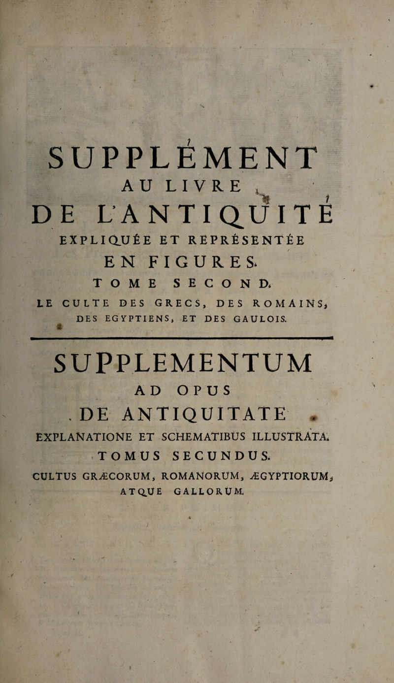 0‘ , ' I \ I > N v f V * . . • » *’ r . \ * 4 , - X / / .. N ’ SUPPLÉMENT AU LIVRE , DE LA N T I QU I T É EXPLI au ÉE ET REPRÉSENTÉE EN FIGURES* TOME SECOND. LE CULTE DES GRECS, DES ROMAINS, DES EGYPTIENS, ET DES GAULOIS. * ■ I ■ i — ■■ — . ■■■ ■■ ■■■ : ■■■!■■- l'^t SUPPLEMENTUM AD O P U S , DE ANTIQUITATE . EXPLANATIONE et schematibus illustrata. . T O M US SECUNDUS. CULTUS GRÆCORUM, ROMANORUM, ÆGYPTIORUM, ATQ.UE G ALLO R UM. *. ■ ■ - • / • i i * % ; • V.- ; • ; ' ; . : ; . l • . y ^ f \ ' J . . • »