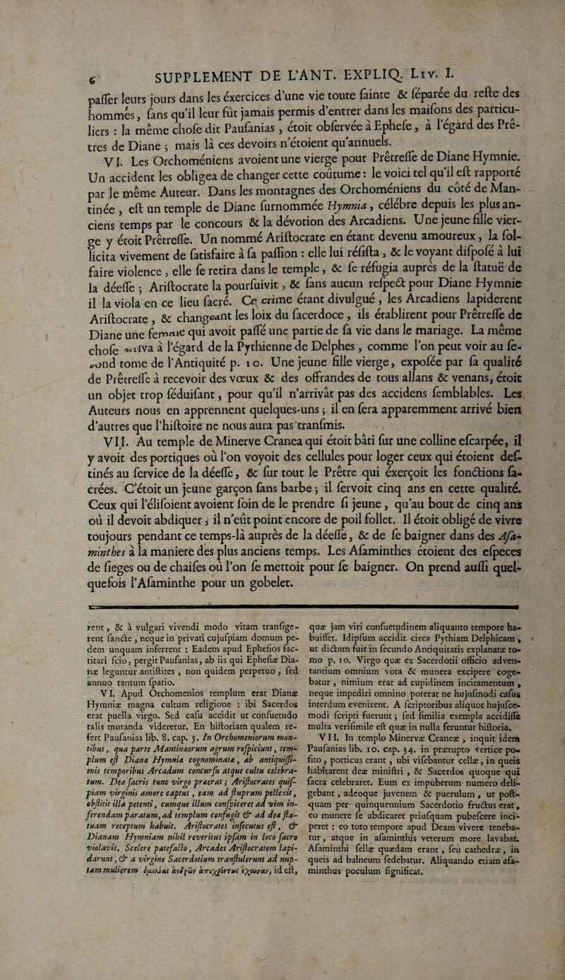 paffer leurs jours dans les exercices d’une vie toute fainte & féparée du refte des hommes, fans quil leur fût jamais permis d’entrer dans les maifons des particu¬ liers : la même chofe dit Paufanias, étoit obfervêe à Ephefe, à 1 egard des Prê¬ tres de Diane * mais là ces devoirs n croient qu annuels. V L Les Orchomêniens avoient une vierge pour Prêtrefle de Diane Hymnie. Un accident les obligea de changer cette coutume : le voici tel qu’il eft rapporté par le même Auteur. Dans les montagnes des Orchomêniens du coté de Man- tinée , eft un temple de Diane furnommée Hywnia, célébré depuis les plus an¬ ciens temps par le concours & la dévotion des Arcadiens. Une jeune fille vier¬ ge y étoit Prêtrefle. Un nommé Ariftocrate en étant devenu amoureux, la fol- licita vivement de fatisfaire à fa paflion : elle lui réfifta, & le voyant difpofé à lui faire violence , elle fe retira dans le temple, & fe réfugia auprès de la ftatuë de la déefle 5 Ariftocrate la pourfuivit , & fans aucun refpeét pour Diane Hymnic il la viola en ce lieu facré. Ce crime étant divulgué , les Arcadiens lapidèrent Ariftocrate , & changeant les loix du facerdoce , ils établirent pour Prêtrefle de Diane une femie qui av°ft Pa^ une partie de fa vie dans le mariage. La même chofe *rt-fva à legard de la Pythienne de Delphes, comme l’on peut voir au fé¬ cond tome de l’Antiquité p. 10. Une jeune fille vierge, expofée par fa qualité de Prêtrefle à recevoir des vœux & des offrandes de tous allans & venans, étoit un objet trop féduifant, pour qu’il n’arrivât pas des accidens fèmblables. Les Auteurs nous en apprennent quelques-uns ; il en fera apparemment arrivé bien d’autres que l’hiftoire ne nous aura pas tranfmis. VII. Au temple de Minerve Cranea qui étoit bâti fur une colline efearpée, il y avoit des portiques où l’on voyoit des cellules pour loger ceux qui étoient def. cinés au fervice de la déefle, &c fur tout le Prêtre qui éxerçoit les fondions fà- crées. C’étoit un jeune garçon fans barbe j il fervoit cinq ans en cette qualité. Ceux qui 1 elifoient avoient foin de le prendre fi jeune, qu’au bout de cinq ans où il devoit abdiquer * il n’eût point encore de poil follet. Il étoit obligé de vivre toujours pendant ce temps-là auprès de la déefle, & de fe baigner dans des Afa- minthes à la maniéré des plus anciens temps. Les Afaminthes étoient des efpeces de fieges ou de chaifes où l’on fè mettoit pour fe baigner. On prend aufli quel¬ quefois l’Afaminthe pour un gobelet. rent, 8c à vulgari vivendi modo vitam tranfige- renc fande , neque in privati cujufpiam domum pe- dem unquam inferrent : Eadem apud Ephefîos fac- titari fcio, pergit Paufanias, ab iis qui Ephefîæ Dia- næ leguntur antiftites , non quidem perpetuo, fed annuo tantum fpatio. VI. Apud Orchomenios templum erat Dianæ Hymniæ magna cultum religione : ibi Sacerdos erat puella virgo. Sed cafu accidit ut confuetudo talis mutanda videretur. En hiftoriam qualem re- fert Paufanias lib. 8. cap. 5. In Orchomeniorum mon- tibus, qua parte Mantin&orum agrurn refpiciunt, tem¬ plum eji Diana Hqmnis, cognominata, ab antiquijft- mis temporibus Arcadum concurfu atque cultu célébra- turn. De a facris tune virgo praevat ; Arifiocrates quif- piiam virginis amore captas, eam ad ftuprum pellexit, «bftitit ilia petenti, cumque ilium confpiceret ad vim in- ferendam paratum, ad templum confugit & ad de* fta- tuam receptum loabuit. Arifiocrates infecutus eft, & Dianam Hjmniam nihil reveritus ipfam in loco facro violavit. Scelere patefaElo, Arcades Ariftocratem lapi- darunt, & a virgine Sacerdotiurn tranftulerunt ad nup- tammulierem fuihias dylfüv isro^£oyTuf id eft. quæ jam viri confuetudinem aliquanto tempore ha- buiftèt. Idipfum accidit circa. Pythiam Delphicam , ut didum fuit in fecundo Antiquitatis explanatæ to- mo p. 10. Virgo quae ex Sacerdotii officio adven- tantium omnium vota 8c munera excipere coge- batur , nimium erat ad cupidinem incitamentum , neque impediri omnino porerat ne hujufmodi cafus interdum evenirent. A feriptoribus aliquot hujufce- modi feripti fuerunt ; fed fimilia exempla accidiffc multa verifimile eft quae in nulla feruntur hiftoria» VII. In templo Minervae Craneae , inquit idem Paufanias lib. 10. cap. 34. in prærupto Vertice po. fito , porticus erant , ubi vifebantur cellæ, in queis habîtarent deæ miniftri , 8c Sacerdos quoque qui facra celebraret. Eum ex impuberum numéro deli- gebant, adcoque juvenem 8c puerulum , ut poft- quam per quinquennium Sacerdotio frudus erat, eo munere fe abdicaret priufquam pubefeere inci- peret : eo toto tempore apud Deam vivere teneba- tur, atque in afaminthis veterum more lavabat. Afaminthi fellæ quaedam erant , feu cathedræ, in queis ad balneum fedebatur. Aliquando etiam afa- minthus poculum fignificat.