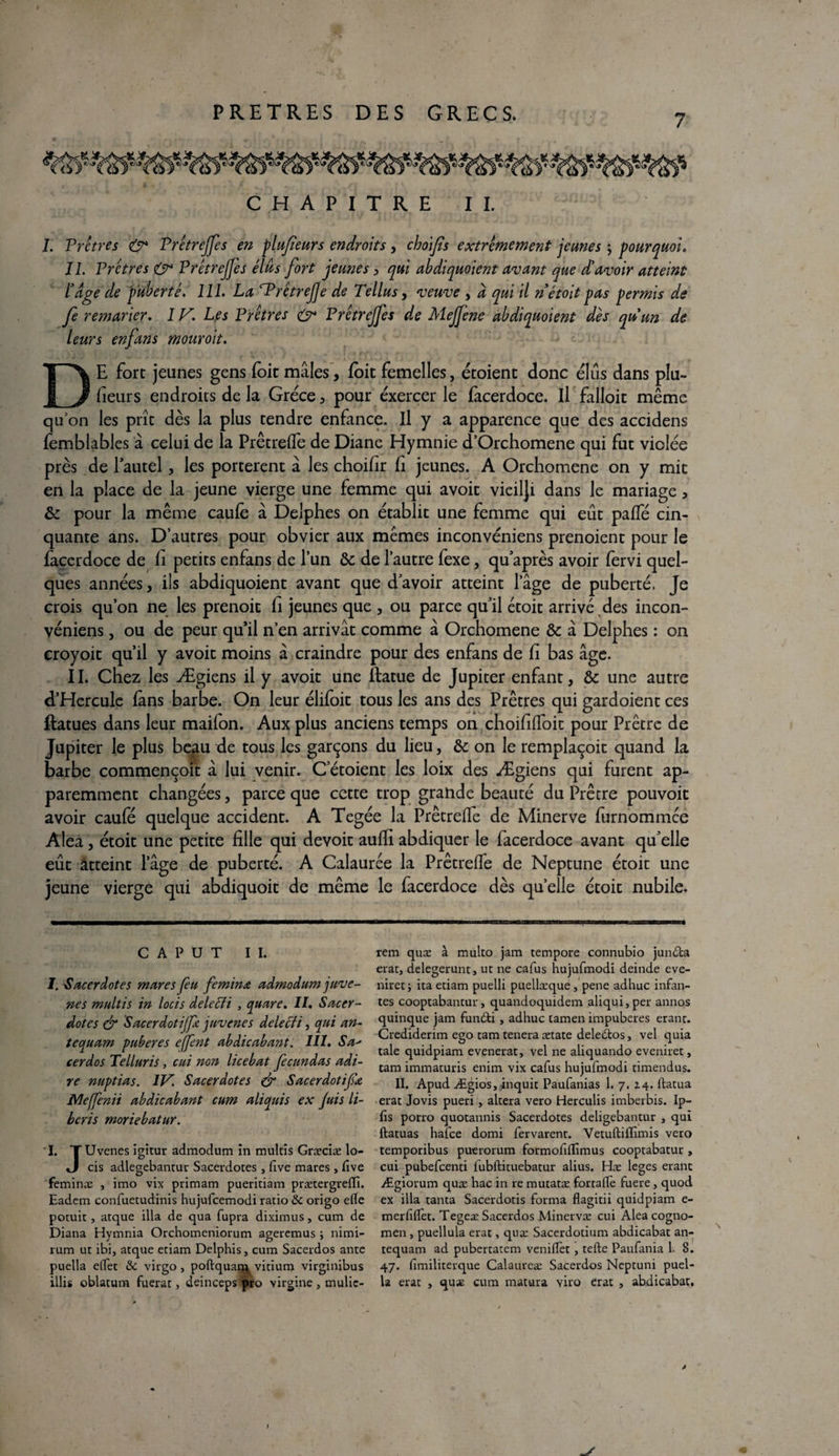 7 CHAPITRE II. 1. Prctres & Prêtrejjes en plufeurs endroits, choijîs extrêmement jeunes ; pourquoi. IL Prêtres & Prêtrejjes élus fort jeunes , qui abdiquoient avant que d'avoir atteint ïâge de puberté. 111. La ^Prêtrejje de Tellus, veuve , a qui il n étoit pas permis de fe remarier. IV. Les Prêtres & Prêtrejfes de Mejjene abdiquoient dès quun de leurs enfans mouroit. DE fore jeunes gens foit mâles, foit femelles, étoient donc élus dans plu¬ sieurs endroits de la Grèce , pour exercer le facerdoce. Il falloit même qu’on les prît dès la plus tendre enfance. Il y a apparence que des accidens femblables à celui de la Prêtreffe de Diane Hymnie d’Orchomene qui fut violée près de 1 autel, les portèrent â les choifîr b jeunes. A Orchomene on y mit en la place de la jeune vierge une femme qui avoir vieilji dans le mariage , ôc pour la même caufè â Delphes on établit une femme qui eût paffé cin¬ quante ans. D’autres pour obvier aux mêmes inconvéniens prenoient pour le facerdoce de li petits enfans de l’un ôc de l’autre fexe, qu’après avoir fervi quel¬ ques années, ils abdiquoient avant que davoir atteint l’âge de puberté. Je crois qu’on ne les prenoit b jeunes que , ou parce qu’il étoit arrivé des incon¬ véniens , ou de peur qu’il n’en arrivât comme â Orchomene ôc â Delphes : on croyoit qu’il y avoir moins â craindre pour des enfans de b bas âge. II. Chez les Ægiens il y avoir une îtatue de Jupiter enfant, ôc une autre d’Hercule fans barbe. On leur élifoit tous les ans des Prêtres qui gardoient ces ftatues dans leur mailon. Aux plus anciens temps on choibffoit pour Prêtre de Jupiter le plus beau de tous les garçons du lieu, ôc on le remplaçoit quand la barbe commençoit â lui venir. C etoient les loix des Ægiens qui furent ap¬ paremment changées, parce que cette trop grande beauté du Prêtre pouvoit avoir caufé quelque accident. A Tegée la Prêtreffe de Minerve furnommee Aléa, étoit une petite bile qui devoit aufïi abdiquer le facerdoce avant qu’elle eût atteint l’âge de puberté. A Calaurée la PrêtrefTe de Neptune étoit une jeune vierge qui abdiquoit de même le facerdoce dès quelle étoit nubile. rem quæ à multo jam tempore connubio jun&a erat, delegerunt, ut ne cafus hujufmodi deinde eve- niret; ita etiam puelli puellæque , pene adhuc infan¬ tes cooptabancut, quandoquidem aliqui,per annos quinque jam fun£ti , adhuc tamen impubères erant. Crediderim ego tam tenera ætate deledtos , vel quia taie quidpiam evenerat, vel ne aliquando eveniret, tam immaturis enim vix cafus hujufmodi timendus. II. Apud Ægios, inquit Paufanias 1. 7. Z4. ftatua erat Jovis pueri , altéra vero Herculis imberbis. Ip- fis porro quotannis Sacerdotes deligebantur , qui ftatuas hafee domi fervarent. Vetuftifïimis vero temporibus puerorum formofiflîmus cooptabatur , cui pubefeenti fubftituebatur alius. Hæ leges erant Ægiorum quæ hac in re mutatæ fortalïè fuere, quod ex ilia tanta Sacerdotis forma flagitii quidpiam e- merfiflet. Tegeæ Sacerdos Minervæ cui Aléa cogno- men , puellula erat, quæ Sacerdotium abdicabat an- tequam ad pubertatem venilfet , tefte Paufania 1. 8. 47. fimiliterque Calaureæ Sacerdos Neptuni puel- la erat , quæ cum matura Yiro erat , abdicabat. C A P U T II. I. 'Sacerdotes mares feu feminœ admodum juve- nes multis in locis delecti , quare. II. Sacer¬ dotes & Sacerdotijfe. juvenes delecti, qui an- tequam pubères effent abdicabant. III. Sa' cerdos Telluris, cui non lice bat fecundas adi¬ ré nnptias. IP'. Sacerdotes & Sacerdotifx Meffenii abdicabant cum aliquis ex juis li- beris moriebatur. I. TUvenes igîtur admodum în multis Græciæ lo- «J cis adlegebantur Sacerdotes , five mares, lîve feminæ , imo vix primam pueritiam prætergreffi. Eadem confuetudinis hujufcemodi ratio Ôc origo elle potuit j atque ilia de qua fupra diximus, cum de Diana Hymnia Orchomeniorum ageremus ; nimi- rum ut ibi, atque etiam Delphis, cum Sacerdos ante puella effet ôc virgo , poftquarq vitium virginibus illis oblatum fuerat, deinceps ipro virgine, mulic-