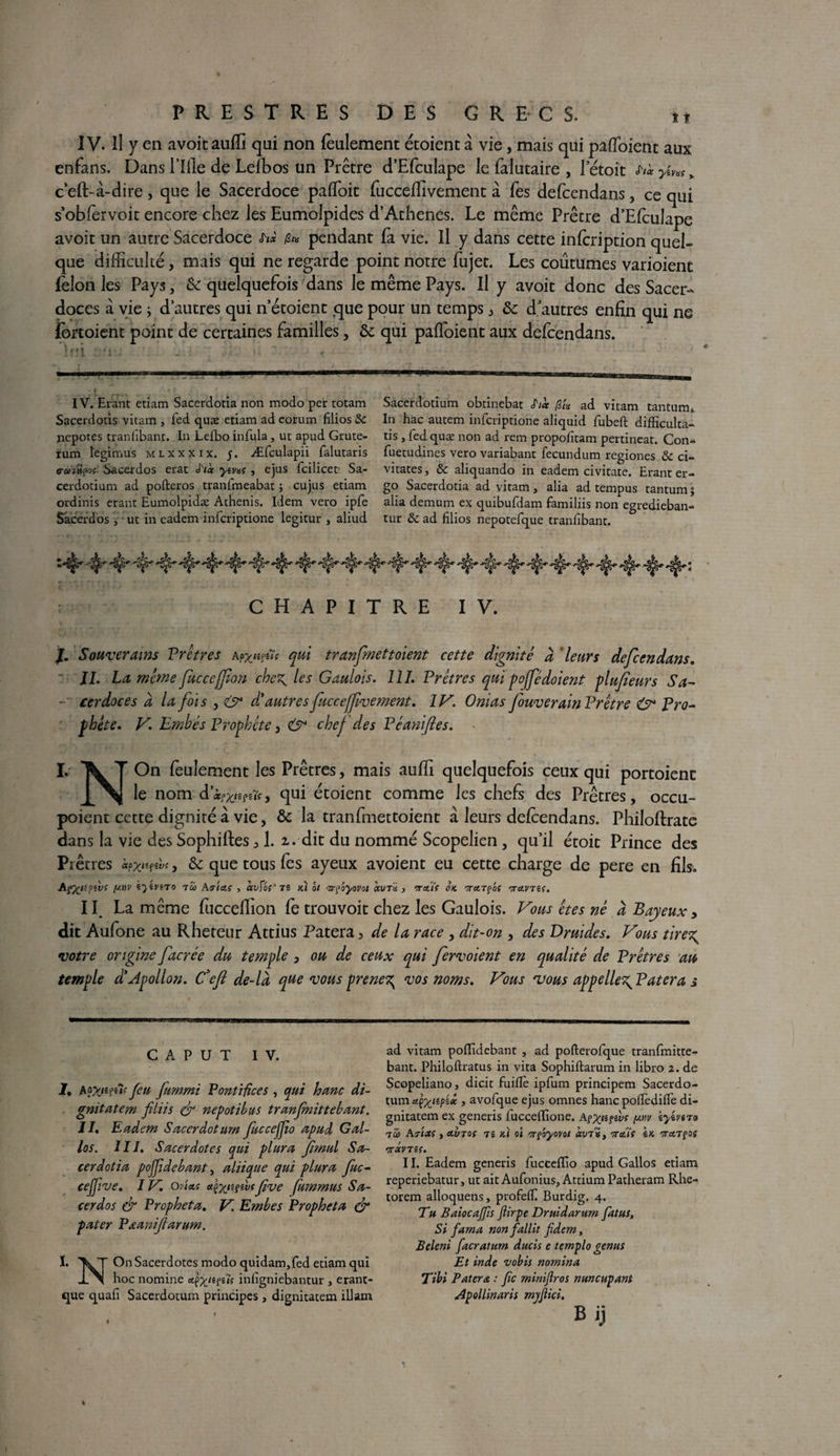 IV. Il y en avoitauffi qui non feulement étoient à vie, mais qui pafloient aux enfans. Dans Tille de Lefbos un Prêtre d’Efculape le falutaire , Tétoit ti'«yins% c’eft-à-dire , que le Sacerdoce pafloit fuccefïivement à fes defcendans, ce qui s’oblervoit encore chez les Eumolpides d’Athènes. Le même Prêtre d’Efculape avoir un autre Sacerdoce h* fa pendant fa vie. Il y dans cette infcription quel¬ que difficulté, mais qui ne regarde point notre fujet. Les coutumes varioienc félon les Pays, & quelquefois dans le même Pays. Il y avoit donc des Sacer¬ doces à vie ; d’autres qui n’étoient que pour un temps , & d’autres enfin qui ne fortoient point de certaines familles, & qui pafloient aux defcendans. lui -i . . : . ' ■ ■■ v IV. Erant etiam Sacerdotia non modo per totam Sacerdotis vitam , fed quæ edam ad eorum filios Sc nepoces tranfibant. In Lefbo infula , ut apud Grute- rum legimus mlxxxix. 5. Æfculapii falutaris eranîifoç Sacerdos erat é'iàc yîvxs , ejus fcilicet Sa- cerdotium ad pofteros tranfmeabat ; cujus edam ordinis erant Eumolpidæ Athenis. Idem vero ipfe Sacerdos ut in eadem infcriptione legitur , aliud Sacerdotium obtinebat S'iàc fa ad vitam tantum. In hac autem infcriptione aliquid fubeft difficulta- tis , fed quæ non ad rem propofitam pertineat. Con* fuetudines vero variabant fecundum regiones & ci- vitates, & aliquando in eadem civitate. Erant er- go Sacerdotia ad vitam, alia ad tempus tantum} alia demum ex quibufdam familiis non egredieban- tur 8c ad filios nepotefque tranf bant. CHAPITRE IV. J. Souverains Prêtres Asyjims qui tranfnettoient cette dignité à leurs defcendans. JL La même fucccffon chez^ les Gaulois. 111. Prêtres qui pojfédoient plufieurs Sa- - cerdoces à la fois d'autresfucceffvement. IV. Onias fouverain Prêtre O* Pro¬ phète. V. Embés Prophète, & chej des Péanifies. I. X T On feulement les Prêtres, mais auffi quelquefois ceux qui portoienc \f\ le nom dqui étoient comme les chefs des Prêtres, occu- poient cette dignité à vie, & la tranfmettoient a leurs defcendans. Philoftrate dans la vie des Sophiftes ,1. 2.. dit du nommé Scopelien, qu’il étoit Prince des Piêcres àpx«fw* > & que tous fes ayeux avoient eu cette charge de pere en fils. Afâtipiv! y.r\v ky'ivno tô> A victs , àvfof'Ti Kl ht 'trpoyovot aura , mti( ok TrctTços vrctVTis. 11 La même fucceffion fe trou voit chez les Gaulois. Vous êtes nè d B ayeux, dit Aufone au Rhereur Attius Patera, de la race , dit-on , des Druides. Vous tirez; votre origine facrée du temple, ou de ceux qui fervoient en qualité de Prêtres au temple d'Apollon. Cfeft de-là que vous prenez^ vos noms. Vous 'vous appeliez' Patera s C A P U T IV. 1, ApxiefîK Jeu fummi Pontifices , qui h une di- gnitatem fliis & nepotibus tranfnittebant. II. Eadem Sacerdotum fuccejjio apud Gal¬ les. III. Sacerdotes qui plura fmul Sa¬ cerdotia poffidebant, aliique qui plura fuc- cejjive. IV. onets etfaitgivsJive fummus Sa¬ cerdos & Propheta. V. Embes Prophcta & pater Pœaniftarum. I. \T On Sacerdotes modo quidam, fed etiam qui IX boc nomine <*pj£/ef«7î infigniebantur , erant- que quafi Sacerdotum principes, dignitatem illam ad vitam poflidebant , ad pofterofque tranfmitte- bant. Philoftratus in vita Sophiftarum in libro î. de Scopeliano, dicit fuiflè ipfum principem Sacerdo¬ tum uçyiîpix , avofque ejus omnes hanc poiîèdiife di¬ gnitatem ex generis fucceffione. a?xiî?ws (khv iyimo tcù Avisa , etvTos ts ki ol vrpoyovot vrous \k vra.TÇOs •JTX VTZ(. 11. Eadem generis fuctefïîo apud Gallos etiam reperiebatur, ut ait Aufonius, Attium Patheram Rhe- torem alloquens, profeflf Burdig. 4. Th Baiocajfis Jlirpe Druidarum fatus. Si fama nonfallit fidem, Beleni facratum ducis e templo genus Et inde vobis nomina Tibi Paterst : fie mimjîros nuncupant Apollinaris myjlici. Bij