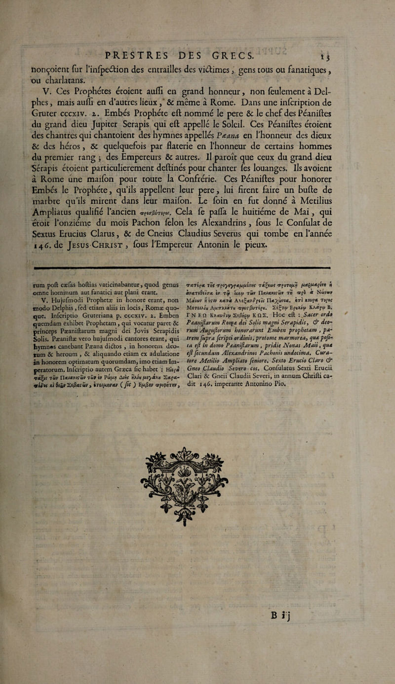 iionçoient fur l’infpeétion des entrailles des viétimesgens tous ou fanatiques, ou charlatans. V. Ces Prophètes étoient aufli en grand honneur, non feulement à Del¬ phes , mais aufïi en d’autres lieux , & même à Rome. Dans une infcription de Gruter cccxiv. i. Embés Prophète eft nommé le pere &c le chef des Péaniftes du grand dieu Jupiter Serapis qui eft appelle le Soleil. Ces Péaniftes étoient des chantres qui chantoient des hymnes appelles Pœana en l’honneur des dieux &: des héros, ôt quelquefois par flaterie en l’honneur de certains hommes du premier rang ; des Empereurs & autres. Il paroît que ceux du grand dieu Sérapis étoient particulièrement deftinés pour chanter fes louanges. Ils avoient a Rome une maifon pour toute la Confrérie. Ces Péaniftes pour honorer Embés le Prophète, qu’ils appellent leur pere, lui firent faire un bufte de marbre qu’ils mirent dans leur maifon. Le foin en fut donné à Metilius Ampliatus qualifié l’ancien <3rp«ir/3yTsfof. Cela fe paffa le huitième de Mai, qui étoic l’onzième du mois Pachon félon les Alexandrins, fous le Confulat de Sextus Erucius Clarus, & de Cneius Claudius Severus qui tombe en l’année 146.de Jésus Christ , fous l’Empereur Antonin le pieux. rum poft cæfas hoftias vaticinabantur, quod genus omne hominum aut fanatici aut plani erant. V. Hujufmodi Prophetæ in honore erant, non modo Delphis ,fed etiam aliis in locis, Romæ quo- que. Infcriptio Gruteriana p. cccxiv. z. Emben quemdam ex'hibet Prophetam, qui vocatur paret 8c princeps Pæaniftarum magni dei Jovis Serapidis Solis. Pæaniftæ veto hujufmodi cantores erant, qui hymnes canebant Pæana didtos , in honorera deo- tum 8c heroum , 8c aliquando etiam ex adulatione jn honorem optimatum quorumdam, imo etiam Im- peratorum. Infcriptio autem Grceca fie habet : Hisp* 7UV nttl<XVlçS)V 7UV êV Po)//H Ataf Î)A<« fXiyX\lt 2«f«t“ qrttos ki ôéuv Zifaruv » (Jîc) E(xfinv 'vpoiffanv. 7TA7ipA 7WÎ 7TÇ0yiyf!t[XfJ.iVnt TiX^iUf TÇOTOfXyi [XCtÇ/ZAçivn n CtVA7iSilAA iV 7<à OIKU TÛV HaIAVIÇUV TM CC Nci)?»? MXlCùV » kçlv KA7Ct A\i!'£vS'pi7{ TIa^CûVIU. t7Tl KOVÇCt TOfOf MêTê/A/K AfX7ThlX7\s <STpêr/3v7£f K. 2é|7ffl EfKX/6» KKOCÇU B. r N E Q Kzav-f'ip K Q 2. Hoc eft : Sacer or do Paaniftarum Rorqa dei Solis magni Serapidis, & deo- rum Augttftorum honorarunt Emben prophetam , pa- trem fupra feripti ordinis, protome marmorea> qua poft- ta eft in domo P&aniftarum, pridie Nonas Ma,ii, qux eft ftecundctm Alexandrinos Pachonis undecima. Cura- tore Aïetilio Ampliato feniore. Sexto Erucio Claro & Gneo Claudio Severo cos. Confulatus Sexti Erucii Clari 8c Gneii Claudii Severi, in annum Chrifti ca-, dit 146. imperante Antonino Pio. / B « • »