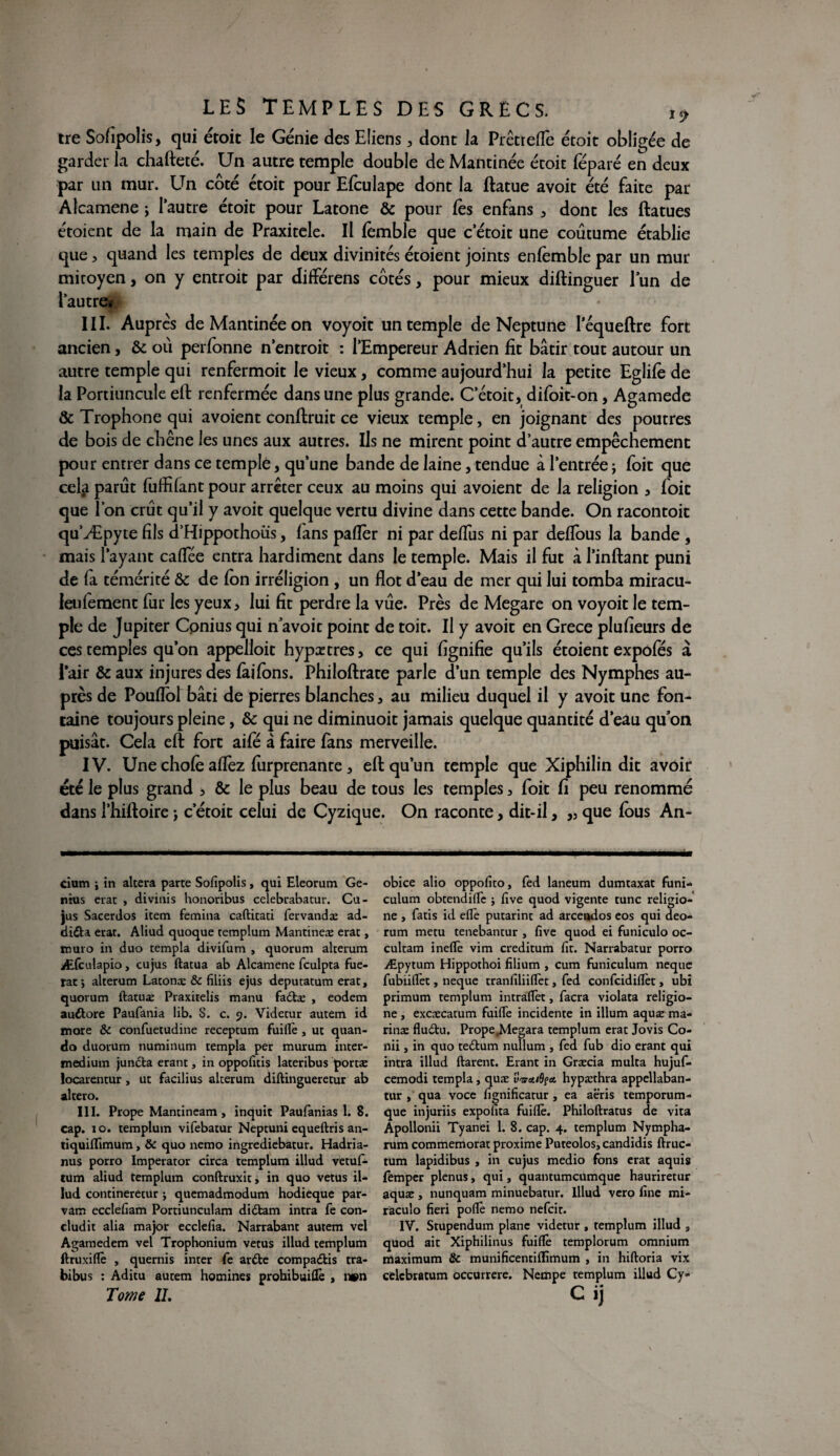 tre Sofîpolis, qui étoit le Génie des Eüens , dont la Prêtrefle étoit obligée de garder la chafteté. Un autre temple double de Mantinée étoit féparé en deux par un mur. Un côté étoit pour Efculape dont la ftatue avoit été faite par Alcamene ; l’autre étoit pour Latone & pour fes enfans , dont les ftatues étoient de la main de Praxitèle. Il fèmble que c’étoit une coutume établie que , quand les temples de deux divinités étoient joints enfemble par un mur mitoyen, on y entroit par différens côtés, pour mieux diftinguer lun de l’autre# III. Auprès de Mantinée on voyoit un temple de Neptune lequeftre fort ancien, & où perlonne n’entroit : l’Empereur Adrien fit bâtir tout autour un autre temple qui renfermoit le vieux, comme aujourd’hui la petite Eglifè de la Portiuncule eft renfermée dans une plus grande. C’étoit, difoit-on, Agamede & Trophone qui avoient conftruit ce vieux temple, en joignant des poutres de bois de chêne les unes aux autres. Ils ne mirent point d’autre empêchement pour entrer dans ce temple, qu’une bande de laine, tendue à l’entrée ; foit que cela parût fuffifant pour arrêter ceux au moins qui avoient de la religion , foit que l’on crût qu’il y avoit quelque vertu divine dans cette bande. On racontoit qu’Æpyte fils d’Hippothoüs, fans palier ni par delfus ni par delfous la bande , mais l’ayant caflee entra hardiment dans le temple. Mais il fut à l’inftant puni de fa témérité & de Ion irréligion , un flot d’eau de mer qui lui tomba miracu- Jeulement fur les yeux, lui fit perdre la vûe. Près de Megare on voyoit le tem¬ ple de Jupiter Cpnius qui n avoit point de toit. Il y avoit en Grece plusieurs de ces temples qu’on appelloit hypætres, ce qui fignifie qu’ils étoient expofés à Pair & aux injures des (àilons. Philoftrate parle d’un temple des Nymphes au¬ près de Pouflot bâti de pierres blanches, au milieu duquel il y avoit une fon¬ taine toujours pleine, & qui ne diminuoit jamais quelque quantité d’eau qu’on puisât. Cela eft fort aile à faire fans merveille. IV. Une choie aflez lurprenante, eft qu’un temple que Xiphilin dit avoir été le plus grand , & le plus beau de tous les temples, foit fi peu renommé dans l’hiftoire ; c’étoit celui de Cyzique. On raconte, dit-il, „ que fous An- cium i in altéra parte Sofîpolis, qui Eleorum Ge¬ nius erat , divinis honoribus celebrabatur. Cu- jus Sacerdos item femina caftitati Fervandæ ad- didU erat. Aliud quoque remplum Mantineæ erat, ïuuro in duo templa divifum , quorum alterum Æfculapio, cujus ftatua ab Alcamene fculpta Fue- rat ; alterum Latona: & filiis ejus deputatum erat, quorum ftatua: Praxitelis manu fadtæ , eodem auftore Paufania lib. S. c. 9. Videtur autem id more & confuetudine receptum Fuiflè , ut quan- do duorum numinum templa per murum inter- mediurn jundta erant, in oppofuis lateribus porta: ïocarentur, ut facilius alterum diftingueretur ab altero. 111. Prope Mantineam , inquit Paufanias 1. 8. cap. 10. templum vifebatur Neptuni equeftris an- tiquifïimum, & quo nemo ingrediebatur. Hadria- nus porro Imperator circa templum illud vetuF- tum aliud templum conftruxit, in quo vêtus il- lud contineretur ; quemadmodum hodieque par- vam ecclefiam Portiunculam didtam intra Fe con- cludit alia major ecclefia. Narrabant autem vel Agamedem vel Trophonium vêtus illud templum ftruxidè , quernis inter Fe ardte compadlis tra- bibus : Aditu autem homines prohibuiftè , n»n Tome IL obice alio oppofito, Fed laneum dumtaxat Funi- culum obtendiflfe j five quod vigente tune religio- ne , Fatis id eflè putarint ad arcendos eos qui deo- rum metu tenebantur , five quod ei Funiculo oc- cultam ineftè vim creditum lit. Narrabatur porro Æpytum Hippothoi filium , cum funiculum neque FubiilTet, neque traniîliififet, Fed conFcidiflèt, ubi primum templum intraflèt, Facra violata religio- ne , excæcatum Fuifte incidente in ilium aquæ ma¬ rins fludtu. Prope^legara templum erat Jovis Co- nii, in quo teeftum nullum , Fed Fub dio erant qui intra illud ftarent. Erant in Græcia multa hujuF- cemodi templa, quæ uW/ôf* hypæthra appellaban- tur , qua voce fignificatur , ea aëris temporum- que injuriis expofita Fuidè. Philoftratus de vita Apollonii Tyanei 1. 8. cap. 4. templum Nympha- rum commémorât proxime Puteolos,candidis ftruc- tum lapidibus , in cujus medio Fons erat aquis Femper plenus, qui, quantumeumque hauriretur aquac , nunquam minuebatur. Illud vero fine mi- raculo fieri poflè nemo neFcit. IV. Stupendum plane videtur, templum illud 3 quod ait Xiphilinus Fuiflè templorum omnium maximum & munificentiffîmum , in hiftoria vix celcbratum occurrere. Nempe templum illud Cy» Cij