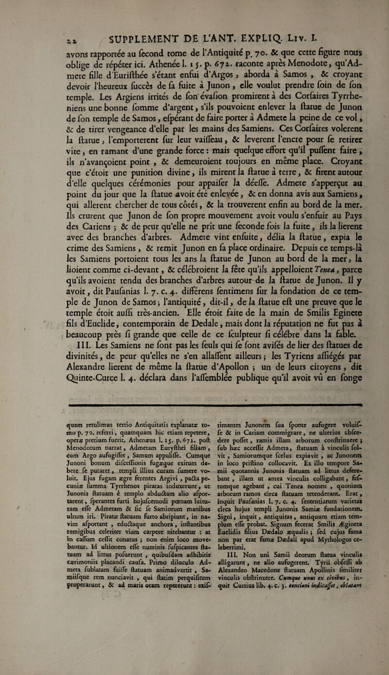 avons rapportée au fécond tome de l’Antiquité p. 70. & que cette figure nous oblige de répéter ici. AthenéeL 1 j. p. 672.. raconte après Menodote, qu’Ad- mete fille d’Eurifthée s’étant enfui d’Argos 3 aborda à Samos , &c croyant devoir l’heureux fuccès de fa fuite a Junon , elle voulut prendre foin de fon temple. Les Argiens irrités de fôn évafion promirent à des Corfaires Tyrrhe- niens une bonne fomme d’argent, s’ils pouvoient enlever la ftatue de Junon de fon temple de Samos, efpérant de faire porter à Admete la peine de ce vol, & de tirer vengeance d’elle par les mains des Samiens. Ces Corfaires volèrent la ftatue ^ l’emportèrent fur leur vaiffeau, & levèrent l’encre pour fe retirer vite, en ramant d’une grande force : mais quelque effort qu’il pufTent faire, ils n’avançoient point , & demeuroient toujours en même place. Croyant que c’étoit une punition divine, ils mirent la ftatue à terre, & firent autour d’elle quelques cérémonies pour appaifèr Ja deeflè. Admete sapperçut au point du jour que la ftatue avoit été enlevée, & en donna avis aux Samiens, qui allèrent chercher de tous cotés, & la trouvèrent enfin au bord de la mer. Ils crurent que Junon de fon propre mouvement avoit voulu s’enfuir au Pays des Cariens ; & de peur quelle ne prît une féconde fois la fuite, ils la lièrent avec des branches d’arbres. Admete vint enfuite, délia la ftatue, expia le crime des Samiens > & remit Junon en fa place ordinaire. Depuis ce temps-là les Samiens portoient tous les ans Ja ftatue de Junon au bord de la mer5 la lioient comme ci-devant, & célébroient la fête qu’ils appelloient Tenea, parce qu’ils avoient tendu des branches d’arbres autour-de la ftatue de Junon. Il y avoit, dit Paufanias 1. 7. c. 4. différens fèntimens fur la fondation de ce tem¬ ple de Junon de Samos; l’antiquité, dit-il, de la ftatue eft une preuve que le temple étoit aufti très-ancien. Elle étoit faite de la main de Smilis Eginete fils d’Euclide, contemporain de Dedale, mais dont la réputation ne fut pas à beaucoup près fi grande que celle de ce fculpteur fi célébré dans la fable. III. Les Samiens ne font pas les feuls qui fe font a viles de lier des ftatues de divinités, de peur qu elles ne s'en allafTent ailleurs ; les Tyriens afliégés par Alexandre lièrent de même la ftatue d’Apollon ; un de leurs citoyens, dit Quinte-Curce 1. 4. déclara dans l’affemblée publique qu’il avoit vu en fonge quam retulimus tertio Antiquitatis explanatæ to- mo p. 70. referri, quamquam hic etiam repetere, operæ pretium fuerit. Athenæus 1. 15. p. 671. poft Menodotum narrat, Admetam Euryfthei filiam , cum Argo aufugiflèt, Samum appuliflè. Cumque Junoni bonum difeeffionis fugæque exitum de- bere fe putaret, rempli illius curam fumerc vo- luit. Ejus fugam ægre ferentes Argivi , padta pe- cuniæ fumma Tyrrhcnos piratas induxerunt, ut Junonis ftatuam è templo abdudtam alio afpor- tarent, fperantes furti hujufcemodi pœnam luitu- ram elfe Admetam & fie fe Samiorum manibus ultum iri. Piratæ ftatuam furto abripiunt, in na- vim afportant , edudtaque anchora, inftantibus remigibus celeriter viam carpere nitebantur : ac in caflum ceftit conatus ; non enim loco move« bantur. Id ultionem eflè numinis fufpicantes fta¬ tuam ad littus pofuerunt , quibufdam adhibitis cærimoniis placandi caufa. Primo diluculo Ad- meta fublatam fuifle ftatuam animadvertit , Sa- miifque rem nunciavit , qui ftatim perquificum timantes Junonem fua fponte aufugere voluif- fe ôc in Cariam commigrare, ne ulterius abfce- dere poflèt, ramis illam arborum conftrinxere ; fub hæc acceftit Admeta, ftatuam à vinculis fol- vit , Samiorumque fcelus expiavit , ac Junonem in loco priftino collocavit. Ex illo tempore Sa- mii quotannis Junonis ftatuam ad littus defere- bant , illam ut antea vinculis colligabant, fe£ tumque agebant , cui Tenea nomen , quoniam arborum ramos circa ftatuam tetenderant. Erat > inquit Paufanias 1. 7. c. 4. fententiarum varietas circa hujus templi Junonis Samiæ fundationem. Signi, inquit, antiquitas, antiquum etiam tem- plum eflè probat. Signum fecerat Smilis w^gineta Euclidis filius Dædalo æqualis ; fed cujus fama non par erat famæ Dædali apud Mythologos ce- leberrimi. III. Non uni Samii deorum ftatua vinculis alligarunt, ne alio aufugerent. Tÿrii obfefli ab Alexandro Macedone ftatuam Apollinis ümiliter vinculis obftrinxere. Cumque unus ex civibus, in¬