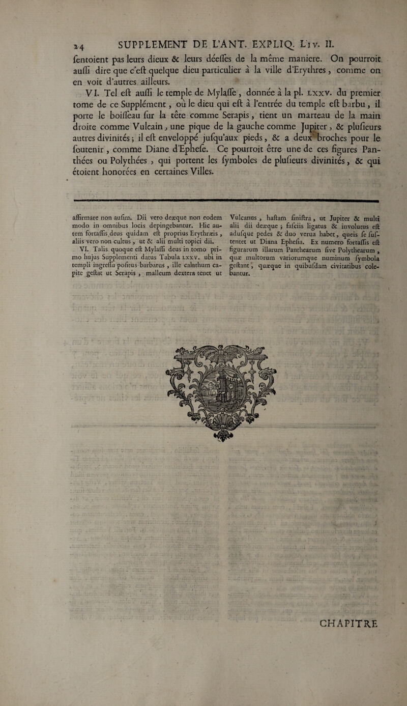 fèntoient pas leurs dieux & leurs déefîès de la même maniéré. On pourroit aufïi dire que c'eft quelque dieu particulier à la ville d’Erythres, comme on en voit d’autres ailleurs. VI. Tel eft aulîi le temple de Mylafle , donnée à la pl. lxxv. du premier rome de ce Supplément, où le dieu qui eft à l’entrée du temple eft barbu , il porte le boiflèau fur la tête comme Serapis, tient un marteau de la main droite comme Vulcain, une pique de la gauche comme Jupiter, & plusieurs autres divinités ; il eft enveloppé jufquaux pieds, &c a deux’ broches pour le foutenir , comme Diane d’Ephefe. Ce pourroit être une de ces figures Pan- thées ou Polythées , qui portent les fymboles de plufieurs divinités > & qui étoient honorées en certaines Villes. affîrmare non aufim. Dii vero deæque non eodem Vulcanus , haftam finiftra, ut Jupiter & multt modo in omnibus locis depingebantur. Hic au- alii dii deæque j fafeiis ligatus & involutus eft tem forcaffis(deus quidam eft proprius Erythræis , adufque pedes tk duo verua habet, queis fe fuf- aliis vero non cultus , ut & alii multi topici dii. tentet ut Diana Ephefia. Ex numéro forraflïs eft VI. Talis quoque eft Mylafti deus in tomo pri- figurarum illarum Panthearum five Polythearum , rao hujus Supplementi datus Tabula lxxv. ubi in quæ multorum variorumque numinum fymbola rempli ingreflu pofitus barbarus , ille calathum ca- geftant, quæque in quibufdam civitatibus cole- pite geftat ut Serapis , malleum dextcra tenet ut bantur. CHAPITRE