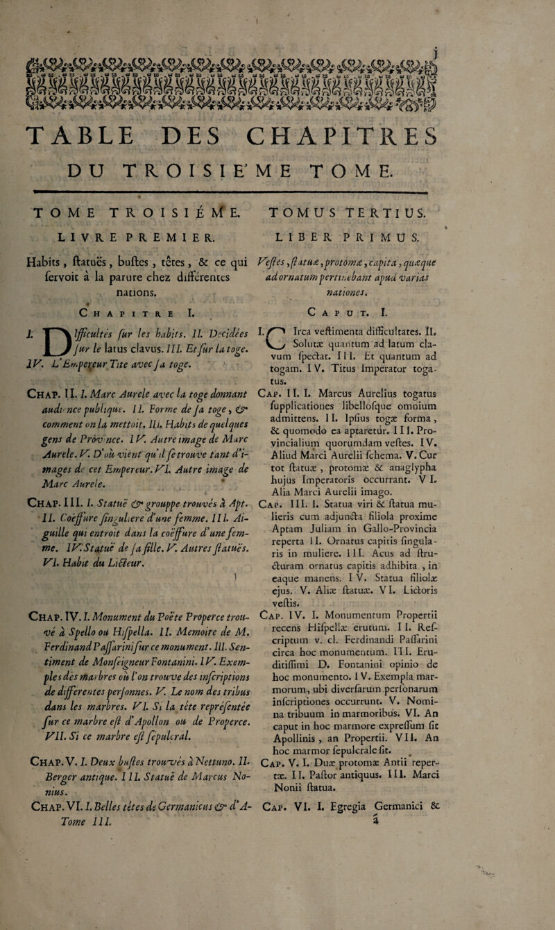 iSSéi^- é^èSü TABLE DES CHAPITRES DU TROISIEME TOME. TOME TROISIÈME. TOMUSTERTIUS. LIVRE PREMIER. LIBER PRIMUS. Habits , ftatuës, bulles , têtes , & ce qui feivoic à la parure chez differentes nations. C H A p I T re I. I. Difficultés fur les habits. IL Décidées fur le latus clavus. III. Et fur U toge. IV. L’Empereur Tite avec J a, toge. Chap. II. 1. Marc Aurele avec la toge donnant audi nce publique. IL Forme de Ja toge, & comment on la mettoit. lli. Habits de quelques gens de Prov nce. IV. Autre image de Marc Aurele. V. D’ou vient qu il fe trouve tant d’i¬ mages de cet Empereur. VI. Autre image de Marc Aurele. Chap. III. I. Statué & grouppe trouves à Apt. IL Co'effiure finguLere d’une femme. III. Ai¬ guille qui entroit dans la coéffiure d’une fem¬ me. IV.Statuë de ja fille. V. Autres fiatuës. VI. Habit du Li&eur. •. ■»- » Chap. IV. I. Monument du Poete Properce trou¬ vé à Spello ou Hfpella. IL Mémoire de M. FerdinandPaffiurinifurce monument. III. Sen¬ timent de Monfiigneur Fontanini. IV. Exem¬ ples des marbres ou l’on trou ve des mferiptions de differentes perjonnes. V. Le nom des tribus dans les marbres. VI. Si la tête repréfentée fur ce marbre efï d’Apollon ou de Properce. VIL Si ce marbre efi fepulcral. Chap. V. L Deux bufies trouvés à Nettuno. IL Berger antique. III. Statué de Marcus No- nius. Chap. VI. I. Belles têtes de Germanicus & d’A- Tome III. Vfiés, ftatuœ ^protomæ., tapit a, quoique adornatum perturbant avud varias nationes. C A P U T. I. IIrca veftimenta difficultates. II. Solutæ quantum ad latum cla- vum fpectat. Ili. Et quantum ad togam. I V. Titus Imperator toga. tus. Cap. 11. I. Marcus Aurelius togatus fupplicationes libellofque omnium admittens. 11. lplius togæ forma, 6c quomodo ea aptaretur. III. Pro- vincialium quorumdam vertes. IV. Aliud Marci Aurelii fehema. V. Cur tôt Itatuæ , protomæ Ôt anaglypha hujüs Imperatoris occurrant. V I. Alia Marci Aurelii imago. Cap. III. 1. Statua viri 6c ftatua mu- lieris cum adjunda filiola proxime Aptam Juliam in Gallo-Provincia reperta il. Ürnatus capitÎ9 fingula- ris in muliere. III. Acus ad ftru- duram ornatus capitis adhibita , in caque manens. I V. Statua filiolæ ejus. V. Alice ftatuæ. VI. Lidoris veftis. Cap. IV. I. Monumentum Propertiî recens Hifpellæ erutum. 11. Ref- cripeum v. cl. Ferdinandi Palîarini circa hoc monumentum. I l I. Eru- ditiflimi D. Fontanini opinio de hoc monumento. 1V. Exempla mar- morum, ubi diverfarum perfonarum inferiptiones occurrunt. V. Nomi- na tribuum in marmoribus. VI. An caput in hoc marmore expredum fit Apollinis , an Propertii. VII. An hoc marmor fepulcrale fit. Cap. V. I. Duæ protomæ Antii reper- tæ. II. Paflor antiquus. III. Marci Nonii ftatua. Cap. VI. I. Egregia Germanici 6c