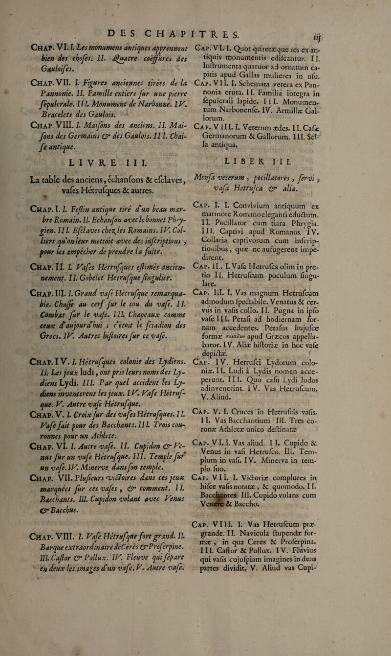 DES C H A P * * Ch ap. VU. Les mommens antiques apprennent bien des chofes. 11. Quatre coëjfures des Gauloifes. Chap.VII. I Figures anciennes tirées delà Pannonie. 11. Famille entière fur une pierre fëpulcrale. 111. Monument de Narbonne. 1V. Bracelets des Gaulois. Chap. VIII. L Maifons des anciens. 11. Mai- fons des Germains & des Gaulois. 111. Chai- fe antique. I T R E S. jjj Cap. VI. I. Quot quantaiquc rës exa'ri- tiquis monumentis edifcantur. II, Inftrumenta quatuor ad ornatum ca- pitis apud Galias mulieres in ufu. Cap. VII. I. Schemata vetera ex Pan- nonia eruta. II. Familia integra in lepulcrali lapide. I 11. Monument tum Narbonenfe. IV. Armillæ Gal- lorum. Cap. V III. I. Veterum ædes. II. Cafæ Germanorum 6cGallorum. III. Sel¬ la antiqua. LIVRE III. LIBER III. La table des anciens, échanfons & clclaves, Mcnfa veterum 3 pocillatores 3 Jèrvi vafes Hétrufques & autres. vafa Hetru/ca & alia. Chap. 1.1. Feflin antique tiré d'un beau mar¬ bre Romain. II. Echanfon avec le bonnet Phry¬ gien. 111. Efclaves chez^les Romains. IV. Col¬ liers quon leur mettoit avec des infcriptions , pour les empêcher de prendre la fuite. Chap. 11. I. Vafes Hétrufjues cftimés ancien- nement. 11. Gobelet Hetrufque fingulier. Chap. III. 1. Grand vafe Hétrufque remarqua¬ ble. Chajfe au cerf fur le cou du vafe. 11V Combat fur le va/e. 111. Chapeaux comme ceux d'aujourd'hui s c étoit le fciadion des Grecs. IV. Autres hifioires fur ce vafe. Chap. IV. I. Hétrufques colonie des Lydiens. 11, Les jeux ludi, ont pris leurs noms des Ly¬ diens Lydi. 111. Par quel accident les Ly¬ diens inventèrent les jeux. 1V, Vafe Hétruf¬ que. V. Autre vafe Hétrufque. Chap. V. 1. Croix fur des vafes Hétrufques. 11. Vafe fait pour des Bacchants. 111. Trois cou¬ ronnes pour un Athlete. Chap. VI. 1. Autre vafe. 11. Cupldon & Ve¬ nus fur un vafe Hétrufque. 111. Temple fur un vafe. IV. Minerve dansfon temple. Chap. VII. Plufieurs nj'iSioires dans ces jeux marquées fur ces vafes, O* comment. 11. Bacchants. III. Cupidon volant avec Venus gr Bacchus. Cap. I. I. Convivium antiquum ex marmore Romanoeleganti edudum. II. Pocillator cum tiara Phrygia. III. Captivi apud Romanos. IV. Collaria captivorum cum inferip- tionibus , quæ ne aufugerent impe- dirent. Cap. IL. I. Vafâ Hetrufca olim in pre- tio II. Hetrufcum poculum fingu- lare. Cap. III. I. Vas magnum Hetrufcum admodum fpedabile. Venatus 6c cer- vus in vafis collo. II. Pugna in iplo vafe III. Petali ad hodiernam for- nam accedentes. Petafus hujufce formæ «■««JW apud Græcos appella- batur. IV. Alise hiftoriæ in hoc vafe depidæ. ' Cap. 1V. Hetrufci Lydorum colo- nix. II. Ludi à Lydis nomen acce- perunt. III. Quo cafu Lydi ludos adinvenerint. 1 V. Vas Hetrufcum. V. Aliud. Cap. V. I. Cruces in Hetrufcis vafis. II. Vas Bacchantium III. Très co- ronæ Athletæ unico deftinatx Cap..VE E Vas aliud. I I. Cupido 6c Venus in vafi Hetrufco. III. Tem- plum in vafi. IV. Minerva in tem- plo fuo. Cap. VII. I. Vidoriæ complures in hifee vafis notatæ , 6c quomodo. 11. Bacchantes. III. Cupido volans cum Venere 6c Baccho. Chap. VIII. 1. Vafe Hétrufque fort grand. 11. Barque extraordinaire deCérês grProferpïne. 111. Cafor & Pollux. IV. Fleuve qui fépare Cap. VIII. I. Vas Hetrufcum prx- grande. II. Navicula ftupendæ for¬ mæ , in qua Ceres 6c Proferpina, III. Caftor ôC Pollux. IV. Fluvius qui vafis cujufpiam imagines in duas