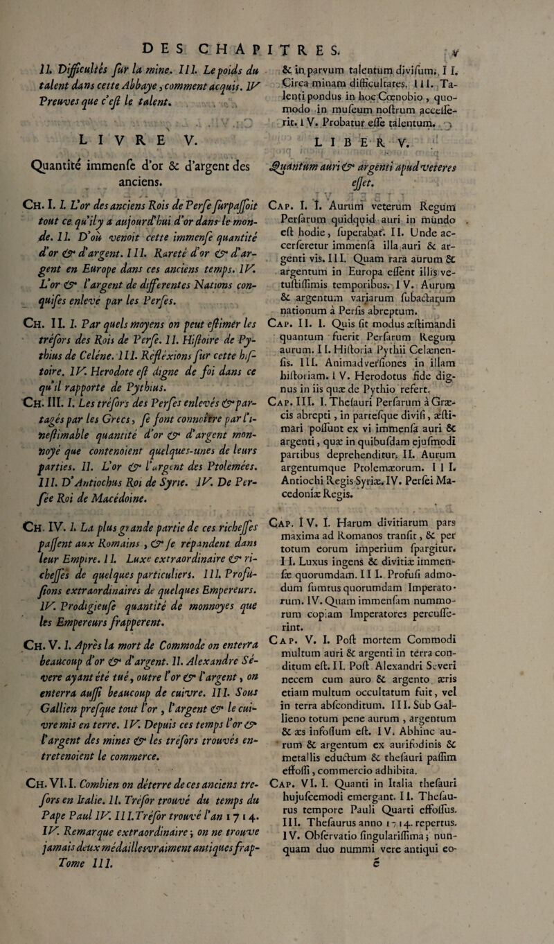 IL Difficultés fur la mine. 111. Le poids du talent dans cette Abbaye 5 comment acquis. IV Preuves que c’efl le talent. . % . V> . ... •- r , ' - < / <•> LIVRE V. Quantité immenfc d’or & d’argent des anciens. T * *» | « Ch. 1.1.11 'or des anciens Rois de Verfe furpaffoit tout ce qu’il y a aujourd'hui d’or dan? le mon¬ de. 11. D’qu venoit cette immenfe quantité d’or & d’argent. 111. Rareté d’or O4 d’ar¬ gent en Europe dans ces anciens temps. IV. L’or & l’argent de differentes Nations con- quifes enlevé par les Perfes. Ch. II. 1. Par quels moyens on peut eftimer les tréfors des Rois de Perfe. 11. Hifloire de Py- thius de Celé ne. 111. Réflexions fur cette hf- toire. IV. Hérodote efl digne de foi dans ce quil rapporte de Pythius. Ch. III. I. Les tréfors des Perfes enlevés & par¬ tagés par les Grecs, fe font conncître parl’i- ‘neflimable quantité d’or O* d’argent mon- iioyé que contenaient quelques-unes de leurs parties. 11. L’or O4 l’argent des Ptolemées. III. D’Antiochus Roi de Syrie. IV. De Per- fée Roi de Macédoine. Ch. IV. L La plus grande partie de ces richeffes pajfent aux Romains , O* Je répandent dans leur Empire. 11. Luxe extraordinaire & ri- chefjes de quelques particuliers. llî.Profu- flons extraordinaires de quelques Empereurs. IV. Prodigieufe quantité de monnoyes que lès Empereurs frappèrent. Ch. V. 1. Après la mort de Commode on enterra beaucoup d’or & d’argent. 11. Alexandre Sé- vere ayant été tué, outre l’or ey l’argent, on enterra auffl beaucoup de cuivre. 111. Sous Gallien prefque tout l’or , l’argent O* le cui¬ vre mis en terre. IV. Depuis ces temps l’or& l’argent des mines & les tréfors trouvés en¬ tretenaient le commerce. Ch. VI. I. Combien on déterre de ces anciens tre- fors en Italie. 11. Tréfor trouvé du temps du Pape Paul IV. Il I.Tréfor trouvé l’an 1714. IV. Remarque extraordinaire \ on ne trouve jamais deux médaillesvraiment antiques frap- Tome 111. I T R E S. i* 6c in parvum talentum divifurm. 11. Circa minam difücultares. 111. Ta- lenti pondus in hoc Cœnobio , quo- modo in muleum noftrum accellè- rit.i V. Probatur elle talentum. , LIBER V. - Quantum auri O4 argenti apud veteres Cap. I. î. Aurum veterum Regüm Perfarum quidqqid auri in mundo . eft hodie, fuperabaf. II. Unde ac- cerferetur immenla ilia,auri 6c ar¬ genti vis. III. Quam rara aurum 6t argentum in Europa eflent illis ve- tuftiftimis temporibus., I V. Aurum 6c argentum variarum fubaclarum nationum à Perfts abreptum. Cap. 11. I. Quis fit modus æftimandi quantum fuerit Perfarum Regura aurum. 11. Hiftoria Pythii Celænen- fis. III. Animadverfiones in illam hiftotiam. I V. Herodotus fide dig- nus in iis quæ de Pythio refert. Cap. III. I.Thelauri Perfarum àGræ- cis abrepti, in partefque divîfi , aéfti- mari polfunt ex vi immenla auri 6c argenti, quæ in quibufdam ejufmodi partibus deprehenditur; II. Aurum argentumque Ptolemæorum. I 1 L Antiochi Regis Syriæ. IV. Perlèi Ma- cedoniæ Regis. Cap. î V. I. Harum divitiarum pars maxima ad Romanos tranfit, 6c per totum eorum imperium fpargitur. II. Luxus ingens 6c divitiæ irnmerr- fæ quorumdam. III. Profufi admo- dum fumtusquorumdam Imperato- rum. IV. Quam immenfam nummo- rum cop-am Imperatores percuftè- rint. Cap. V. I. Poft mortem Commodi multum auri 6c argenti in terra con- ditum eft. II. Poft Alexandri Scveri necem cum auro 6c argento æris etiam multum occultatum fuit, vel in terra abfconditum. III. Sub Gal- lieno totum pene aurum , argentum 6c æs infofium eft. IV. Abhinc au- ’ rum 6c argentum ex aurifodinis 6c meta! lis edu&um 6c thefauri paftim efïolîi, commercio adhibita. Cap. VI. I. Quanti in Italia thefauri hujulcemodi emergant. 11. Thefau- rus tempore Pauli Quarti effoftus. III. Thelaurus anno 1- 14. repertus. IV. Obfervatio fingulariffima j nun- quam duo nummi vere antiqui eo- c