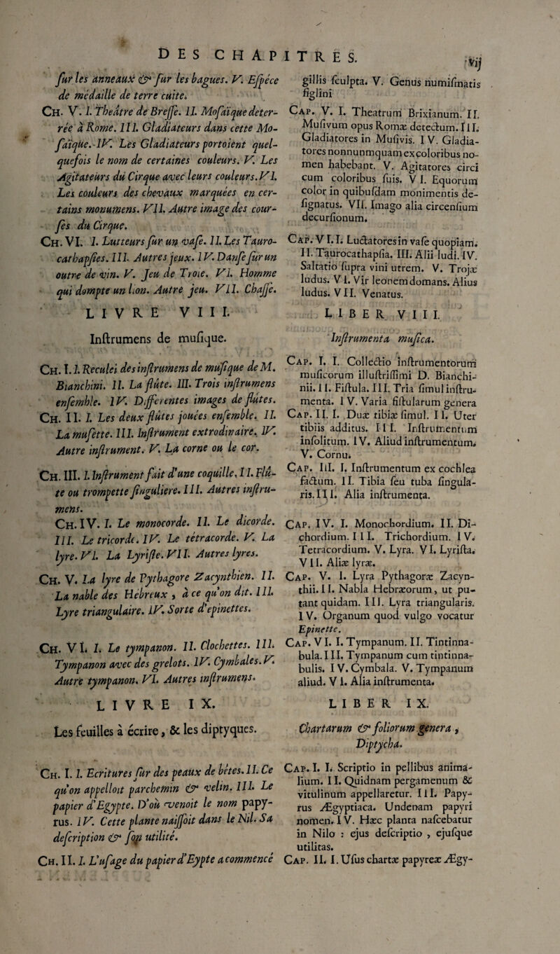 DES CHAPITRES. fur les anneaux & fur les bagues. V. Efpéce de médaille de terre cuite* Ch. V. 1. Tbedtre de BrejJe. 11. Mofaïquedéter¬ rée à Rome. 111. Gladiateurs dans cette Mo- faïqùe.lV. Les Gladiateurs portoient quel¬ quefois le nom de certaines couleurs. V. Les Agitateurs du Cirque avec leurs couleurs. V1. Les couleurs des chevaux marquées en cer¬ tains monumens. VU. Autre image des cour- fes du Cirque. Ch. VL L Lutteurs fur un vafe. 11. Les Tauro- cathapfies. 111. Au tres jeux. 1V. Danfe fur un outre de vin. V. Jeu de T y oie. VI. Homme qui dompte un lion. Autre jeu. Vil. ChaJje. livre VIII. Vij gillis fculpta. V. Genus numifinatis figlinî Cap. V. I. Theatrum Brixianum. IL Mufivum opus Romæ deteclum. III. Gladiatores in Mufivis. I V. Gladia- tores nonnunmquamexcoloribus no- men habebant. V. Agitatores circi cum coloribus fuis. V I. Equorum color in quibuldam monimentis de- fignatus. Vil. Imago alia circenfium decurfionum. Cap. VI. L Luctatoresin vafe quopiam; II. Taurocathapfia. III.Alii ludi. IV. Saltatiô fupra vini utrem. V. Trojæ ludus. V 1. Vir leonemdomans. Alius Indus. VII. Venatus. LIBER VIII. Inftrumens de muftque. Ch. I. L Reculei desinflrumens de mufique deM. Bianchini. IL La flûte. 111. Trois inftrumens enfemhle. IV* Différentes images de flûtes. Ch. II. 1. Les deux flûtes jouées enfemble. 11* Lamufette. 111. Inflrument extrodinaire. IV. Autre inflrument. V, La corne ou le cor. Ch. III. 1. Inflrument fait d’une coquille, 11. Flû¬ te ou trompette finguliere* 111. Autres mftru¬ mens. Ch. IV. 1* Le monocorde* 11. Le dicorde. 111. Le tricorde* IV. Le tétracorde. V. La lyre. VI. La Lyrifle.VIL Autres lyres. Ch. V* La lyre de Vythagore Zacynthien. 11. La nable des Hebreux , a ce qu on dit. 111. Lyre triangulaire. IV. Sorte d epinettes. Ch. VL I. Le tympanon. 11. Clochettes. 111. Tympanon avec des grelots. IV. Cymbales. V* Autre tympanon. VL Autres inftrumens. livre IX. Les feuilles à écrire, & les diptyques. Inflrument a muflca. Cap. I. I. Collectio inftrumentorum muficorum illuftriflîmi D. Bianchi- nii. i I. Fiftula. III. Tria fimul inftru- menta. 1 V. Varia fîftularum généra Cap. II. I. Duæ tibiæ fimul. II. Uter tibiis additus. 111. Inftrurnentum inlolitum. IV. Aliud inftrumentum. V. Cornu. Cap. III. I. Inftrumentum ex cochlea fa&um. II. Tibia fieu tuba fingula- ris. III. Alia inftrumenta. Cap. IV. I. Monochordium. II. Di-* chordium. I 11. Trichordium. I V. Tetracordium. V. Lyra. VI. Lyrifta. VII. Aliæ lyræ. Cap. V. I. Lyra Pythagoræ Zacyn- thii. 11. Nabla Hebræorum, ut pu- tant quidam. III. Lyra triangularis. 1 V. Organum quod vulgo vocatur Epine ttc. Cap. VI. I. Tympanum. II. Tintinna¬ bula. III. Tympanum cum tintinna- bulis. IV. Cymbala. V. Tympanum aliud. V1. Alia inftrumenta. LIBER IX. Ch art arum & foliorum généra , Ch. 1.1. Ecritures fur des peaux de betes. II. Ce quon appelloit parchemin & velin. 111. Le papier d'Egypte. D'où ^vendit le nom papy¬ rus. 1V. Cette plante naijfoit dans le NiL Sa defcription O* fogi utilité. Cap. I. I. Scriptio in pellibus anima- lium. 11. Quidnam pergamenum & vitulinum appellaretur. IiL Papy¬ rus Ægyptiaca. Undenam papy ri nomen. IV. Hæc planta nafcebatur in Nilo : ejus defcriptio , ejufque utilitas.