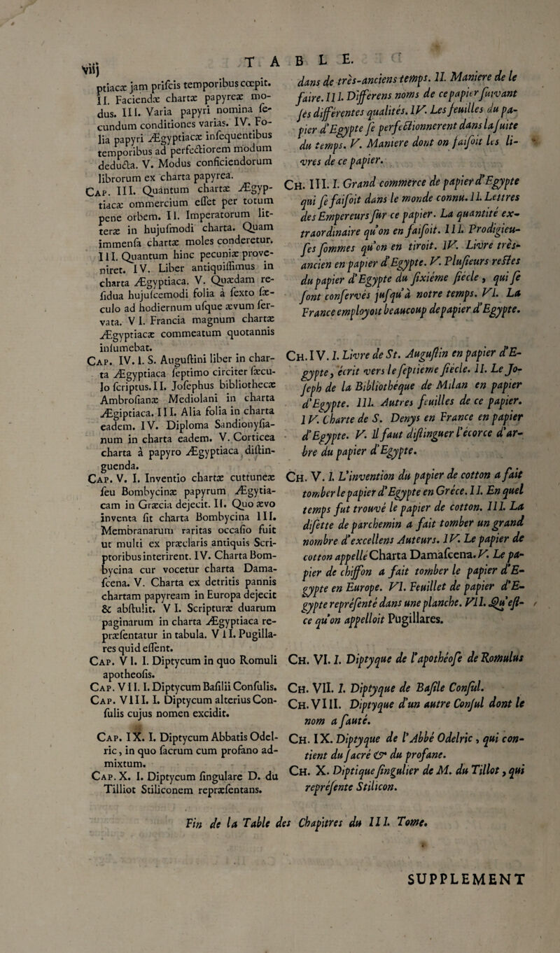 * • * Vli) T A ptiacæ jam prifcis temporibuscœpit. II. Faciendæ chartæ papyreæ mo- dus. III. Varia papyri nomina fe- cundum conditiones varias. IV. Fo¬ lia papyri Ægyptiacæ infequentibus temporibus ad perfe&iorem modum deduda. V. Modus conficiendorum librorum ex charta papyrea. Cap. III. Quantum chartæ Ægyp- tiacæ ommercium effet per totum pene orbem. II. Impeiatorum lit- teræ 111 hujufmodi charta. Quam immenfa chartæ moles conderetur. III. Quantum hinc pecuniæ provc- niret. IV. Liber antiquiffimus in charta Ægyptiaca. V. Quædarn re- fidua hujufcemodi folia a fexto fx- culo ad hodiernum ufque ævum fer- vata. V I. Francia magnum chartæ Ægyptiae* commeatum quotannis infumebat. Cap. IV. 1. S. Auguftini liber in char¬ ta Ægyptiaca feptimo circiter fæcu- lofcriptus.il. Jofèphus bibliothecæ Ambrofianæ Mediolani in charta Ægiptiaca. III. Alia folia in charta eadem. IV. Diploma Sandionyfia- num in charta eadem. V. Corticea charta à papyro Ægyptiaca diffin- guenda. Cap. V. I. Inventio chartæ cuttuneæ feu Bombycinæ papyrum Ægytia- cam in Græcia dejecit. II. Quo ævo inventa fit charta Bombycina III. Membranarum raritas occafîo fuit ut multi ex præclaris antiquis Scri- ptoribusinterirent. IV. Charta Bom¬ bycina cur vocetur charta Dama- fcena. V. Charta ex detritis pannis chartam papyream in Europa dejecit & abftuîit. V I. Scripturæ duarum paginarum in charta Ægyptiaca re- præfentatur in tabula. V 11. Pugilla- res quideffènt. Cap. V l. I. Diptycum in quo Romuli apotheofis. Cap. V11.1. Diptycum Bafllii Confulis. Cap. VIII. I. Diptycum alteriusCon¬ fulis cujus nomen excidit. Cap. IX. I. Diptycum Abbatis Odel- ric, in quo facrum cum profano ad- mixtum. Cap.X. I. Diptycum fîngulare D. du Tilliot Stiliconem repræfentans. BLE. dans de très-anciens temps. II. Maniéré de le faire, lll Differens noms de cepapier fuivant Jes différentes qualités. IV. Les feuilles du pa¬ pier d'Egypte Je perfectionnèrent dans la fuite du temps. V. Manière dota on faifoit les li¬ vres de ce papier. Ch. III. I. Grand commerce de papier d’Egypte qui fe faifoit dans le monde connu. 11. Lettres des Empereurs fur ce papier. La quantité ex¬ traordinaire qu on en faifoit. 111* Prodigieu- fes fommes qu on en tiroit. IV. Livre ties- ancien en papier d Egypte. V Plufieurs reCîes du papier d’Egypte du fixiéme fié cle, qui fe font confervés jufqu a notre temps. VI. La France employoït beaucoup de papier d’Egypte. Ch. IV. L Livre de St. Augufiin en papier d’E¬ gypte, écrit vers lefeptieme fiécle. II. Le Jo- feph de la Bibliothèque de Milan en papier d’Egypte. 111. Autres feuilles de ce papier. 1V. Charte de S. Denys en France en papier d’Egypte. V. Il faut diftinguer l’écorce d’ar¬ bre du papier d’Egypte. Ch. V. I L’invention du papier de cotton a fait tomber le papier d’Egypte en Grèce. 11. En quel temps fut trouvé le papier de cotton. 111. La difette de parchemin a fait tomber un grand nombre d’excellens Auteurs. IV. Le papier de cotton appellé Charta Damafcena. V. Le pa¬ pier de chiffon a fait tomber le papier d’E¬ gypte en Europe. VI. Feuillet de papier d’E¬ gypte repréfentè dans une planche. Vil. jQu’efi- ce qu’on appelloit Pugillares. Ch. VI. I. Diptyque de l’apothêofe de Romulus Ch. VII. 1. Diptyque de Bafile Confùl. Ch. VIII. Diptyque d’un autre Conful dont le nom a fauté. CH. IX. Diptyque de l’Abbé Odelric, qui con¬ tient du facrè O* du profane. Ch. X. Diptiquefingulier de M. du Tillot, qui repréfente Stilicon. Fin de la Table des Chapitres du IIL Tome. SUPPLEMENT