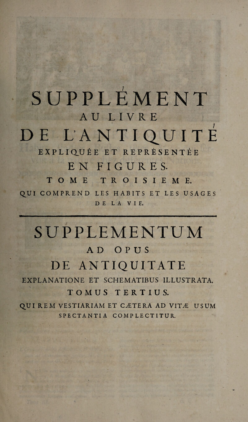 SUPPLEMENT AU LIVRE DE LANTIQ^UITÉ EXPLIQUÉE ET REPRÉSENTÉE EN FIGURES. TOME TROISIEME. QVI COMPREND LES HABITS ET LES USAGES DE LA VIE. SUPPLEMENTUM AD O P U S DE ANTIQUITATE EXPLANATIONE ET SCHEMATIBUS ILLUSTRATA. TOMUS TERTIUS. QUI REM VESTIARIAM ET CÆTERA AD VITÆ USUM