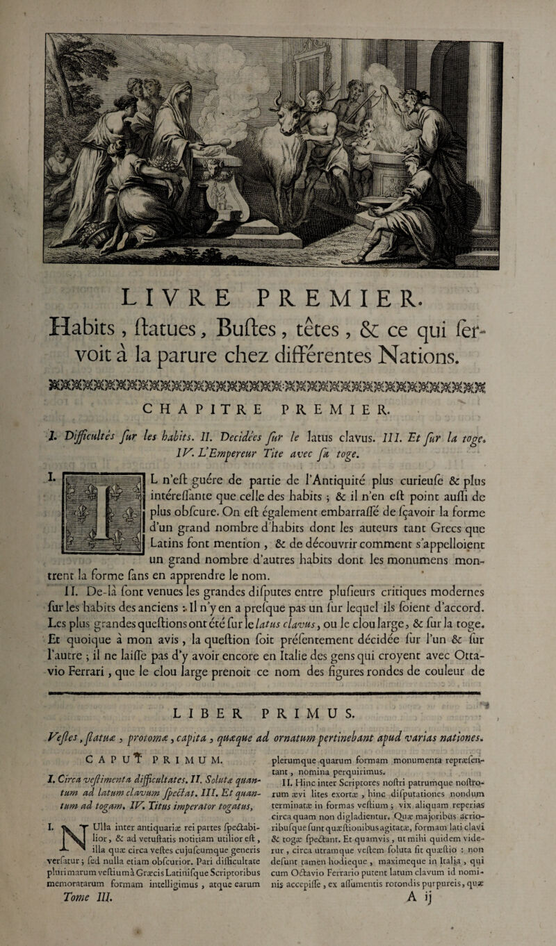 LIVRE PREMIER. Habits , ftatues, Buftes, têtes , &: ce qui ler- voit à la parure chez différentes Nations. CHAPITRE PREMIER. 2. Difficultés fur les habits. IL Décidées fur le latus clavus. 111. Et fur la toge, 1V. L’Empereur Lite avec fa toge. L n’eft guère de partie de l’Antiquité plus curieufè & plus intérellante que celle des habits ; & il n’en eft point auffi de plus obfcure. On eft également embarraffe de Içavoir la forme d’un grand nombre d habits dont les auteurs tant Grecs que Latins font mention , & de découvrir comment s'appelaient un grand nombre d’autres habits dont les monumens mon¬ trent la forme fans en apprendre le nom. II. De-la font venues les grandes difputes entre pluheurs critiques modernes fur les habits des anciens :• il n'y en a prefque pas un fur lequel ils foient d’accord. Les plus grandes queftions ont été fur le latus clavus, ou le clou large ? & fur la toge. Et quoique à mon avis, la queftion foit préfentement décidée fur l’un & fur l’autre ; il ne laide pas d’y avoir encore en Italie des gens qui croyent avec Otta- vio Ferrari, que le clou large prenoit ce nom des figures rondes de couleur de LIBER PRIMUS. Vefles, fatua 5 protomec, capita 3 quœque ad ornatum pertinebant apud varias nation es CAPU'Î PRIMUM. I. Cire a vejlimenta difficultates. II. Soluta yuan- tum ad latum clavum fp éclat. III. Et quan¬ tum ad togam. IV. Titus imperator togatus, I. 5k. T Ulla inter antiquariæ rei partes fpe£tabi- lior, & advetuftatis notitiam utilioreft, ilia quæ circa veftes cujufcumque generis verfatur ; fed nulla etiam obfcurior. Pari difficultate plurimarum veftiumàGræcisLatinifqueScriptoribus memoratarum formam intelligimus , atque earum Tome 1U. plerumque quarum formam monumenta repræfen- tant , nomina perquirimus. II. Hinc inter Scriptores noftri patrumque noftro- rum ævi lites exortæ , hinc difputationes nondum terminatæ in formas veftium ; vix aliquam reperias circa quam non digladientur. Quæ majoribus acrio- ribufquefuntquæftionibusagitatæ, formam laticlavi & togæ fpedtanr. Et quamvis, ut mihi quidem vide- rur , circa utramque vefiem foluta fit quæftio : non défunt tamen hodieque , maximeque in kalia , qui cum O&avio Ferrario putent latum clavum id nomi- nis accepilfe , ex afiumentis rotondis purpureisj quæ A ij