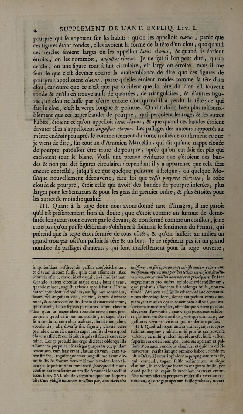 pourpre qui fè voyoienc fur les habits : qu'on les appelloic clavus, parce que ces figures étant rondes, elles avoient la forme de la têce d'un clou ; que quand ces cercles étoient larges on les appelloit latus clavus, & quand ils étoient ^étroits, on les nommoit, anguflus clavus. Je ne fçai fi l’on peut dire , qu'un cercle , ou une figure tout à fait circulaire, eft large ou étroite ; mais il me femble que c’eft deviner contre la vraifemblance de dire que ces figures de pourpre s'appelloient clavus , parce qu elles étoient rondes comme la tête d’un clou ; car outre que ce n’eft que par accident que la tête du clou eft fouvenc ronde & qu’il s’en trouve auffi de quarrées, de triangulaires, & d’autres figu¬ res ; un clou ne laiffe pas d’être encore clou quand il a perdu la tête ; ce qui fait le clou, c’eft la verge longue & pointue. On dit donc bien plus raifonna- blement que ces larges bandes de pourpre , qui perçoient les toges & les autres habits, étoient ce qu’on appelloit latus clavus , & que quand ces bandes étoient étroites elles s’appelloient anguflus clavus. Les paffages des auteurs rapportés au même endroit peu après le commencement du tome troifiéme confirment ce que je viens de dire , fur tout un d’Ammien Marcellin , qui dit qu'une nappe clouée de pourpre paroifloit être toute de pourpre , après qu’on eut fait des plis qui cachoient tout le blanc. Voilà une preuve évidente que c’étoient des ban¬ des ôc non pas des figures circulaires : cependant il y a apparence que cela fera encore contefté , jufqu a ce que quelque peinture à frefque , ou quelque Mo- fàïque nouvellement découverte, fera foi que veftis purpura cla^ata, la robe clouée de pourpre, étoit celle qui avoit des bandes de pourpre inférées, plus larges pour les Sénateurs & pour les gens du premier ordre, & plus étroites pour les autres de moindre qualité. III. Quant à la toge dont nous avons donné tant d’images, il me paroîc qu’il eft préfentement hors de doute , que c’étoit comme un furtout de deme- furée longueur, tout ouvert par le devant, & non fermé comme un cotillon, jene crois pas qu’on puiffe déformais s’obftiner à foutenir le fentiment du Ferrari, qui prétend que la toge étoit fermée de tous côtés, & qu’on laiffoit au milieu un grand trou par où l'on paffoit la tête & un bras. Je ne répéterai pas ici un grand nombre de paffages d’auteurs, qui font maifeftement pour la toge ouverte , in quibufdam veftimentis paffim confpiciebantur : & clavum didtum fuifle , quia cum aflumenta iftæc rotunda elfent, clàvo,ideltcapiti clavi fimilia erant. Quando autem circulus major erat , larus clavus, quandominor, anguftus clavus appellabatur. Utrum autem apte dicatur circulum, aut figuram rotundam, latam vel angurtam eflè , nefeio , verum divinare mihi, & contra verifimilitudinem divinare videntur, qui dicunt , hafee figuras purpureas latum clavum dici quia ut caput clavi rotundæ erant ; nam præ- terquam quod cafu omnino accidit , ut caput clavi fit rotundum, cum aliaquadrata,aliaadtriangulum accedentia , alia diverfæ fint figurae, clavus certe perinde clavus eft quando caput amifit: id vero quod clavum efficit &conftituit virgulaeft ferrea cum acu- mine. Longe probabilius ergo dicitur: oblonga ilia aftumenta purpurea, feu virgas purpureas, ut quidam vocarunt, cum latae erant, latum clavum , cum au¬ tem ftridtæ, anguftæque erant ,anguftum clavum dic¬ tas fuifle. Auétorum vero teftimonia eodem loco al- lata paulopoft initium tomi tertii ,hoc quod dicimus confirmant : præfertim autem ille Ammiani Marcellini locus liber. XVI. ubi de veteratore quodam loquens ait : Cum vidijfct Iwteornm toralium par, duos davos ita latiffimos, ut fibi inyictm arte minierantium eoh&rerent, menfamque operimentisparibus tettam intrinfecusJlruHu- ram omnem ut amiclus adornaverat principales. En fane argumentum pro noftra opinione evidentiffimum , quo probatur aflumenta ilia oblonga fuifle, non ro¬ tunda. Attamen verifimile eft rem adhuc contentio- nibus obnoxiam fore , donec aut pidlura vêtus quat- piam ,aut mufivo opéré concinnata hiftoria ,contro- verfiam de medio tollat, oftendatque veftem purpura clavatam illam fuifle , quæ virgas purpureas exhibe- ret,latiores pro Senatoribus , virifqueprimariis, an- guftiores vero pro viris in gradu inferiore pofitis. III. Quod ad togam autem attinet ,cujustotpro- tulimus imagines j lublata mihi prorfus controverfia videtur, ac mihi quidem liquidum eft, fuilTe veftenx fuperiorem exterioremque, anterius apertam ut pal¬ lium, non autem undique claufam, ut quidam exifti- maverant, Perfuafumque omnino habco , neminem ultra O&aviiFerrariiopinionem propugnaturum efle, qui contendit togam fuifle veftimemum undique claufum , in medioque foramen magnum fuifle, per quod poflèt & caput & brachium dextrum emitti. Nec iterum afteram perquam multa ilia veterum tei- timonia, qux togam apertam fuifle probant, utpote