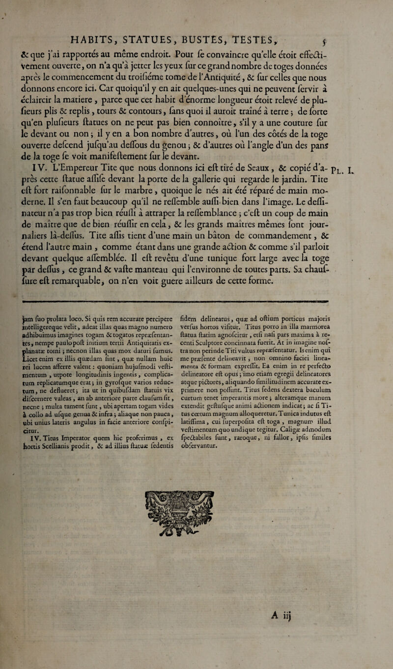 1 HABITS, STATUES, BUSTES, TESTES, 5 & que fai rapportés au même endroit. Pour Te convaincre qu’elle croit effecti¬ vement ouverte, on n’a qu’à jettcr les yeux fur ce grand nombre de toges données après le commencement du troifiéme tome de l’Antiquité, &: fur celles que nous donnons encore ici. Car quoiqu’il y en ait quelques-unes qui ne peuvent fervir à éclaircir la matière , parce que cet habit d’énorme longueur étoit relevé de plu- fîeurs plis & replis, tours ôc contours, (ans quoi il auroit traîné à terre ; de forte qu’en plufieurs ftatues on ne peut pas bien connoître, s’il y a une couture fur le devant ou non ; il y en a bon nombre d’autres, où l’un des côtés de la toge ouverte defcend jufqu’au deffous du genou ; & d’autres où l’angle d’un des pans de la toge fe voit manifeftement fur le devant. IV. L’Empereur Tite que nous donnons ici eft tiré de Seaux, & copié d’a- pL ^ près cette ftatue affife devant la porte delà gallerie qui regarde le jardin. Tite eft fort raifonnable fur le marbre , quoique le nés ait écé réparé de main mo¬ derne. Il s’en faut beaucoup qu’il ne reffemble aufti-bien dans l’image. Le defli- nateur n’a pas trop bien réufti à attraper la reffemblance ; c’eft un coup de main de maître que de bien réuflir en cela, & les grands maîtres mêmes font jour¬ naliers là-deffus. Tite alïis tient d’une main un bâton de commandement, & étend l’autre main , comme étant dans une grande aétion & comme s’il parloir devant quelque affemblée. Il eft revêtu d’une tunique fort large avec la toge par deffus, ce grand & vafte manteau qui l’environne de toutes parts. Sa chauf- fure eft remarquable, on n’en voit guere ailleurs de cette forme. jam fuo prolata loco. Si quis rem accurate percipere intelligereque velit, adeac illas quas magno numéro adhibuimus imagines togam & togatos repræfentan- tes, nempe paulopoft initium tertii Antiquitatis ex- planatæ romi ; necnon illas quas mox daturi fumus. Licet enim ex illis quædam fine, quæ nullam huic rei lucem afterre valent : quoniam hujufmodi vefti- mentum , utpote longitudinis ingentis , complica- tum replicatumque erat ; in gyrofque varios reduc- tum, ne deflueret; ita ut in quibufdam ftatuis vix difeernere valeas , an ab anteriore parte claufumfit, neene ; multa tament funt, ubiapertam togam vides à collo ad ufque genua & infra ; aliaque non pauca, ubi unius lateris angulus in fâcie anteriore confpi- citur. IV. Titus Imperator quem hic proferimus , ex hortis Scellianis prodit, &c ad illius ftatuæ fedentis fidem delineatus, quæ ad oftium porticus majoris verfus hortos vifitur. Titus porro in ilia marmorea ftatua ftatim agnofeitur , edi nali pars maxima à re- centi Sculptore concinnata fuerit. At in imagine nof- tra non perinde Titi vultus repræientatur. Is enim qui me præfente delineavit, non omnino faciei linea- menta ôc formam expreffit. Ea enim in re perfedto delineatore eft opus ; imo etiam egregii delineatores atque pi&ores, aliquando fimilitudinem accurate ex- primere non poflunt. Titus fedens dextera baculum curtum tenet imperands more j alteramque manum extendit geftufque animi a&ionem indicatj ac iî Ti¬ tus cœtum magnum alloqueretur. Tunica inducus eft ladftima, cui fuperpofita eft toga , magnum illud. veftimentum quo undique tegitur. Caligæ admodum fpedabiles funt, raroque, ni fallor, ipfis lîmiles obfervantur.