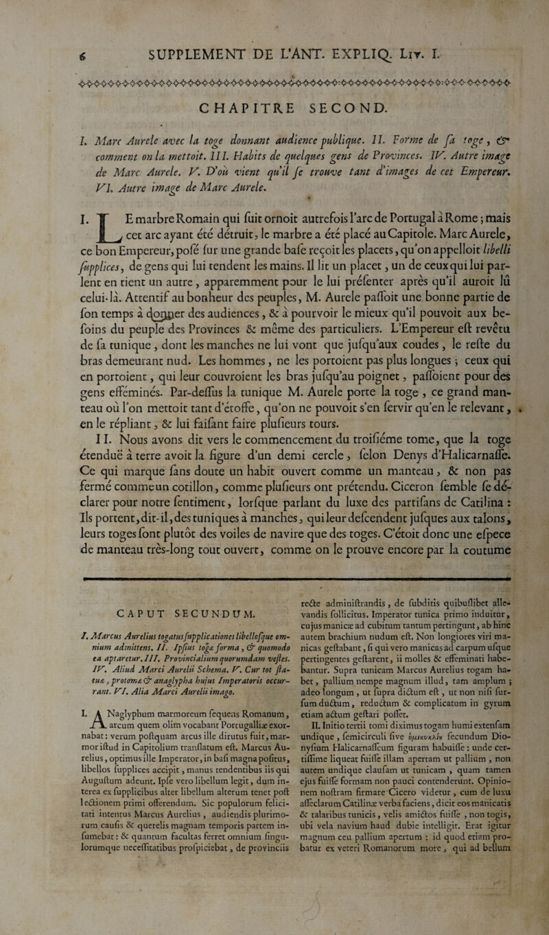 CHAPITRE SECOND. I. Marc Aurcle avec la toge donnant audience publique. IL Forme de fa toge, çÿ* comment onia mettoit. III. Habits de quelques gens de Provinces. IV. Autre image de Marc Aurele. V. D’où vient quil fe trouve tant d'images de cet Empereur. VL Autre image de Marc Aurele. I. T E marbre Romain qui fuit ornoit autrefois Parc de Portugal à Rome ; mais JJ j cec arc ayant été détruit, le marbre a été placé au Capitole. Marc Aurele, ce bon Empereur, pofé fur une grande baie reçoit les placets, qu'on appelloit libelti fipp lice s, de gens qui lui tendent les mains. Il lit un placer, un de ceux qui lui par¬ lent en tient un autre , apparemment pour le lui préfenter après qu’il auroit lu celui-là. Attentif au bonheur des peuples, M. Aurele pafloit une bonne partie de fon temps à <^orj£ier des audiences, & à pourvoir le mieux qu’il pouvoit aux be- foins du peuple des Provinces &z meme des particuliers. L’Empereur eft revetu de fa tunique , dont les manches ne lui vont que jufqu'aux coudes, le refte du bras demeurant nud. Les hommes, ne les portoient pas plus longues -, ceux qui en portoient, qui leur couvroient les bras julqu’au poignet, palfoient pour des gens efféminés. Par-delTus la tunique M. Aurele porte la toge , ce grand man¬ teau où l'on mettoit tant d’étoffe, qu’on ne pouvoit s’en fervir qu’en le relevant, . en le répliant, & lui faifant faire plufeurs tours. 11. Nous avons dit vers le commencement du troiféme tome, que la toge étenduë à terre avoir la figure d’un demi cercle, félon Denys d’Halicarnaffe. Ce qui marque fans doute un habit ouvert comme un manteau, & non pas fermé commeun cotillon, comme plufeurs ont prétendu. Cicéron femble Ce dé¬ clarer pour notre fentiment, lorfque parlant du luxe des partifins de Catilina : Ils portent, dit-il, des tuniques à manches, qui leur defeendent jufques aux talons, leurs toges font plutôt des voiles de navire que des toges. C’étoit donc une efpece de manteau très-long tout ouvert, comme on le prouve encore par la coutume CAPUT SECUNDUM. /. Marcus Aurelius togatusfupplicationcs libcllofque om¬ nium admittens. II. Ipjius tog& forma, & quomodo ea aptaretur. III. Provincialium quorumdam vejles. IV. Aliud Marci Aurelii Schéma. V. Cur tôt fia- ■tua j protoma & anaglypha hujus Imperatoris occur- rant. VI. Alia Marci Aurelii imago. I. K Naglyphum marmoreum fequens Romanum, il arcum quem olim vocabant Porcugalliæ exor- nabat: verum poftquam arcus ille dirutus fuitjmar- moriftud in Capitolium tranflatum eft. Marcus Au¬ relius , optimus ille Imperator, in bafi magna pofitus, libellos fupplices accipit, manus tendentibus iis qui Auguftum adeunt. Ipfe vero libellum legit, dum in- terea ex fupplicibus alter libellum alterum tenet poft ledionem primi ofterendum. Sic populorum felici- tati intentus Marcus Aurelius , audiendis plurimo- rum caufis & querelis magnam temporis partem in- fumebac : & quantum facultas ferrer omnium fingu- lorumque neceflitatibus profpiciebat, de provinciis rede adminiftrandis, de fubditis quibuflibet alle- vandîs follicicus. Imperator tunica primo induitur, eu jus manicæ ad cubicum tantum pertingunt, ab hinc autem brachium nudum eft. Non longiores viri ma- nicas geftabant, Ci qui vero manicas ad carpum ufque pertingentes geftarent, ii molles & effeminati habe- bantur. Supra tunicam Marcus Aurelius togam ha* bet, pallium nempe magnum illud, tam amplum ; adeo longum , ut fupra didum eft } ut non nifi fur- fumdudum, redudum & complicatum in gyrum, etiam adum geftari poflet. II. Initio tertii tomi diximus togam humiextenfam undique , femicitculi five Ù[aikvkkî* fecundum Dio- nyftum Elalicarnafteum figuram habuiftè : unde cer- tiflime liqueat fuifle illam apertam ut pallium , non autem undique claufam ut tunicam , quam tamen ejus fuiftè formam non pauci contenderunt. Opinio- nera noftram firmare Cicero videtur , cum de luxu aflèclarum Catilina: verba faciens, dicit eos manicatis; & talaribus tunicis , velis amidos fuiftè , non togis, ubi vêla navium haud dubie intelligit. Erat igitur magnum ceu pallium apertum : id quod etiam pro- batur ex veteri Romanorum. more, qui ad bellum