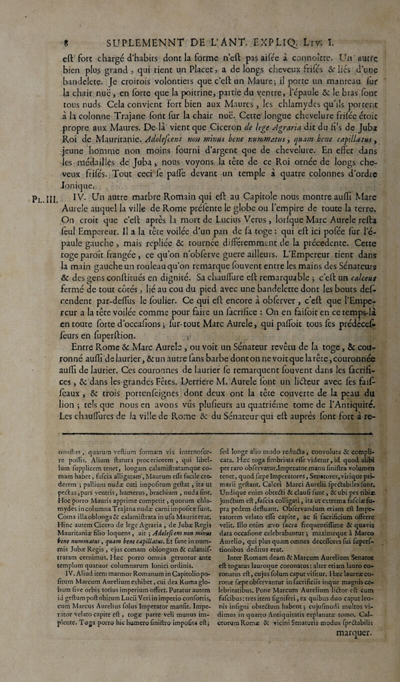 eft fore chargé d’habirs dont la forme n’eft pas aifée à connoîtrc, Un autre bien plus grand , qui tient un Placet , a de longs cheveux frifés &r liés d’une bandelete. Je croirois volontiers que c’eft un Maure-, il porte un manreau lut la chair nue, en forte que la poitrine, partie du ventre, l'épaule & le bras fonc tous nuds Cela convient fort bien aux Maures, les chlamydcs qu'ils portent à la colonne Trajane font fur la chair nue. Cette longue chevelure frilée étoic propre aux Maures. De là vient que Cicéron de lege Agraria dit du fi's de Juba Roi de Mauritanie. Adolejcens non minus bene nummatus, quam bene capillatus , jeune homme non moins fourni d’argent que de chevelure. En effet dans les médailles de Juba, nous voyons la tête de ce Roi ornée de longs che¬ veux frifés. Tout ceci fe paffe devant un temple à quatre colonnes d’ordre ionique. IV. CJn autre marbre Romain qui eft au Capitole nous montre aufti Marc Aurele auquel la ville de Rome prélente le globe ou l’empire de toute la terre. On croit que c’eft après la mort de Lucius Verus, lorlque Marc Aurele refta feul Empereur. Il a la tête voilée d’un pan de fa toge : qui eft ici pofée fur l’é¬ paule gauche , mais repliée & tournée différemment de la precedente. Cette toge paroît frangée, ce quon n’obferve guere ailleurs. L’Empereur tient dans la main gauche un rouleau qu’on remarque louvent entre les mains des Sénateurs & des gens conftitués en dignité. Sa chauffure eft remarquable ; c’eft un calceuÿ fermé de tout cotés, lié au cou du pied avec une bandelette dont les bouts deD rendent par-deffus le loulier. Ce qui eft encore à obferver , c’eft que l’Empe¬ reur a la tête voilée comme pour faire un facririce : On en faifoit en ce temps-là en toute forte d’occaftons ; fur-tout Marc Aurele, qui paffoit tous fes prédeeek leurs en fuperftion. y Entre Rome & Marc Aurele , ou voit un Sénateur revêtu de la toge, èc cou¬ ronné aufti de laurier, & un autre (ans barbe dont on ne voit que la tête, couronnée aufti de laurier. Ces couronnes de laurier le remarquent fouvent dans les facrifi- ces, ôc dans les grandes Fêtes. Derrière M. Aurele (ont un liéleur avec lès faif- féaux, & trois portenfeignes dont deux ont la tête couverte de la peau du lion ; tels que nous en avons vus pîufieurs au quatrième tome de l’Antiquité. Les chauffures de la ville de Rome & du Sénateur qui eft auprès font fort à re- omifhis, quarum veftium formam vix internofee- re polfis. Alium ftatura proceriorem , qui libel- ium fupplicem tenet, longam calamiftratamque co- mam habet, fafeia alligatam', Maurum elle facile cre- derem ; pallium nudæ cuti impofitum geftat , ira ut pectus,pars ventris, humérus, brachium , nudafint. Hoc porro Mauris apprime competit, quorum chla- mydes incolumnaTrajananudæ carniimpoftæfunt. Coma illaoblonça& calamiftrata in ufu Mauris erat. Hinc autem Cicero de lege Agraria , de Jubæ Regis Mauritanie filio loquens , ait ; Adolefcens non minus bene nummatus, quam bene capillatus. Et fane in num- mis Jubæ Regis, ejus comam oblongam& calamif- tratam cernimus. Hæc porro omnia geruntur ante templum quatuor columnarum Ionici ordinis. IV. Aliud item marmor Romanum inCapitoliopo- fitum Marcum Aurelium exhibet, cui dea Roma glo- bum lîve orbis totius imperium offert. Putatur autem id geftum poft obitum Lucii Veriin imperio confortis, cum Marcus Aurelius folus Imperator maillât. Impe- rator velato capite eft, togæ parte veli munus im- plente. Toga porro hic humero finiltro impoûca eft} fed longe alio modo reduda, convoluta & compli- cata. Hæc toga firobriata elle videtur, id quod alibi perraro obfervatur.lmperatoi\manu finiftra volumen tenet, quod fæpeImperatores, Senatores,virique prt- marii geftant. Calcei Marci Aurelii fpedtabiles funr. Undique enim obtedti & claufi lunt, & ubi pes tibiac. jundtum eft,fafeia colligati, îta ut extrema fafciæfu- pra pedem defluant. Obfervandum etiam eft Impe» ratorem velato elle capite, ac fi facrificium offerre velit. lllo enim ævo facra frequentifïime & quavis data occafione celebrabantur -, maxïmeque à Marco Aurelio, qui plus quam omnes decelfores fui fuperf- tionibus deditus erar. Inter Romam deam & Marcum Aurelium Senatoc eft togatus lauroque coronatus: alter etiam lauro co- ronatus eft, eu jus folum caputvilitur. Hæc laureæco- ronæ fæpe obfervantur in facrifîciis inque magnis ce- lebritatibus. Pone Marcum Aurelium lidtor eft cum fafeibus: très item figniferi, ex quibus duo caput leo- nis infigni obtedum habent ; cujufmodi multos vi- dimus in quarto Antiquitatis explanatæ tomo. Cal- ceorumRomæ & yicini Senatoris modus fpedabilis marquer.