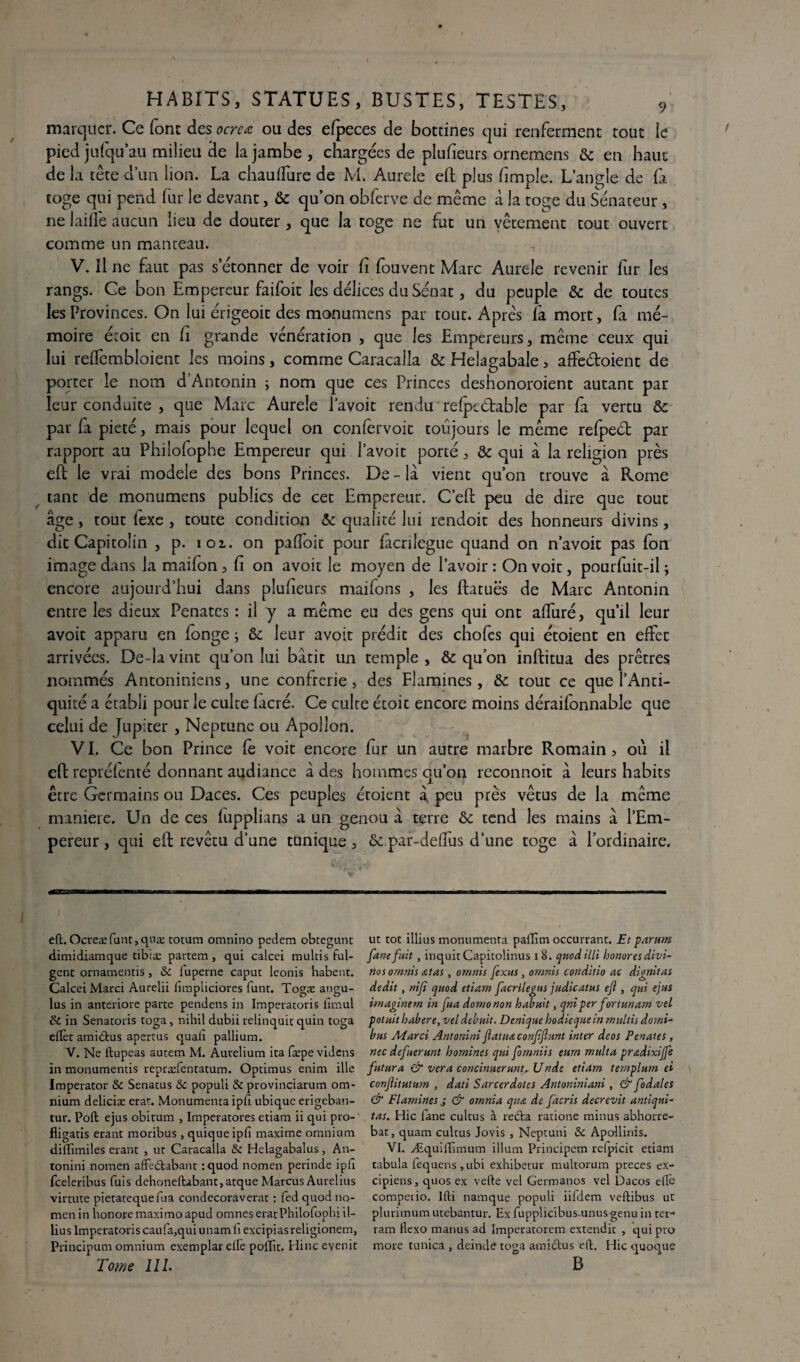 marquer. Ce font des ocrcœ ou des efpeces de bottines qui renferment tout le pied jufqu au milieu de la jambe , chargées de plufieurs ornemens & en haut delà tête d’un lion. La chauflure de M. Aurele eft plus /impie. L’angle de fa toge qui pend fur le devant, & qu’on obferve de même à la toge du Sénateur, ne laifle aucun lieu de douter, que la toge ne fut un vêtement tout ouvert comme un manteau. T V. Il ne faut pas s’étonner de voir fi fou vent Marc Aurele revenir fur les rangs. Ce bon Empereur faifoit les délices du Sénat, du peuple & de toutes les Provinces. On lui érigeoit des monumens par tout. Apres là mort, fa mé¬ moire écoit en fi grande vénération , que les Empereurs, mêtne ceux qui lui re/fembloient les moins, comme Caracalla & Helagabale, affeétoient de porter le nom d’Antonin ; nom que ces Princes deshonoroient autant par leur conduite , que Marc Aurele l’avoit rendu re/pc étable par fa vertu & par (a pieté, mais pour lequel on confervoit toujours le même re/peét par rapport au Philo/ophe Empereur qui l’avoit porté, & qui à la religion près eft le vrai modèle des bons Princes. De - la vient qu’on trouve à Rome tant de monumens publics de cet Empereur. C’elt peu de dire que tout âge, tout iexe , toute condition & qualité lui rendoit des honneurs divins, dit Capitolin , p. 101. on pa/foit pour facrilegue quand on n’avoit pas fon image dans la mai/on, fi on avoir le moyen de l’avoir : On voit, pourfuit-il ; encore aujourd’hui dans plufieurs maifons , les ftatuës de Marc Antonin entre les dieux Pénates : il y a même eu des gens qui ont a/furé, qu’il leur avoit apparu en fonge ; & leur avoir prédit des chofes qui étoient en effec arrivées. De-la vint qu’on lui bâtit un temple, & qu’on inftitua des prêtres nommés Antoniniens, une confrérie, des Flamines, & tout ce que l’Anti¬ quité a établi pour le culte /acré. Ce culte étoit encore moins déraifonnable que celui de Jupiter , Neptune ou Apollon. VI. Ce bon Prince fe voit encore fur un antre marbre Romain, où il eft reprélenté donnant audiance à des hommes qu’on reconnoit à leurs habits être Germains ou Daces. Ces peuples étoient à. peu près vêtus de la même manière. Un de ces lupplians a un genou à terre & tend les mains à l’Em¬ pereur , qui eft revêtu d’une tunique, & par-de/fus d’une toge à l’ordinaire. eft. Ocreæfuntjquæ totum omnino pedem obtegunt dimidiamque tibiæ partem, qui calcei multis ful- gent ornamentis, & iuperne capuc leonis habent. Calcei Marci Aurelii fimpliciores funt. Togæ angu- lus in anteriore parte pendens in Imperatoris iimul & in Senacoris toga > nihil dubii relinquic quin toga eftèt amidus apertus quafi pallium. V. Ne ftupeas autem M. Aurelium ita fæpevidens in monumentis repræfentatum. Optimus enim ille Imperator & Senatus &c populi & provinciarum om¬ nium deliciæ erat. Monumenta ipfi ubique erigeban- tur. Poft ejus obitum , Imperatores etiam ii qui pro- fligatis erant moribus, quiqueipfi maxime omnium diffimiles erant , ut Caracalla & Helagabalus, An- tonini nomen aftedabant :quod nomen perinde ipfi feeleribus fuis dehoneftibant5atque Marcus Aurelius virtute pietatequefua condecoraverat : fed quod no¬ men in honore maximoapud omnes eratPhilofophi il- lius Imperatoris caufa,qui unamii excipias religionem, Principum omnium exemplar efte poflit. Hinc evenit Tome 111. ut tôt illius monumenta pallîm occurrant. Et paru?n fane fuit , inquitCapitoünus i 8. quodilli honores divi- nos ornnis atas, omnis fexus, omnis conditio ac dignitas dédit, nifi quod etiam facrilegus judicatus ejl, qui ejus hnaginem in fua domonon habuit, qniper fortunam vel potuit habere, vel debuit. Dcnique hodieqite in multis do?ni~ bus Marci Antonini fauta confftunt inter deos Penates, nec defuerunt homines qui fomniis eum multa pradixijfe futur a & ver a concinuerunt, Unde etiam ternplum ei conjlitutum , dati Sarcerdotes Antoniniani , & fodales & Flamines j & omnia quœ de facris decrevit antiqui- tas. Hic fane cultus à reda ratione minus abhorre- bat, quam cultus Jovis , Neptuni & Apollinis. VI. Æquiffimum ilium Principem relpicit etiam tabula fequens , ubi exhibetur multorum preces ex- cipiens, quos ex vefte vel Germanos vel Dacos elTe compeiio. lfti namque populi iifdem veftibus ut plurimum utebantur. Ex fupplicibus.unus genu in ter- ram Hexo manus ad Imperatorem extendit , qui pro more tunica , deintle toga amidus eft. Hic quoque B