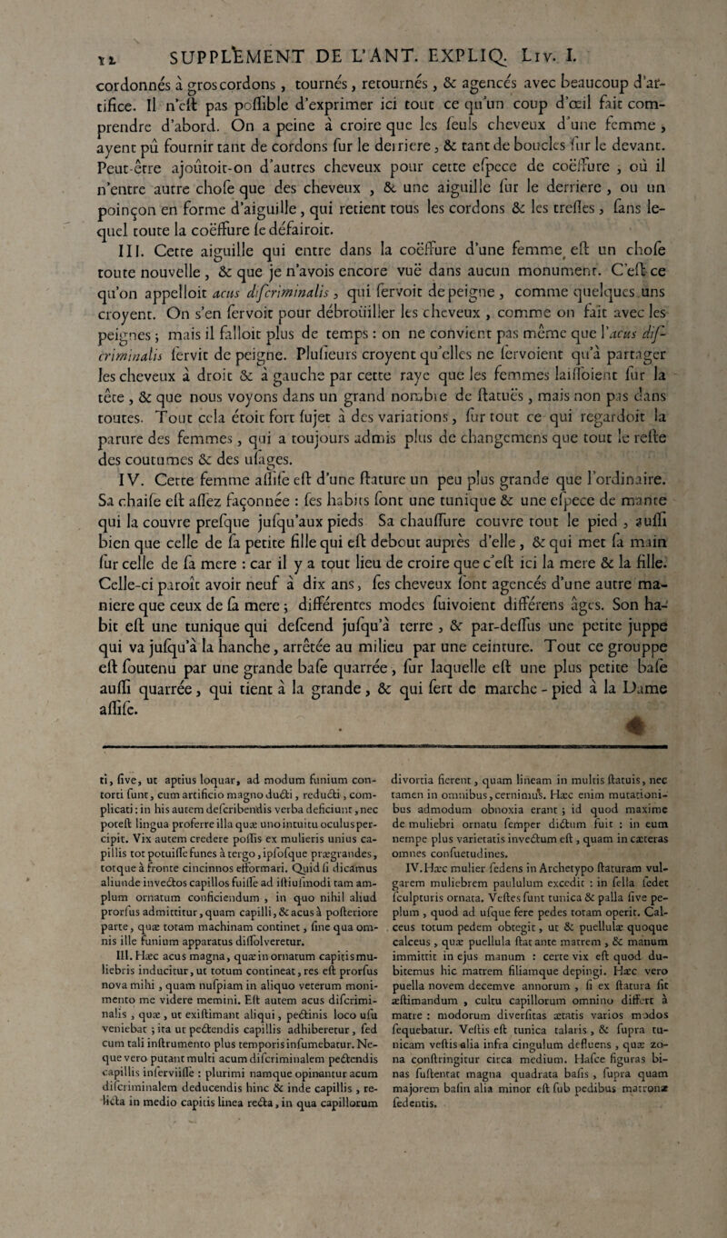 cordonnés à gros cordons, tournés, retournés, & agencés avec beaucoup d’ar¬ tifice. Il n’cft pas poffible d’exprimer ici tout ce qu’un coup d’œil fait com¬ prendre d’abord. On a peine à croire que les feuls cheveux d’une femme , ayencpû fournir tant de cordons fur le deiriere, & tant de boucles fur le devant. Peut-être ajoûtoit-on d’autres cheveux pour cette efpece de coëifure , où il n’entre autre chofe que des cheveux , &, une aiguille fur le derrière , ou un poinçon en forme d’aiguille, qui retient tous les cordons & les trefîes , fans le¬ quel toute la coëifure le défairoit. III. Cette aiguille qui entre dans la coëifure d’une femme eft un chofe toute nouvelle, & que je n’avois encore vuë dans aucun monument. C’eft ce qu’on appelloit acus difcriminalis , qui fervoit de peigne , comme quelques uns croyent. On s’en fervoit pour débrouiller les cheveux , comme on fait avec les peignes ; mais il falloit plus de temps : on ne convient pas même que l'acus dif¬ criminalis fervit dépeigne. Plulieurs croyent qu’elles ne lervoient qu’à partager les cheveux à droit & à gauche par cette raye que les femmes laifloienc fur la tête , & que nous voyons dans un grand noœbie de ftatuës, mais non pis dans toutes. Tout cela étoit fort fujet à des variations, fur tout ce qui regardoit la parure des femmes, qui a toujours admis plus de changcmens que tout le refie des coutumes & des ulages. IV. Cette femme aflife eft d’une fiature un peu plus grande que l’ordinaire. Sa chaile efi allez façonnée : Tes habits font une tunique & une efpece de mante qui la couvre prefque julqu’aux pieds Sa chaulfure couvre tout le pied , aulfi bien que celle de fa petite fille qui efi debout auprès d’elle, &: qui met fa main lur celle de fa mere : car il y a tout lieu de croire que c’eft ici la mere & la fille. Celle-ci paroît avoir neuf à dix ans, les cheveux (ont agencés d’une autre ma¬ niéré que ceux de la mere ; différentes modes fuivoient dilférens âges. Son ha¬ bit eft une tunique qui defeend jufqu’à terre , &r par-delfus une petite juppe qui va julqu’à la hanche, arrêtée au milieu par une ceinture. Tout ce grouppe eft foutenu par une grande baie quarrée, lur laquelle eft une plus petite baie aulïi quarrée, qui tient à la grande, & qui fert de marche - pied à la Dame a lfife. * ti, five, ut aptius loquar, ad modum funium con- torti funt, cum arcificio magno dudti, redudti, com- plicati : in his autem deferibendis verba deficiunr, nec poteft lingua proferre ilia quæ unointuitu oculusper- cipit. Vix autem credere pollis ex mulieris unius ca- pillis tôt potuifle fîmes à tergo, ipfofque prægrandes, totque à fronte cincinnos etformari. Quidfi dicâmus aliunde inveéfcos capillos fuiile ad iftiufmodi tam am- plum ornatum conficiendum , in quo nihil aliud prorius admittitur,quam capilli,&acus à pofteriore parte, quæ totam machinam continet, fine qua om- nis ille funium apparatus diffolveretur. IIl.Hæc acus magna, quæ in ornatum capitismu- liebris inducitur,ut totum contineat, res eft prorfus nova mihi , quam nufpiam in aliquo veterum moni- mento me videre memini. Eft autem acus diferimi- nalis , quæ , ut exiftimant aliqui, peétinis loco ufu veniebat ; ita ut peétendis capillis adhiberetur , fed cum tali inftrumento plus temporisinfumebatur. Ne- que vero putantmulti acumdifcriminalem peéfendis capillis inlerviiftè : plurimi namque opinantur acum difcriminalem deducendis bine & inde capillis , re¬ lira in medio capitis linea re<fta, in qua capillorum divortia fièrent, quam lineam in multis ftatuis, nec tamen in omnibus,cernimuL Hæc enim mutationi- bus admodum obnoxia erant ; id quod maxime de muliebri ornatu femper didtum fuit : in eum nempe plus varietatis invedtum eft , quam in cæteras omnes confuetudines. IV.Hæc mulier fedens in Archetypo ftaturam vul- garem muliebrem paululum excedic : in fella ledet fculpturis ornata. Veftesfunt tunica & palla five pé¬ plum , quod ad ufque fere pedes totam operit. Cal- ceus totum pedem obtegit, ut & puellulæ quoque calceus , quæ puellula ftat ante matrem , & manura immittit in ejus raanum : certe vix eft quod du- bitemus hic matrem filiamque depingi. Hæc vero puella novem decemve annorum , fi ex ftatura fit æftimandum , cultu capillorum omnino differt à matre : modorum diverfitas ætatis varios modos fequebatur. Veftis eft tunica talaris , & fupra tu- nicam veftis alia infra cingulum defluens , quæ zo¬ na conftringitur circa medium. Hafce figuras bi¬ nas fuftentat magna quadrata bafis , fupra quam majorem bafin alia minor eft fub pedibus marron* fedentis.