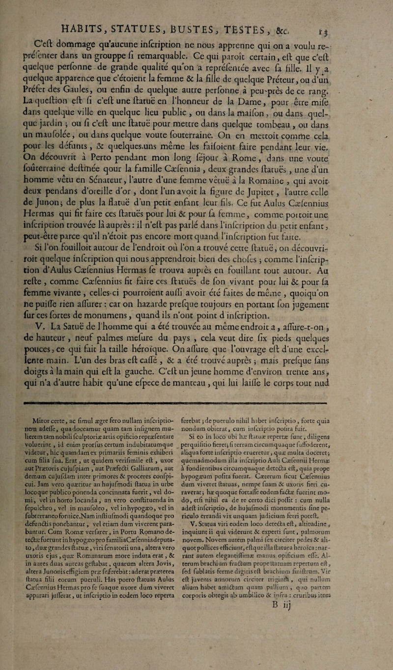 C’eft dommage qu’aucune inlcription ne nous apprenne qui on a voulu re- préfenter dans un grouppe fi remarquable. Ce qui paroîc certain, eft que ceft quelque perfonne de grande qualité qu'on a reprélèntée avec fa fille. Il y a quelque apparence que c etoient la femme & la fille de quelque Préteur, ou d’un Préfet des Gaules, ou enfin de quelque autre perfonne à peu'près de ce rang. Laqueftion eft fi c’eft une ftatuë en l’honneur de la Dame, pour être mife dans quelque ville en quelque lieu public , ou dans la maifon, ou dans quel¬ que jardin ; ou fi c’eft une ftatuë pour mettre dans quelque tombeau , ou dans unmaufolée, ou dans quelque voûte fouterraine. On en mettoit comme cela pour les défunts, & quelques-uns même les faifoient faire pendant leur vie. On découvrit à Perto pendant mon long féjour à Rome, dans une voûte fouterraine deftmée qour la famille Cæfennia , deux grandes ftatuës , une d’un homme vêtu en Sénateur, l’autre d’une femme vêtuë à la Romaine , qui avoir deux pendans d’oreille d’or , dont l’unavoit la figure de Jupitet, l’autre celle de Junon j de plus la flatuë d un petit enfant leur fils. Ce fut Aulus Cæfennius Hermas qui fit faire ces ftatuës pour lui & pour fa femme, comme portoit une infeription trouvée la auprès : il n’eft pas parié dans l’infcription du petit enfant, peut-être parce qu’il netoit pas encore mort quand l’infcription fut faite. Si l’on fouilloit autour de l’endroit où l’on a trouvé cette ftatuë, on découvri- roic quelque infeription qui nous apprendroit bien des chofcs ; comme l’infcrip¬ tion d’Aulus Cælennius Hermas fe trouva auprès en fouillant tout autour. Au refte , comme Cæfennius fit faire ces ftatuës de fon vivant pour lui & pour fa femme vivante , celles-ci pourroient aufîi avoir été faites de même , quoiqu’on fiepuiffe rien affûter : car on hazarde prefque toujours en portant fon jugement fur ces fortes de monumens, quand ils n’ont point d infeription. V. La Satuë de [homme qui a été trouvée au même endroit a, affure-t-on , de hauteur, neuf palmes mefure du pays , cela veut dire fix pieds quelques pouces, ce qui fait la taille héroïque. Onaflure que l’ouvrage eft d’une excel¬ lente main. L’un des bras eft caffé , & a été trouvé auprès ; mais prefque fans doigts à la main qui eft la gauche. C’eft un jeune homme d’environ trente ans, qui n’a d’autre habit qu’une efpece de manteau , qui lui laiffe le corps tout nud Mirorcerte, ac fimul ægre fero nullam infcvipdo- nem adefte, quadoceamur quam tam infignem mu- lierem tamnobilifculptoriæards opificiorepræfentare voluerinc , id enim prorfus certum indubitatumque videtur, hic quatndamex primariis feminis exhiberi cum filia fua. Erat, ut quidem verifimile eft , uxor aut Prætoris cujufpiam , auc Præfe&i Galliarum, auc demum cujufdam inter primores & proceres confpi- cui. Jam vero quæritur an hujufmodi ftatua in urbe locoque pu'olico ponenda concinnata fuerit, vel do- mi, vel in horto locanda , an vero conftituenda in fepulchro , vel inmaufoleo, vel inhypogæo, vel in fubterraneofornice.Naminftiufrnodi quandoque pro defundtis ponebantur, vel etiam dum viverent para- bantur. Cum Roms verfarer, in Portu Romanode- tedtæ fuerunt in hypogæo pro familiaCæfenniadeputa- to, duæ grandes ftatuæ, viri fenatorii una, altéra vero uxoris ejus ,quæ Romanarum more induta erat, & in aures duas aureas geftabat, quarum altéra Jovis, altéra Junonis eflfigiem præ feferebat : aderat præterea ftatua filii eorum pueruli. Has porro ftatuas Aulus Cæfennius Hermas pro fe fuaque uxore dum viveret apparari juftèrat, ut inferiptio in eodem loco reperta ferebat ; de puerulo nihil habet inferiptio , forte quia nondum obierat, cum inferiptio polira fuit. Si eo in loco ubi hæ ftatuæ repertæ lune, diligens perquilîdo fieretj (i terrain circumquaque fuffoderent, aliqua forte inferiptio erueretur, quæ multa doceret, quemadmodum ilia inferiptio Auli Cælennii Hermæ à fondientibus circumquaque detedta eft, quia prope hypogæum pofita fuerat. Cæcerum licut Cæfennius dum viveret ftatuas, nempe fuam &c uxoris fieri cu- raverat; hæquoque fortaffe eodemfadtæ fuerint mo¬ do, etfi nihil ea de re certo dici poifit : cum nulla adeft inferiptio, de hujufmodi monumentis fine pe- riculo errandi vix unquam judicium ferri poteft. V. Statua viri eodem loco dete£ta eft, altitudine , inquiunt ii qui viderunt & experti funt, palmorum novem. Novem autem palmi fex circiter pedes & ali- quot pollices eftïciunt, eftque ilia ftatura heroïca mar¬ rant autem elegantiftïmæ roanus opificium eftè. Al- terum brachium fradlum propeltaruam repertum eft, fed fublads ferme digitis eft brachium finiftrum.Vir eft juvems annorurrt circiter triginrà , qui nuîlum alium habet amiétum quam pallium , quo partem corporis obtegic ab umbilico & infra : cruribus item B iij