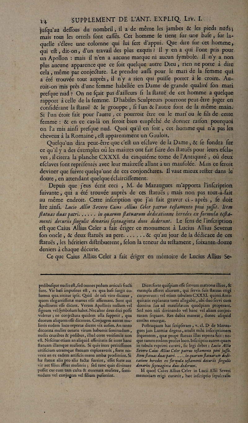 jûfqu’au deffous du nombril, il a de même les jambes & les pieds nuds'j mais tous les orteils font caftes. Cet homme le tient fur une bafe, fur la¬ quelle s'élève une colomne qui lui fert d’appui. Que dire lur cet homme > qui eft, dit-on, d’un travail des plus exquis ? il y en a qui l’ont pris pour un Apollon : mais il nen a aucune marque ni aucun fymbole. il n’y a non plus aucune apparence que ce foit quelque autre Dieu, rien ne porte à dire cela, même par conjeéture. Le prendre aulTi pour le mari de la femme qui a été trouvée tout auprès, il n’y a rien qui puiife porter à le croire. Au- roit-on mis près d’une femme habillée en Dame de grande qualité fon mari prefque nud ? On ne lirait pas d’ailleurs fi la ftatuë de cet homme a quelque rapport à celle de la femme. D’habiles Sculpteurs pourront peut-être juger en confidérant la ftatuë & le grouppe , Ci l'un & l’autre font de la même main. Si l’un écoit fait pour l’autre , ce pourroit être ou le mari’ou le fils de cette femme : & en ce cas-là on feroit bien empêché de donner raifon pourquoi on l’a mis ainfi prefque nud. Quoi qu’il en foit, cet homme qui n’a pas les cheveux à la Romaine, eft apparemment un Gaulois, Quelqu'un dira peut-être que c’eft un efclave de la Dame , de Ce fondra fur ce qu’il y a des éxemples où les maîtres ont fait fiire des ftatuës pour leurs efcla- ves , il citera la planche CXXXI. du cinquième tome de l’Antiquité , où deux efclaves font repréfentés avec leur maîtreffe allant à un maufolée. Mais ce feroit deviner que fuivre quelqu’une de ces conjonctures. Il vaut mieux relier dans le doute, en attendant quelque éclairciftementi Depuis que j’eus écrit ceci , M. de Mazaugues m’apporta l’infeription fuivante, qui a été trouvée auprès de ces ftatuës ; mais non pas tout-à-faic au même endroit. Cette infeription que j’ai fait graver ci - après , fe doit lire ainfi. Lucio Allio Severo Caius Allius Celer patruo tejlamento poni jujft. Item jlatuas duas patrie .. * . * in quorum flatuarum dedicationne heredes ex formula tcfld- rnenti decuriis Jingulis denarios feptuagmta duos dederunt. Le fens de 1 infeription eft que Caius Allius Celer a fait ériger ce monument à Lucius Allius Severus fon oncle , de deux ftatuës au pere.de qu’au jour de la dédicace de ces ftatuës, les héritiers diftribuerent, félon la teneur du teftament, foixante-douze deniers à chaque décurie. Ce que Caius Allius Celer a fait ériger en mémoire de Lucius Allius Se- pedibufque nudis eft,fed omnes pedum arriculi fraCti funt. Vir bail impolîtus eft , ex qua bafi furgic co- lumna qua nititur ipfe. Quid de cali viro dicatur , quem elegantiffimæ manus elle affirmant. Sunt qui Apollinem elfe dicant. Verum Apollinis nullum vel lïgnum velfymbolumhabet.Necalter deusdici poffè videtur j ne conjectura quidem ulla fuppetit , qua deorum aliquemeffè dicamus. Conjugem autem mu* lieris eodem loco repertæ dicere vix aulim. An tanto decorata mulier ornacu virum habuerit feminudum , nudis cruribus & pedibus, illud certe verifimile non eft. Nefcituretiam analiquid affinitatis lit inter liane ftatuam illamque mulieris. Si quis inter peritiflimos artilicium utramque ftatuam exploraverit, forte no- verit an ex eadem artificis manu ambae prodierint. Si hæ ftatuæ alia pro alia taCtæ fuerint, effet forte aut vir aut filius iffius mulieris ; fed tune quis divinare polfet curcum tam culta & exornata muliere, femi¬ nudum vel conjugem vel filium pofuerint. Dicet forte quifpiam elfe fervum matronæ illius, 6c exempla afteret aliorum, qui fervis fuis ftatuas erigi curaverunt : vel etiam tabulamCXXXL quintiAnti- quitatis explanatæ tomi allegabit, ubî duo fervi cum domina fua ad maufolæum quodpiam properant. Sed non nili divinando vel hanc vel aliam conjec- turam fequare. Res dubia maneat, donec aliquid certitis emergat. Polleaquam hac feripferam , v. cl. D‘ de Mazau¬ gues jam Lutetiæ degens, attulit mihi inferiptionem fequentem , quæ prope ftatuas illas reperta fuit : ne- que tamen eodem profus loco* Infcriptio autem quam in tabula exprimi curavi, lie legi debet : Lucio Alli» Severo Caius Allius Celer -patruo tejlamento pdni jujfit. Item Jlatuas duaspatri.in quarum jlatuarum iedi- catione heredes ex formula teftamenti decuriis Jingulis denarios feptuaginta duos dederunt. Id quod Caius Allius Celer in Lucii Allii Severi memoriam erigi curavit, hæc inferiptio fepulcralîs